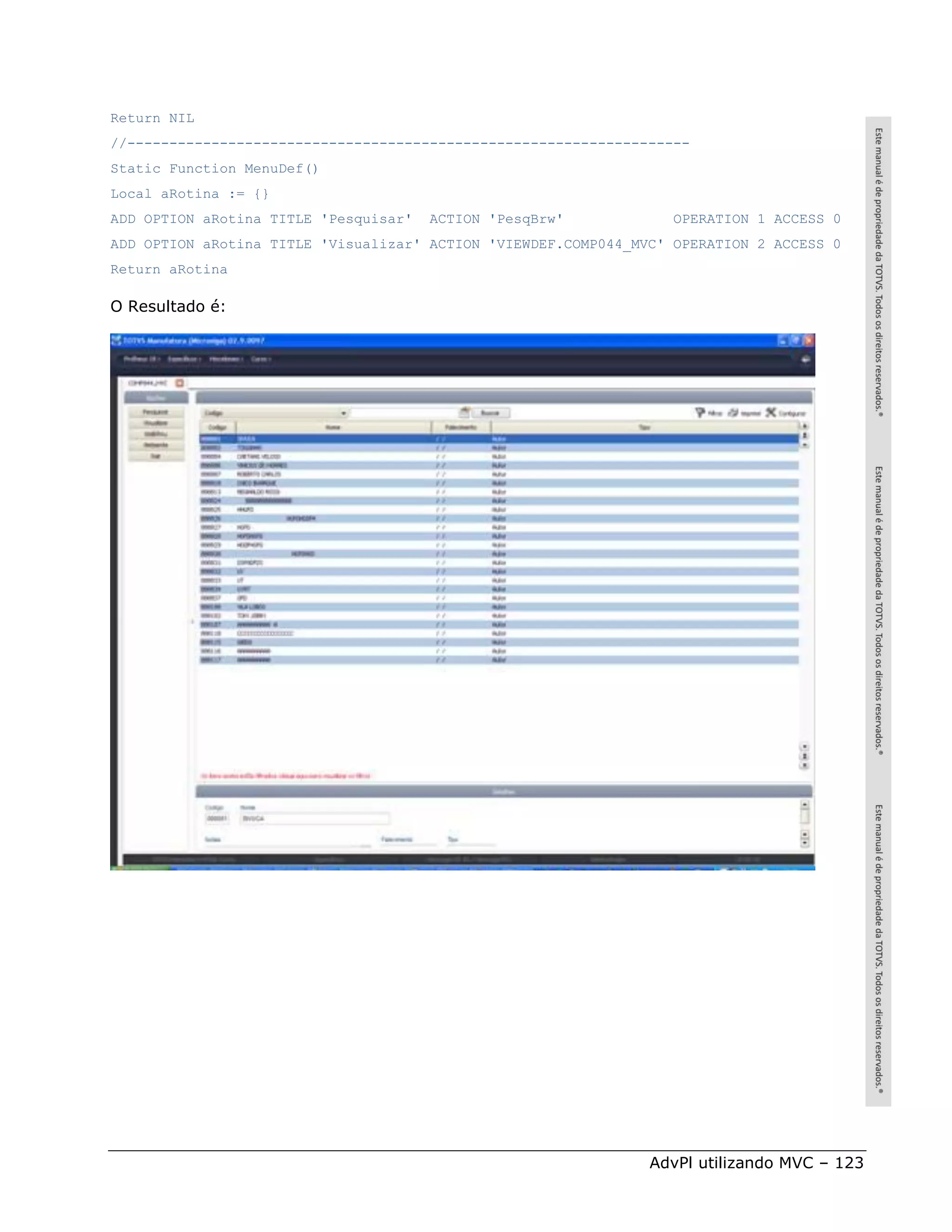 Return NIL
//-------------------------------------------------------------------
Static Function MenuDef()
Local aRotina := {}
ADD OPTION aRotina TITLE 'Pesquisar'   ACTION 'PesqBrw'            OPERATION 1 ACCESS 0
ADD OPTION aRotina TITLE 'Visualizar' ACTION 'VIEWDEF.COMP044_MVC' OPERATION 2 ACCESS 0
Return aRotina

O Resultado é:




                                                                AdvPl utilizando MVC – 123
 