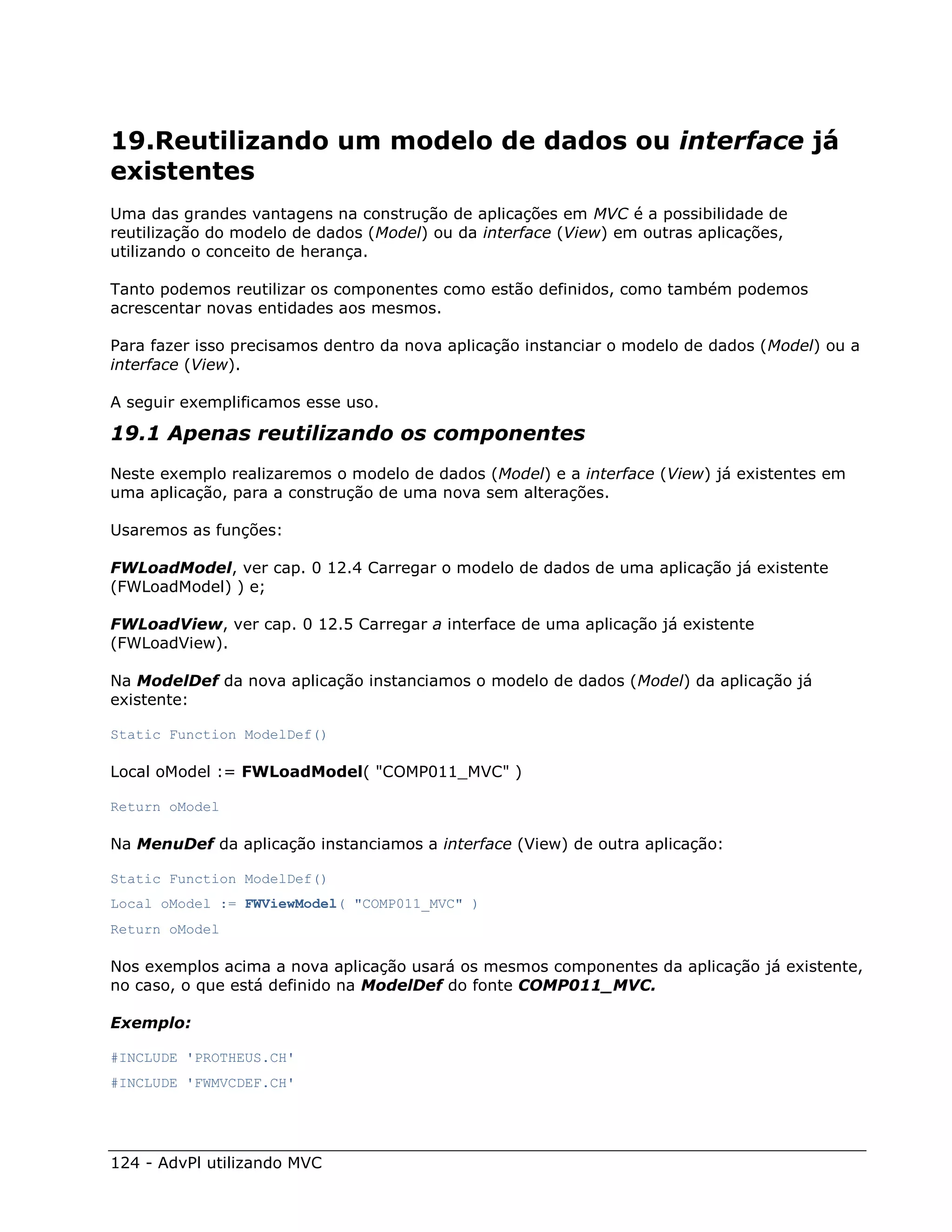 19.Reutilizando um modelo de dados ou interface já
existentes
Uma das grandes vantagens na construção de aplicações em MVC é a possibilidade de
reutilização do modelo de dados (Model) ou da interface (View) em outras aplicações,
utilizando o conceito de herança.

Tanto podemos reutilizar os componentes como estão definidos, como também podemos
acrescentar novas entidades aos mesmos.

Para fazer isso precisamos dentro da nova aplicação instanciar o modelo de dados (Model) ou a
interface (View).

A seguir exemplificamos esse uso.

19.1 Apenas reutilizando os componentes
Neste exemplo realizaremos o modelo de dados (Model) e a interface (View) já existentes em
uma aplicação, para a construção de uma nova sem alterações.

Usaremos as funções:

FWLoadModel, ver cap. 0 12.4 Carregar o modelo de dados de uma aplicação já existente
(FWLoadModel) ) e;

FWLoadView, ver cap. 0 12.5 Carregar a interface de uma aplicação já existente
(FWLoadView).

Na ModelDef da nova aplicação instanciamos o modelo de dados (Model) da aplicação já
existente:

Static Function ModelDef()

Local oModel := FWLoadModel( "COMP011_MVC" )

Return oModel

Na MenuDef da aplicação instanciamos a interface (View) de outra aplicação:

Static Function ModelDef()
Local oModel := FWViewModel( "COMP011_MVC" )
Return oModel

Nos exemplos acima a nova aplicação usará os mesmos componentes da aplicação já existente,
no caso, o que está definido na ModelDef do fonte COMP011_MVC.

Exemplo:

#INCLUDE 'PROTHEUS.CH'
#INCLUDE 'FWMVCDEF.CH'




124 - AdvPl utilizando MVC
 
