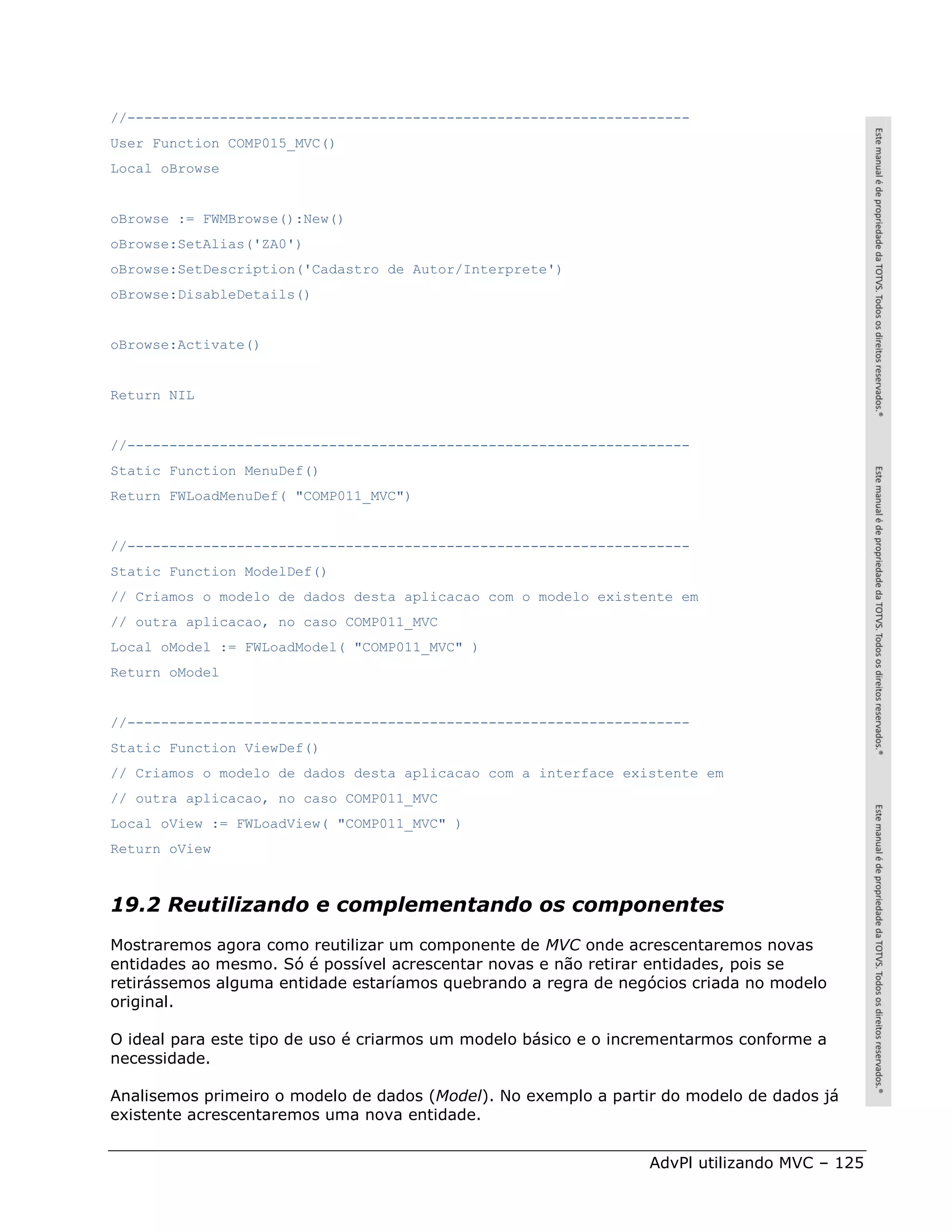 //-------------------------------------------------------------------
User Function COMP015_MVC()
Local oBrowse


oBrowse := FWMBrowse():New()
oBrowse:SetAlias('ZA0')
oBrowse:SetDescription('Cadastro de Autor/Interprete')
oBrowse:DisableDetails()


oBrowse:Activate()


Return NIL


//-------------------------------------------------------------------
Static Function MenuDef()
Return FWLoadMenuDef( "COMP011_MVC")


//-------------------------------------------------------------------
Static Function ModelDef()
// Criamos o modelo de dados desta aplicacao com o modelo existente em
// outra aplicacao, no caso COMP011_MVC
Local oModel := FWLoadModel( "COMP011_MVC" )
Return oModel


//-------------------------------------------------------------------
Static Function ViewDef()
// Criamos o modelo de dados desta aplicacao com a interface existente em
// outra aplicacao, no caso COMP011_MVC
Local oView := FWLoadView( "COMP011_MVC" )
Return oView



19.2 Reutilizando e complementando os componentes
Mostraremos agora como reutilizar um componente de MVC onde acrescentaremos novas
entidades ao mesmo. Só é possível acrescentar novas e não retirar entidades, pois se
retirássemos alguma entidade estaríamos quebrando a regra de negócios criada no modelo
original.

O ideal para este tipo de uso é criarmos um modelo básico e o incrementarmos conforme a
necessidade.

Analisemos primeiro o modelo de dados (Model). No exemplo a partir do modelo de dados já
existente acrescentaremos uma nova entidade.


                                                                 AdvPl utilizando MVC – 125
 