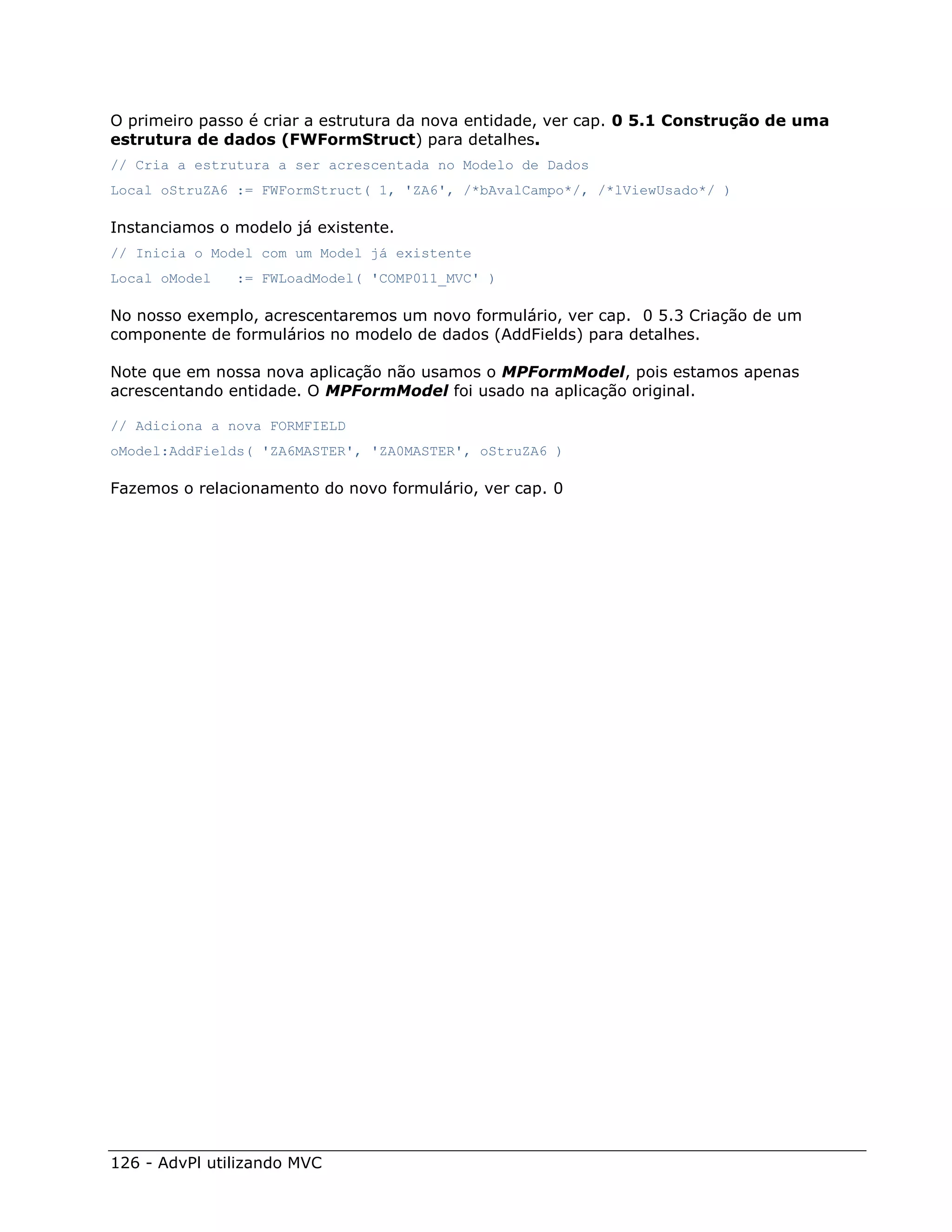 O primeiro passo é criar a estrutura da nova entidade, ver cap. 0 5.1 Construção de uma
estrutura de dados (FWFormStruct) para detalhes.
// Cria a estrutura a ser acrescentada no Modelo de Dados
Local oStruZA6 := FWFormStruct( 1, 'ZA6', /*bAvalCampo*/, /*lViewUsado*/ )

Instanciamos o modelo já existente.
// Inicia o Model com um Model já existente
Local oModel   := FWLoadModel( 'COMP011_MVC' )

No nosso exemplo, acrescentaremos um novo formulário, ver cap. 0 5.3 Criação de um
componente de formulários no modelo de dados (AddFields) para detalhes.

Note que em nossa nova aplicação não usamos o MPFormModel, pois estamos apenas
acrescentando entidade. O MPFormModel foi usado na aplicação original.

// Adiciona a nova FORMFIELD
oModel:AddFields( 'ZA6MASTER', 'ZA0MASTER', oStruZA6 )

Fazemos o relacionamento do novo formulário, ver cap. 0




126 - AdvPl utilizando MVC
 