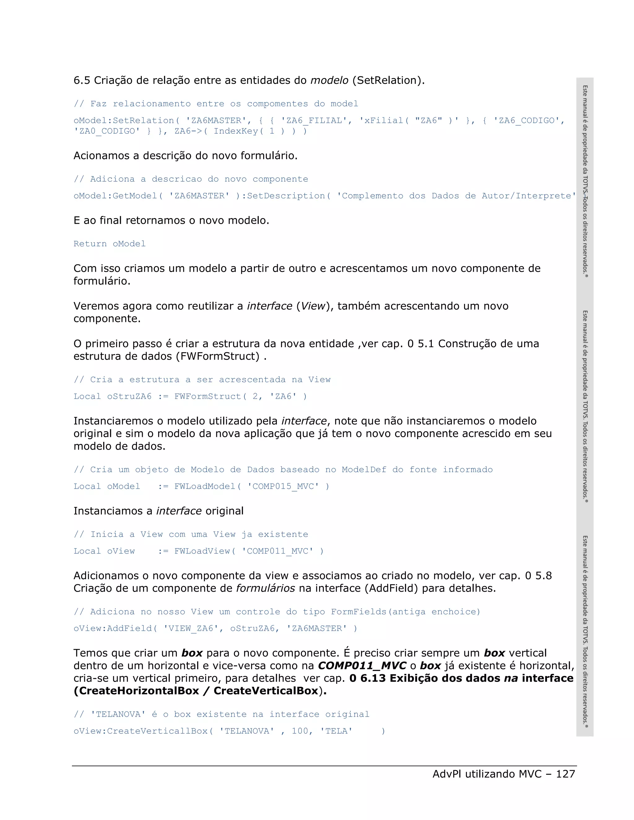 6.5 Criação de relação entre as entidades do modelo (SetRelation).

// Faz relacionamento entre os compomentes do model
oModel:SetRelation( 'ZA6MASTER', { { 'ZA6_FILIAL', 'xFilial( "ZA6" )' }, { 'ZA6_CODIGO',
'ZA0_CODIGO' } }, ZA6->( IndexKey( 1 ) ) )

Acionamos a descrição do novo formulário.

// Adiciona a descricao do novo componente
oModel:GetModel( 'ZA6MASTER' ):SetDescription( 'Complemento dos Dados de Autor/Interprete' )

E ao final retornamos o novo modelo.

Return oModel

Com isso criamos um modelo a partir de outro e acrescentamos um novo componente de
formulário.

Veremos agora como reutilizar a interface (View), também acrescentando um novo
componente.

O primeiro passo é criar a estrutura da nova entidade ,ver cap. 0 5.1 Construção de uma
estrutura de dados (FWFormStruct) .

// Cria a estrutura a ser acrescentada na View
Local oStruZA6 := FWFormStruct( 2, 'ZA6' )

Instanciaremos o modelo utilizado pela interface, note que não instanciaremos o modelo
original e sim o modelo da nova aplicação que já tem o novo componente acrescido em seu
modelo de dados.

// Cria um objeto de Modelo de Dados baseado no ModelDef do fonte informado
Local oModel    := FWLoadModel( 'COMP015_MVC' )

Instanciamos a interface original

// Inicia a View com uma View ja existente
Local oView     := FWLoadView( 'COMP011_MVC' )

Adicionamos o novo componente da view e associamos ao criado no modelo, ver cap. 0 5.8
Criação de um componente de formulários na interface (AddField) para detalhes.

// Adiciona no nosso View um controle do tipo FormFields(antiga enchoice)
oView:AddField( 'VIEW_ZA6', oStruZA6, 'ZA6MASTER' )

Temos que criar um box para o novo componente. É preciso criar sempre um box vertical
dentro de um horizontal e vice-versa como na COMP011_MVC o box já existente é horizontal,
cria-se um vertical primeiro, para detalhes ver cap. 0 6.13 Exibição dos dados na interface
(CreateHorizontalBox / CreateVerticalBox).

// 'TELANOVA' é o box existente na interface original
oView:CreateVerticallBox( 'TELANOVA' , 100, 'TELA'       )



                                                                     AdvPl utilizando MVC – 127
 