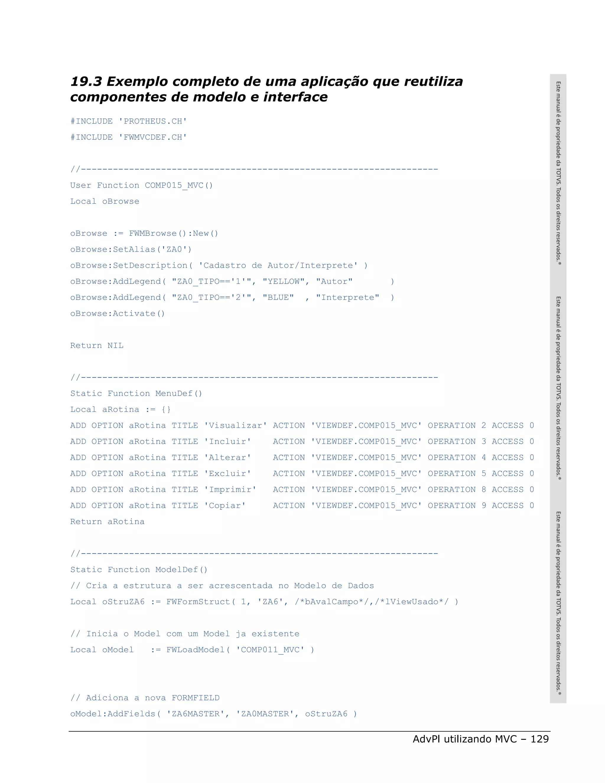 19.3 Exemplo completo de uma aplicação que reutiliza
componentes de modelo e interface
#INCLUDE 'PROTHEUS.CH'
#INCLUDE 'FWMVCDEF.CH'


//-------------------------------------------------------------------
User Function COMP015_MVC()
Local oBrowse


oBrowse := FWMBrowse():New()
oBrowse:SetAlias('ZA0')
oBrowse:SetDescription( 'Cadastro de Autor/Interprete' )
oBrowse:AddLegend( "ZA0_TIPO=='1'", "YELLOW", "Autor"          )
oBrowse:AddLegend( "ZA0_TIPO=='2'", "BLUE"    , "Interprete"   )
oBrowse:Activate()


Return NIL


//-------------------------------------------------------------------
Static Function MenuDef()
Local aRotina := {}
ADD OPTION aRotina TITLE 'Visualizar' ACTION 'VIEWDEF.COMP015_MVC' OPERATION 2 ACCESS 0
ADD OPTION aRotina TITLE 'Incluir'      ACTION 'VIEWDEF.COMP015_MVC' OPERATION 3 ACCESS 0
ADD OPTION aRotina TITLE 'Alterar'      ACTION 'VIEWDEF.COMP015_MVC' OPERATION 4 ACCESS 0
ADD OPTION aRotina TITLE 'Excluir'      ACTION 'VIEWDEF.COMP015_MVC' OPERATION 5 ACCESS 0
ADD OPTION aRotina TITLE 'Imprimir'     ACTION 'VIEWDEF.COMP015_MVC' OPERATION 8 ACCESS 0
ADD OPTION aRotina TITLE 'Copiar'       ACTION 'VIEWDEF.COMP015_MVC' OPERATION 9 ACCESS 0
Return aRotina


//-------------------------------------------------------------------
Static Function ModelDef()
// Cria a estrutura a ser acrescentada no Modelo de Dados
Local oStruZA6 := FWFormStruct( 1, 'ZA6', /*bAvalCampo*/,/*lViewUsado*/ )


// Inicia o Model com um Model ja existente
Local oModel     := FWLoadModel( 'COMP011_MVC' )




// Adiciona a nova FORMFIELD
oModel:AddFields( 'ZA6MASTER', 'ZA0MASTER', oStruZA6 )

                                                                   AdvPl utilizando MVC – 129
 