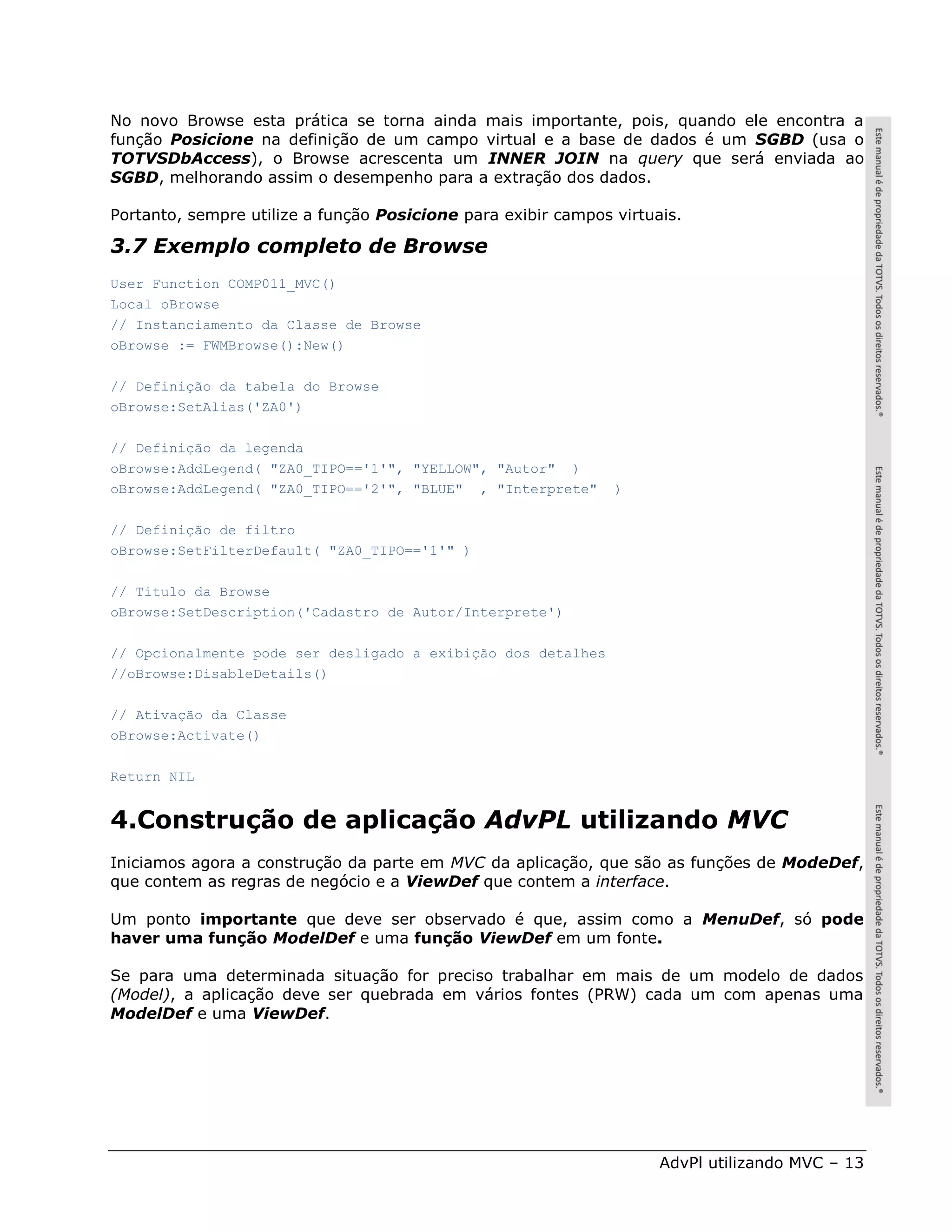 No novo Browse esta prática se torna ainda mais importante, pois, quando ele encontra a
função Posicione na definição de um campo virtual e a base de dados é um SGBD (usa o
TOTVSDbAccess), o Browse acrescenta um INNER JOIN na query que será enviada ao
SGBD, melhorando assim o desempenho para a extração dos dados.

Portanto, sempre utilize a função Posicione para exibir campos virtuais.

3.7 Exemplo completo de Browse
User Function COMP011_MVC()
Local oBrowse
// Instanciamento da Classe de Browse
oBrowse := FWMBrowse():New()

// Definição da tabela do Browse
oBrowse:SetAlias('ZA0')

// Definição da legenda
oBrowse:AddLegend( "ZA0_TIPO=='1'", "YELLOW", "Autor" )
oBrowse:AddLegend( "ZA0_TIPO=='2'", "BLUE" , "Interprete"      )

// Definição de filtro
oBrowse:SetFilterDefault( "ZA0_TIPO=='1'" )

// Titulo da Browse
oBrowse:SetDescription('Cadastro de Autor/Interprete')

// Opcionalmente pode ser desligado a exibição dos detalhes
//oBrowse:DisableDetails()

// Ativação da Classe
oBrowse:Activate()

Return NIL


4.Construção de aplicação AdvPL utilizando MVC
Iniciamos agora a construção da parte em MVC da aplicação, que são as funções de ModeDef,
que contem as regras de negócio e a ViewDef que contem a interface.

Um ponto importante que deve ser observado é que, assim como a MenuDef, só pode
haver uma função ModelDef e uma função ViewDef em um fonte.

Se para uma determinada situação for preciso trabalhar em mais de um modelo de dados
(Model), a aplicação deve ser quebrada em vários fontes (PRW) cada um com apenas uma
ModelDef e uma ViewDef.




                                                                     AdvPl utilizando MVC – 13
 