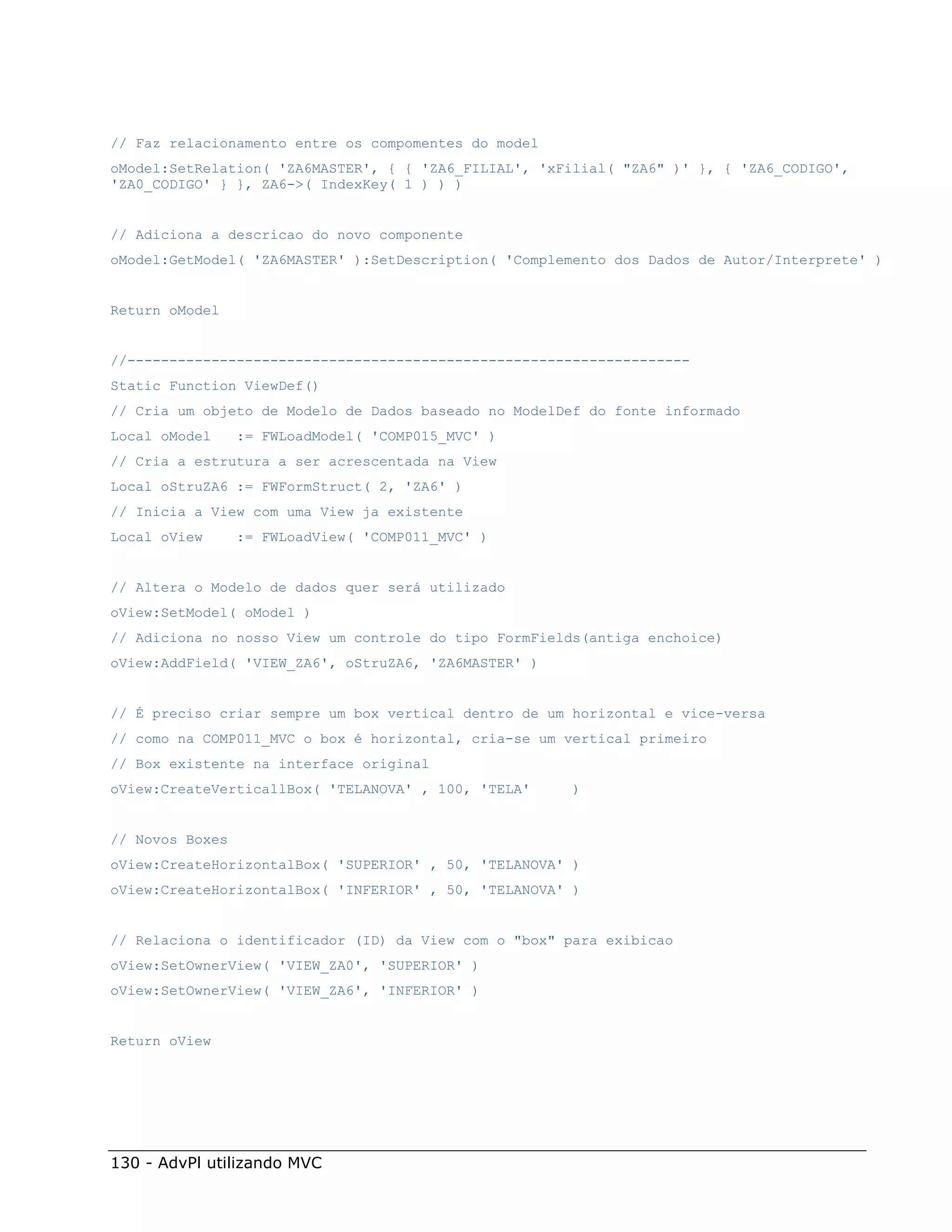// Faz relacionamento entre os compomentes do model
oModel:SetRelation( 'ZA6MASTER', { { 'ZA6_FILIAL', 'xFilial( "ZA6" )' }, { 'ZA6_CODIGO',
'ZA0_CODIGO' } }, ZA6->( IndexKey( 1 ) ) )


// Adiciona a descricao do novo componente
oModel:GetModel( 'ZA6MASTER' ):SetDescription( 'Complemento dos Dados de Autor/Interprete' )


Return oModel


//-------------------------------------------------------------------
Static Function ViewDef()
// Cria um objeto de Modelo de Dados baseado no ModelDef do fonte informado
Local oModel     := FWLoadModel( 'COMP015_MVC' )
// Cria a estrutura a ser acrescentada na View
Local oStruZA6 := FWFormStruct( 2, 'ZA6' )
// Inicia a View com uma View ja existente
Local oView      := FWLoadView( 'COMP011_MVC' )


// Altera o Modelo de dados quer será utilizado
oView:SetModel( oModel )
// Adiciona no nosso View um controle do tipo FormFields(antiga enchoice)
oView:AddField( 'VIEW_ZA6', oStruZA6, 'ZA6MASTER' )


// É preciso criar sempre um box vertical dentro de um horizontal e vice-versa
// como na COMP011_MVC o box é horizontal, cria-se um vertical primeiro
// Box existente na interface original
oView:CreateVerticallBox( 'TELANOVA' , 100, 'TELA'     )


// Novos Boxes
oView:CreateHorizontalBox( 'SUPERIOR' , 50, 'TELANOVA' )
oView:CreateHorizontalBox( 'INFERIOR' , 50, 'TELANOVA' )


// Relaciona o identificador (ID) da View com o "box" para exibicao
oView:SetOwnerView( 'VIEW_ZA0', 'SUPERIOR' )
oView:SetOwnerView( 'VIEW_ZA6', 'INFERIOR' )


Return oView




130 - AdvPl utilizando MVC
 
