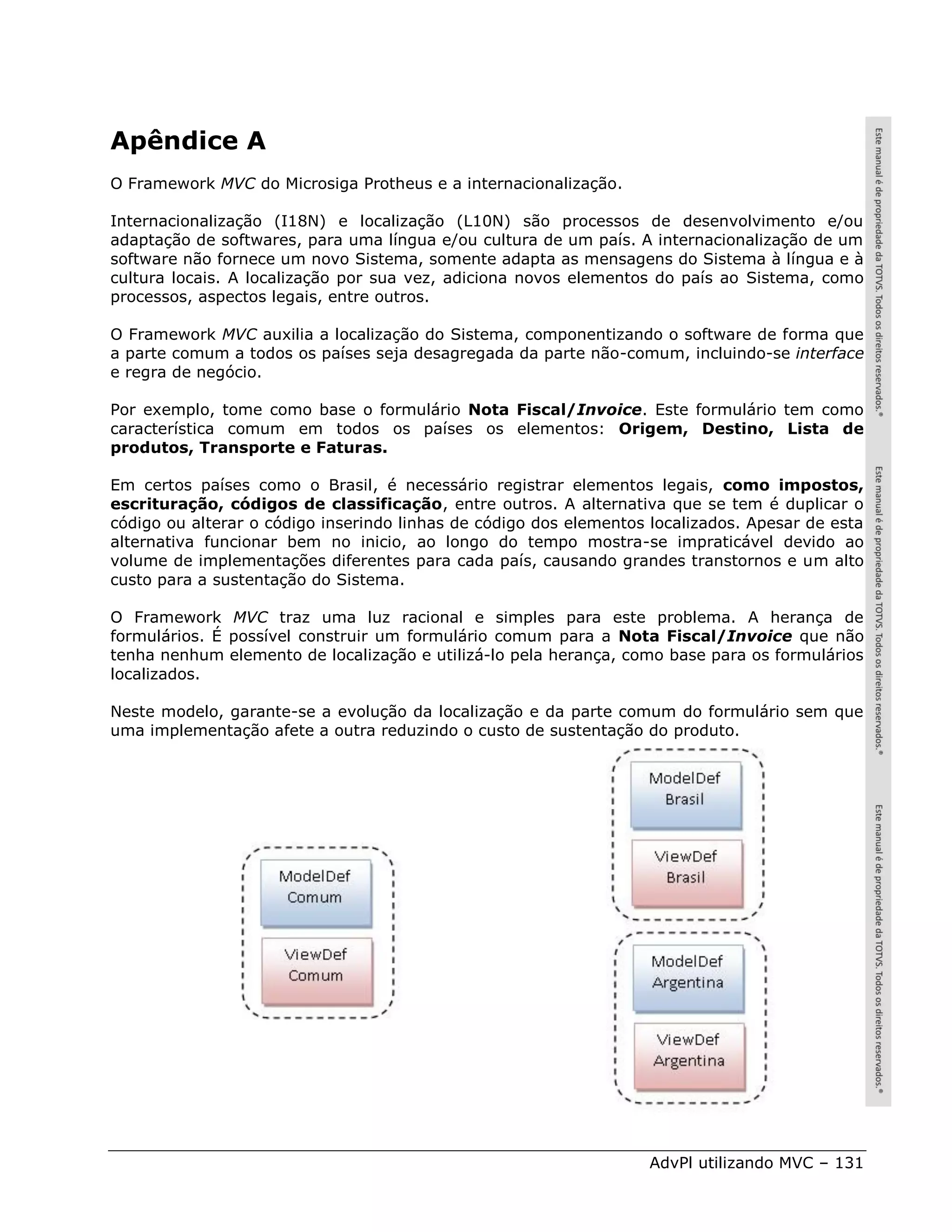 Apêndice A
O Framework MVC do Microsiga Protheus e a internacionalização.

Internacionalização (I18N) e localização (L10N) são processos de desenvolvimento e/ou
adaptação de softwares, para uma língua e/ou cultura de um país. A internacionalização de um
software não fornece um novo Sistema, somente adapta as mensagens do Sistema à língua e à
cultura locais. A localização por sua vez, adiciona novos elementos do país ao Sistema, como
processos, aspectos legais, entre outros.

O Framework MVC auxilia a localização do Sistema, componentizando o software de forma que
a parte comum a todos os países seja desagregada da parte não-comum, incluindo-se interface
e regra de negócio.

Por exemplo, tome como base o formulário Nota Fiscal/Invoice. Este formulário tem como
característica comum em todos os países os elementos: Origem, Destino, Lista de
produtos, Transporte e Faturas.

Em certos países como o Brasil, é necessário registrar elementos legais, como impostos,
escrituração, códigos de classificação, entre outros. A alternativa que se tem é duplicar o
código ou alterar o código inserindo linhas de código dos elementos localizados. Apesar de esta
alternativa funcionar bem no inicio, ao longo do tempo mostra-se impraticável devido ao
volume de implementações diferentes para cada país, causando grandes transtornos e um alto
custo para a sustentação do Sistema.

O Framework MVC traz uma luz racional e simples para este problema. A herança de
formulários. É possível construir um formulário comum para a Nota Fiscal/Invoice que não
tenha nenhum elemento de localização e utilizá-lo pela herança, como base para os formulários
localizados.

Neste modelo, garante-se a evolução da localização e da parte comum do formulário sem que
uma implementação afete a outra reduzindo o custo de sustentação do produto.




                                                                   AdvPl utilizando MVC – 131
 