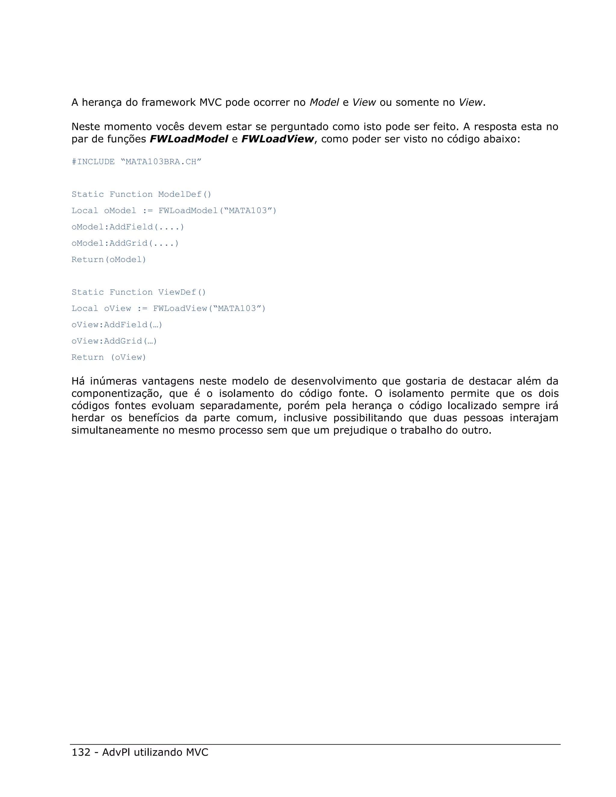 A herança do framework MVC pode ocorrer no Model e View ou somente no View.

Neste momento vocês devem estar se perguntado como isto pode ser feito. A resposta esta no
par de funções FWLoadModel e FWLoadView, como poder ser visto no código abaixo:

#INCLUDE “MATA103BRA.CH”


Static Function ModelDef()
Local oModel := FWLoadModel(“MATA103”)
oModel:AddField(....)
oModel:AddGrid(....)
Return(oModel)


Static Function ViewDef()
Local oView := FWLoadView(“MATA103”)
oView:AddField(…)
oView:AddGrid(…)
Return (oView)

Há inúmeras vantagens neste modelo de desenvolvimento que gostaria de destacar além da
componentização, que é o isolamento do código fonte. O isolamento permite que os dois
códigos fontes evoluam separadamente, porém pela herança o código localizado sempre irá
herdar os benefícios da parte comum, inclusive possibilitando que duas pessoas interajam
simultaneamente no mesmo processo sem que um prejudique o trabalho do outro.




132 - AdvPl utilizando MVC
 