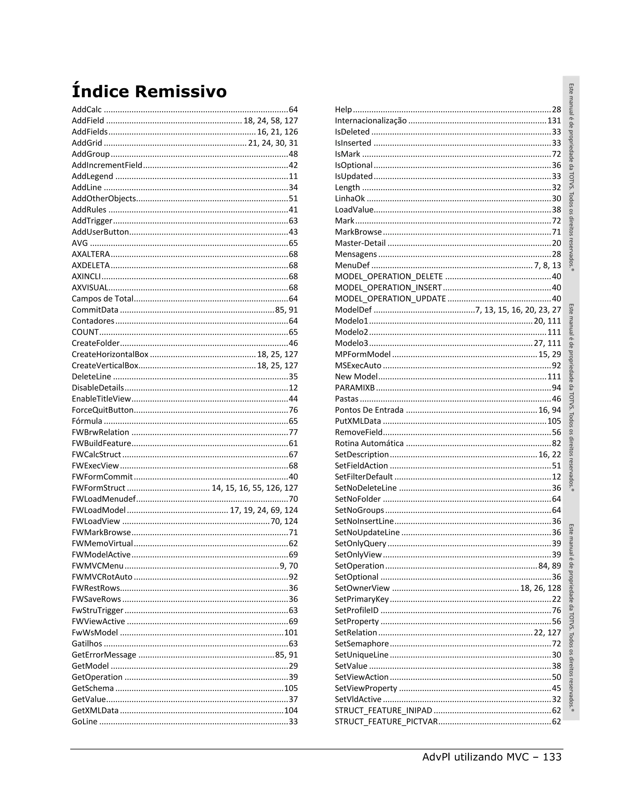 Índice Remissivo
AddCalc ................................................................................ 64     Help ...................................................................................... 28
AddField ........................................................... 18, 24, 58, 127            Internacionalização ............................................................ 131
AddFields ................................................................ 16, 21, 126          IsDeleted .............................................................................. 33
AddGrid .............................................................. 21, 24, 30, 31           IsInserted ............................................................................. 33
AddGroup ............................................................................. 48       IsMark .................................................................................. 72
AddIncrementField ............................................................... 42            IsOptional ............................................................................. 36
AddLegend ........................................................................... 11        IsUpdated ............................................................................. 33
AddLine ................................................................................ 34     Length .................................................................................. 32
AddOtherObjects.................................................................. 51            LinhaOk ................................................................................ 30
AddRules .............................................................................. 41      LoadValue............................................................................. 38
AddTrigger ............................................................................ 63      Mark ..................................................................................... 72
AddUserButton..................................................................... 43           MarkBrowse ......................................................................... 71
AVG ...................................................................................... 65   Master-Detail ....................................................................... 20
AXALTERA ............................................................................. 68       Mensagens ........................................................................... 28
AXDELETA ............................................................................. 68       MenuDef ...................................................................... 7, 8, 13
AXINCLI ................................................................................. 68    MODEL_OPERATION_DELETE .............................................. 40
AXVISUAL.............................................................................. 68       MODEL_OPERATION_INSERT ............................................... 40
Campos de Total................................................................... 64           MODEL_OPERATION_UPDATE ............................................. 40
CommitData ................................................................... 85, 91           ModelDef ............................................7, 13, 15, 16, 20, 23, 27
Contadores ........................................................................... 64       Modelo1 ....................................................................... 20, 111
COUNT .................................................................................. 65     Modelo2 ............................................................................. 111
CreateFolder......................................................................... 46        Modelo3 ....................................................................... 27, 111
CreateHorizontalBox .............................................. 18, 25, 127                  MPFormModel ............................................................... 15, 29
CreateVerticalBox................................................... 18, 25, 127                MSExecAuto ......................................................................... 92
DeleteLine ............................................................................ 35      New Model ......................................................................... 111
DisableDetails ....................................................................... 12       PARAMIXB ............................................................................ 94
EnableTitleView .................................................................... 44         Pastas ................................................................................... 46
ForceQuitButton................................................................... 76           Pontos De Entrada ......................................................... 16, 94
Fórmula ................................................................................ 65     PutXMLData ....................................................................... 105
FWBrwRelation .................................................................... 77           RemoveField......................................................................... 56
FWBuildFeature.................................................................... 61           Rotina Automática ............................................................... 82
FWCalcStruct ........................................................................ 67        SetDescription ................................................................ 16, 22
FWExecView ......................................................................... 68         SetFieldAction ...................................................................... 51
FWFormCommit ................................................................... 40             SetFilterDefault .................................................................... 12
FWFormStruct .................................... 14, 15, 16, 55, 126, 127                      SetNoDeleteLine .................................................................. 36
FWLoadMenudef .................................................................. 70             SetNoFolder ......................................................................... 64
FWLoadModel ............................................ 17, 19, 24, 69, 124                    SetNoGroups ........................................................................ 64
FWLoadView ................................................................ 70, 124             SetNoInsertLine .................................................................... 36
FWMarkBrowse .................................................................... 71            SetNoUpdateLine ................................................................. 36
FWMemoVirtual ................................................................... 62            SetOnlyQuery ....................................................................... 39
FWModelActive .................................................................... 69           SetOnlyView ......................................................................... 39
FWMVCMenu ................................................................... 9, 70             SetOperation .................................................................. 84, 89
FWMVCRotAuto ................................................................... 92             SetOptional .......................................................................... 36
FWRestRows......................................................................... 36          SetOwnerView ....................................................... 18, 26, 128
FWSaveRows ........................................................................ 36          SetPrimaryKey ...................................................................... 22
FwStruTrigger ....................................................................... 63        SetProfileID .......................................................................... 76
FWViewActive ...................................................................... 69          SetProperty .......................................................................... 56
FwWsModel ....................................................................... 101           SetRelation ................................................................... 22, 127
Gatilhos ................................................................................ 63    SetSemaphore ...................................................................... 72
GetErrorMessage ........................................................... 85, 91              SetUniqueLine ...................................................................... 30
GetModel ............................................................................. 29       SetValue ............................................................................... 38
GetOperation ....................................................................... 39         SetViewAction ...................................................................... 50
GetSchema ......................................................................... 105         SetViewProperty .................................................................. 45
GetValue............................................................................... 37      SetVldActive ......................................................................... 32
GetXMLData ....................................................................... 104          STRUCT_FEATURE_INIPAD ................................................... 62
GoLine .................................................................................. 33    STRUCT_FEATURE_PICTVAR ................................................. 62


                                                                                                                                    AdvPl utilizando MVC – 133
 