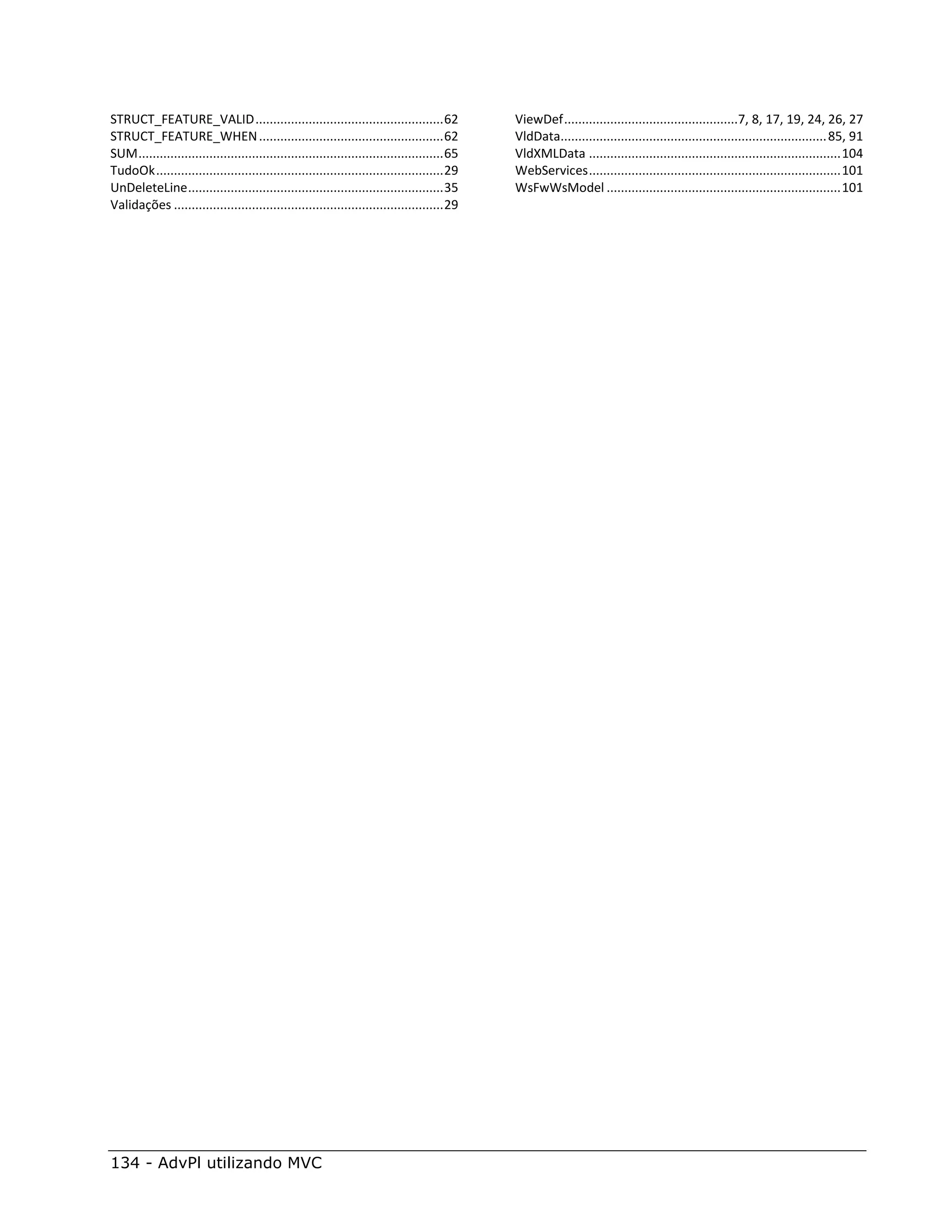 STRUCT_FEATURE_VALID ..................................................... 62                   ViewDef .................................................7, 8, 17, 19, 24, 26, 27
STRUCT_FEATURE_WHEN .................................................... 62                     VldData........................................................................... 85, 91
SUM ...................................................................................... 65   VldXMLData ....................................................................... 104
TudoOk ................................................................................. 29     WebServices ....................................................................... 101
UnDeleteLine ........................................................................ 35        WsFwWsModel .................................................................. 101
Validações ............................................................................ 29




134 - AdvPl utilizando MVC
 