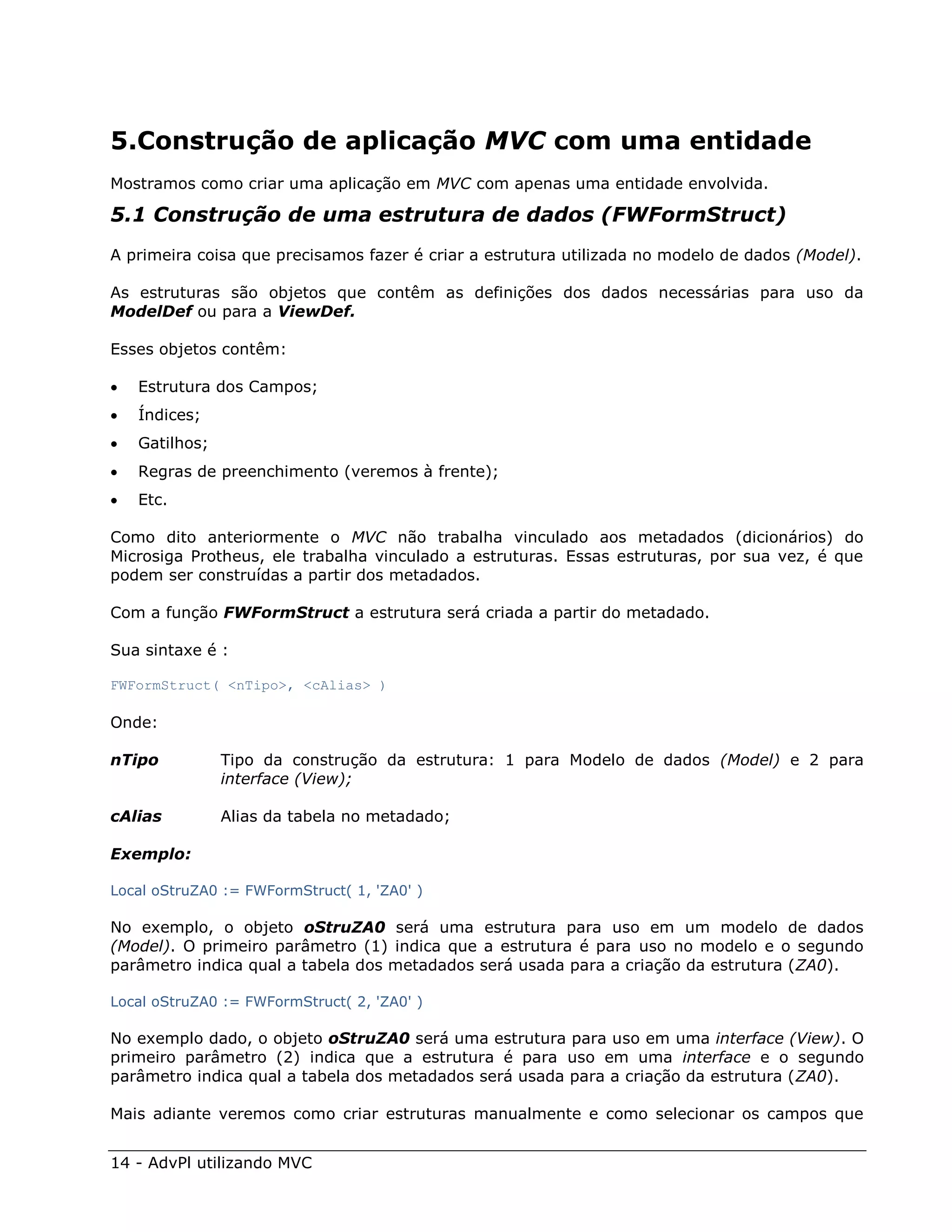 5.Construção de aplicação MVC com uma entidade
Mostramos como criar uma aplicação em MVC com apenas uma entidade envolvida.

5.1 Construção de uma estrutura de dados (FWFormStruct)
A primeira coisa que precisamos fazer é criar a estrutura utilizada no modelo de dados (Model).

As estruturas são objetos que contêm as definições dos dados necessárias para uso da
ModelDef ou para a ViewDef.

Esses objetos contêm:

   Estrutura dos Campos;
   Índices;
   Gatilhos;
   Regras de preenchimento (veremos à frente);
   Etc.

Como dito anteriormente o MVC não trabalha vinculado aos metadados (dicionários) do
Microsiga Protheus, ele trabalha vinculado a estruturas. Essas estruturas, por sua vez, é que
podem ser construídas a partir dos metadados.

Com a função FWFormStruct a estrutura será criada a partir do metadado.

Sua sintaxe é :

FWFormStruct( <nTipo>, <cAlias> )

Onde:

nTipo           Tipo da construção da estrutura: 1 para Modelo de dados (Model) e 2 para
                interface (View);

cAlias          Alias da tabela no metadado;

Exemplo:

Local oStruZA0 := FWFormStruct( 1, 'ZA0' )

No exemplo, o objeto oStruZA0 será uma estrutura para uso em um modelo de dados
(Model). O primeiro parâmetro (1) indica que a estrutura é para uso no modelo e o segundo
parâmetro indica qual a tabela dos metadados será usada para a criação da estrutura (ZA0).

Local oStruZA0 := FWFormStruct( 2, 'ZA0' )

No exemplo dado, o objeto oStruZA0 será uma estrutura para uso em uma interface (View). O
primeiro parâmetro (2) indica que a estrutura é para uso em uma interface e o segundo
parâmetro indica qual a tabela dos metadados será usada para a criação da estrutura (ZA0).

Mais adiante veremos como criar estruturas manualmente e como selecionar os campos que


14 - AdvPl utilizando MVC
 
