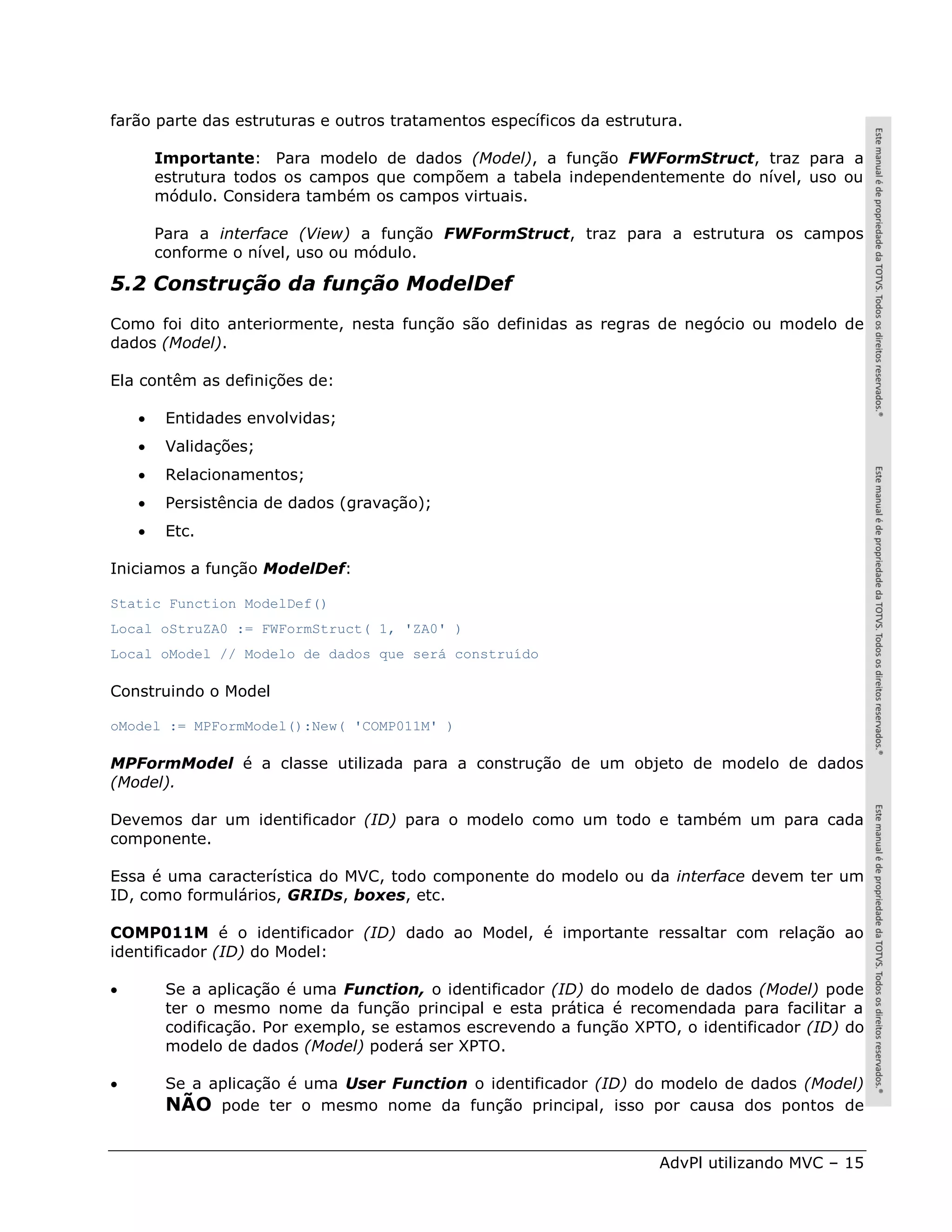 farão parte das estruturas e outros tratamentos específicos da estrutura.

        Importante: Para modelo de dados (Model), a função FWFormStruct, traz para a
        estrutura todos os campos que compõem a tabela independentemente do nível, uso ou
        módulo. Considera também os campos virtuais.

        Para a interface (View) a função FWFormStruct, traz para a estrutura os campos
        conforme o nível, uso ou módulo.

5.2 Construção da função ModelDef
Como foi dito anteriormente, nesta função são definidas as regras de negócio ou modelo de
dados (Model).

Ela contêm as definições de:

        Entidades envolvidas;
        Validações;
        Relacionamentos;
        Persistência de dados (gravação);
        Etc.

Iniciamos a função ModelDef:

Static Function ModelDef()
Local oStruZA0 := FWFormStruct( 1, 'ZA0' )
Local oModel // Modelo de dados que será construído

Construindo o Model

oModel := MPFormModel():New( 'COMP011M' )

MPFormModel é a classe utilizada para a construção de um objeto de modelo de dados
(Model).

Devemos dar um identificador (ID) para o modelo como um todo e também um para cada
componente.

Essa é uma característica do MVC, todo componente do modelo ou da interface devem ter um
ID, como formulários, GRIDs, boxes, etc.

COMP011M é o identificador (ID) dado ao Model, é importante ressaltar com relação ao
identificador (ID) do Model:

        Se a aplicação é uma Function, o identificador (ID) do modelo de dados (Model) pode
         ter o mesmo nome da função principal e esta prática é recomendada para facilitar a
         codificação. Por exemplo, se estamos escrevendo a função XPTO, o identificador (ID) do
         modelo de dados (Model) poderá ser XPTO.

        Se a aplicação é uma User Function o identificador (ID) do modelo de dados (Model)
         NÃO pode ter o mesmo nome da função principal, isso por causa dos pontos de


                                                                     AdvPl utilizando MVC – 15
 