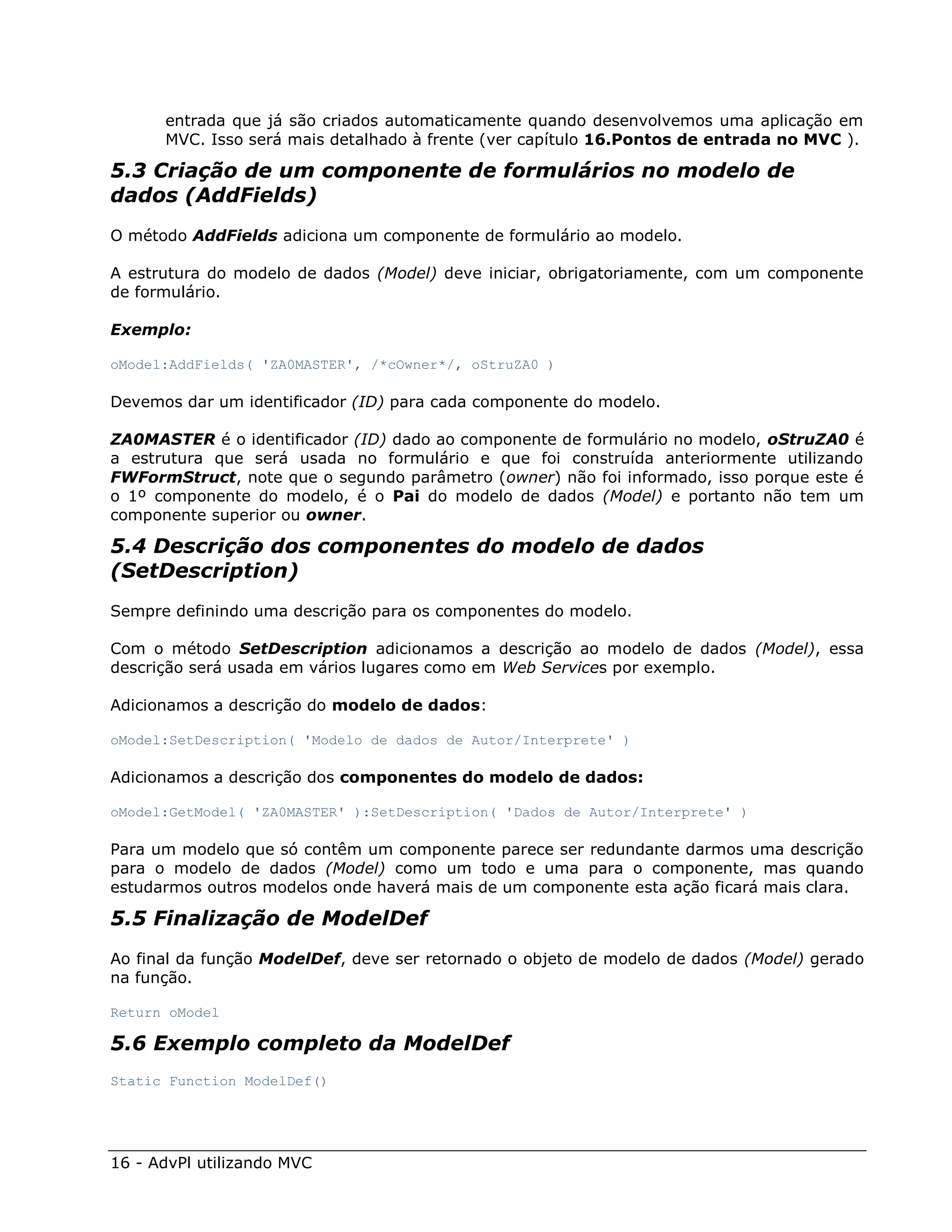 entrada que já são criados automaticamente quando desenvolvemos uma aplicação em
      MVC. Isso será mais detalhado à frente (ver capítulo 16.Pontos de entrada no MVC ).

5.3 Criação de um componente de formulários no modelo de
dados (AddFields)
O método AddFields adiciona um componente de formulário ao modelo.

A estrutura do modelo de dados (Model) deve iniciar, obrigatoriamente, com um componente
de formulário.

Exemplo:

oModel:AddFields( 'ZA0MASTER', /*cOwner*/, oStruZA0 )

Devemos dar um identificador (ID) para cada componente do modelo.

ZA0MASTER é o identificador (ID) dado ao componente de formulário no modelo, oStruZA0 é
a estrutura que será usada no formulário e que foi construída anteriormente utilizando
FWFormStruct, note que o segundo parâmetro (owner) não foi informado, isso porque este é
o 1º componente do modelo, é o Pai do modelo de dados (Model) e portanto não tem um
componente superior ou owner.

5.4 Descrição dos componentes do modelo de dados
(SetDescription)
Sempre definindo uma descrição para os componentes do modelo.

Com o método SetDescription adicionamos a descrição ao modelo de dados (Model), essa
descrição será usada em vários lugares como em Web Services por exemplo.

Adicionamos a descrição do modelo de dados:

oModel:SetDescription( 'Modelo de dados de Autor/Interprete' )

Adicionamos a descrição dos componentes do modelo de dados:

oModel:GetModel( 'ZA0MASTER' ):SetDescription( 'Dados de Autor/Interprete' )

Para um modelo que só contêm um componente parece ser redundante darmos uma descrição
para o modelo de dados (Model) como um todo e uma para o componente, mas quando
estudarmos outros modelos onde haverá mais de um componente esta ação ficará mais clara.

5.5 Finalização de ModelDef
Ao final da função ModelDef, deve ser retornado o objeto de modelo de dados (Model) gerado
na função.

Return oModel

5.6 Exemplo completo da ModelDef
Static Function ModelDef()




16 - AdvPl utilizando MVC
 