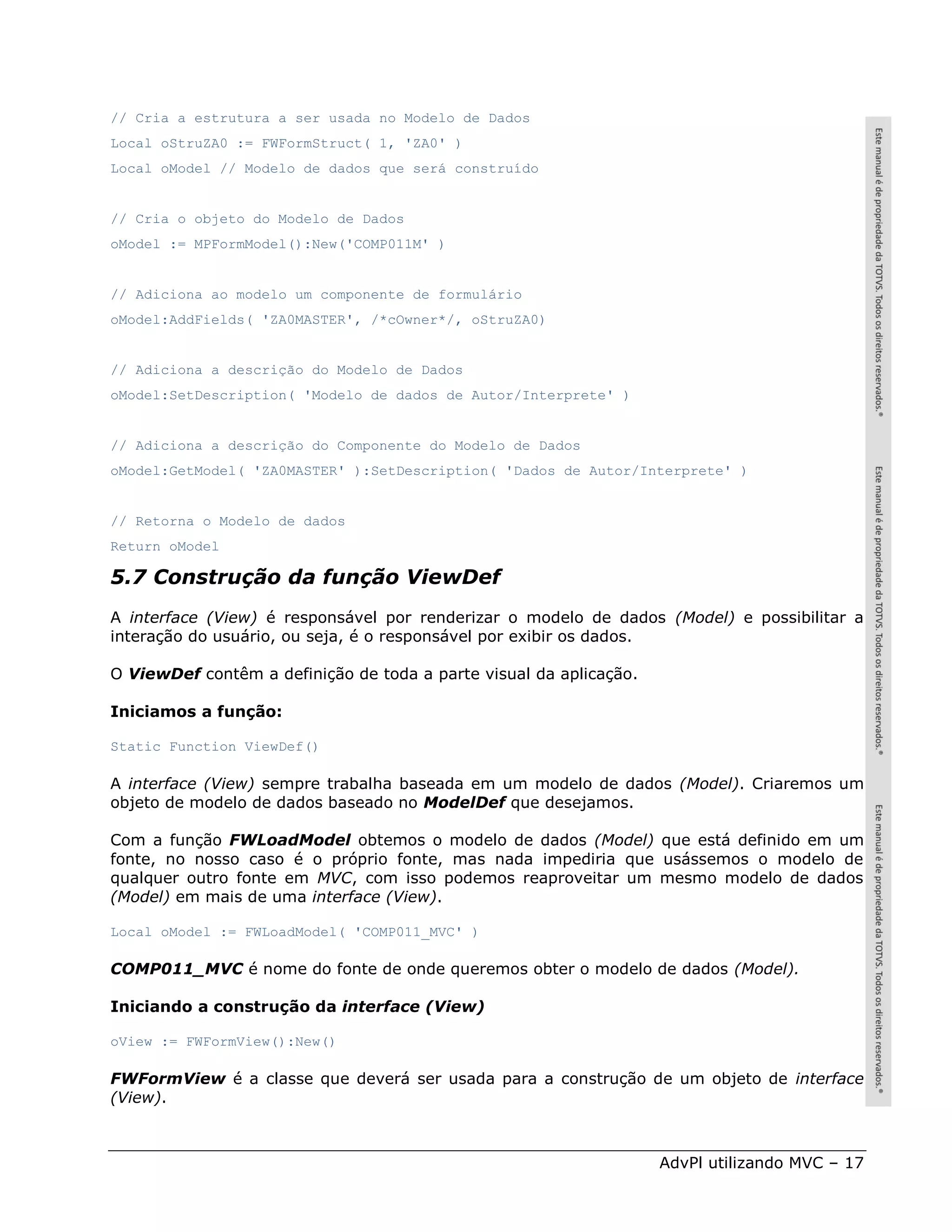 // Cria a estrutura a ser usada no Modelo de Dados
Local oStruZA0 := FWFormStruct( 1, 'ZA0' )
Local oModel // Modelo de dados que será construído


// Cria o objeto do Modelo de Dados
oModel := MPFormModel():New('COMP011M' )


// Adiciona ao modelo um componente de formulário
oModel:AddFields( 'ZA0MASTER', /*cOwner*/, oStruZA0)


// Adiciona a descrição do Modelo de Dados
oModel:SetDescription( 'Modelo de dados de Autor/Interprete' )


// Adiciona a descrição do Componente do Modelo de Dados
oModel:GetModel( 'ZA0MASTER' ):SetDescription( 'Dados de Autor/Interprete' )


// Retorna o Modelo de dados
Return oModel

5.7 Construção da função ViewDef
A interface (View) é responsável por renderizar o modelo de dados (Model) e possibilitar a
interação do usuário, ou seja, é o responsável por exibir os dados.

O ViewDef contêm a definição de toda a parte visual da aplicação.

Iniciamos a função:

Static Function ViewDef()

A interface (View) sempre trabalha baseada em um modelo de dados (Model). Criaremos um
objeto de modelo de dados baseado no ModelDef que desejamos.

Com a função FWLoadModel obtemos o modelo de dados (Model) que está definido em um
fonte, no nosso caso é o próprio fonte, mas nada impediria que usássemos o modelo de
qualquer outro fonte em MVC, com isso podemos reaproveitar um mesmo modelo de dados
(Model) em mais de uma interface (View).

Local oModel := FWLoadModel( 'COMP011_MVC' )

COMP011_MVC é nome do fonte de onde queremos obter o modelo de dados (Model).

Iniciando a construção da interface (View)

oView := FWFormView():New()

FWFormView é a classe que deverá ser usada para a construção de um objeto de interface
(View).



                                                                    AdvPl utilizando MVC – 17
 