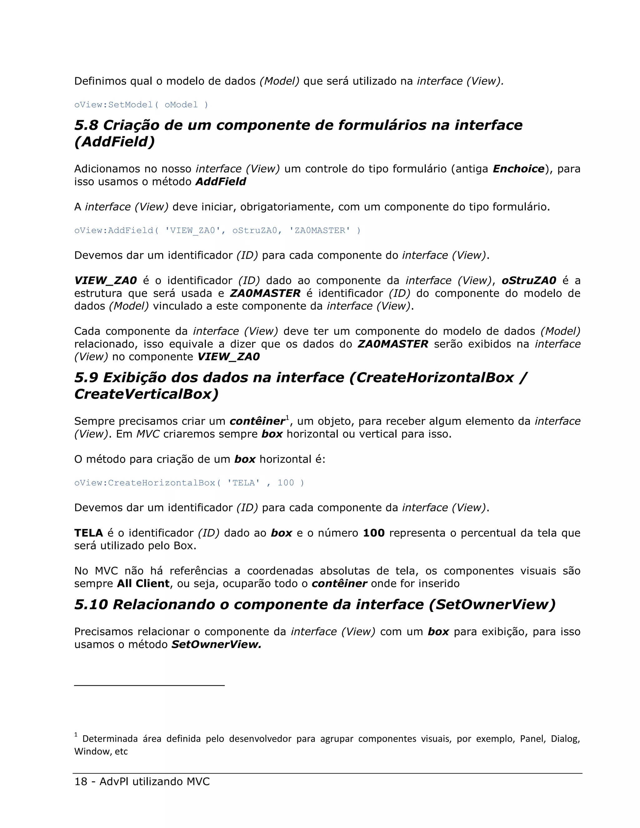 Definimos qual o modelo de dados (Model) que será utilizado na interface (View).

oView:SetModel( oModel )

5.8 Criação de um componente de formulários na interface
(AddField)
Adicionamos no nosso interface (View) um controle do tipo formulário (antiga Enchoice), para
isso usamos o método AddField

A interface (View) deve iniciar, obrigatoriamente, com um componente do tipo formulário.

oView:AddField( 'VIEW_ZA0', oStruZA0, 'ZA0MASTER' )

Devemos dar um identificador (ID) para cada componente do interface (View).

VIEW_ZA0 é o identificador (ID) dado ao componente da interface (View), oStruZA0 é a
estrutura que será usada e ZA0MASTER é identificador (ID) do componente do modelo de
dados (Model) vinculado a este componente da interface (View).

Cada componente da interface (View) deve ter um componente do modelo de dados (Model)
relacionado, isso equivale a dizer que os dados do ZA0MASTER serão exibidos na interface
(View) no componente VIEW_ZA0

5.9 Exibição dos dados na interface (CreateHorizontalBox /
CreateVerticalBox)
Sempre precisamos criar um contêiner1, um objeto, para receber algum elemento da interface
(View). Em MVC criaremos sempre box horizontal ou vertical para isso.

O método para criação de um box horizontal é:

oView:CreateHorizontalBox( 'TELA' , 100 )

Devemos dar um identificador (ID) para cada componente da interface (View).

TELA é o identificador (ID) dado ao box e o número 100 representa o percentual da tela que
será utilizado pelo Box.

No MVC não há referências a coordenadas absolutas de tela, os componentes visuais são
sempre All Client, ou seja, ocuparão todo o contêiner onde for inserido

5.10 Relacionando o componente da interface (SetOwnerView)
Precisamos relacionar o componente da interface (View) com um box para exibição, para isso
usamos o método SetOwnerView.




1
 Determinada área definida pelo desenvolvedor para agrupar componentes visuais, por exemplo, Panel, Dialog,
Window, etc

18 - AdvPl utilizando MVC
 