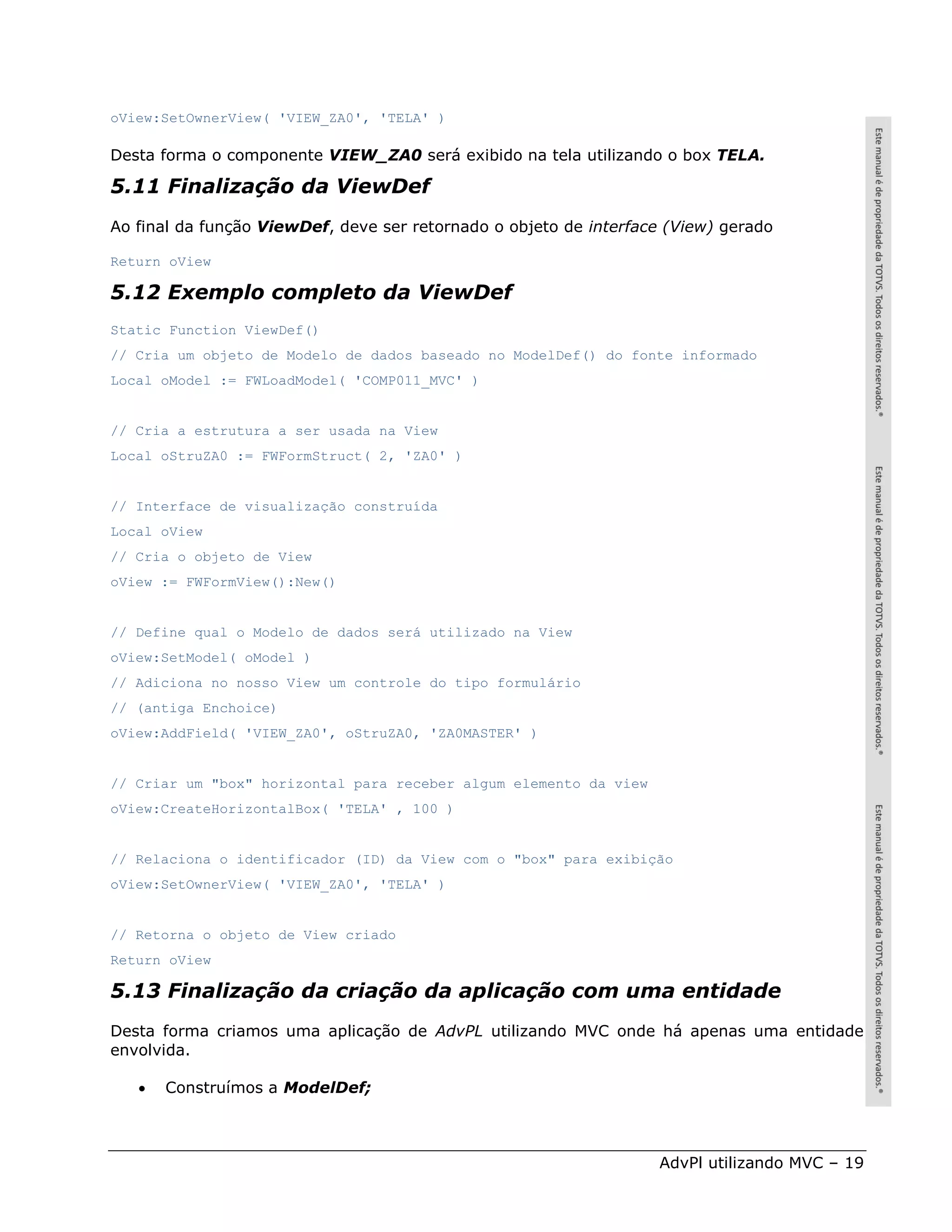 oView:SetOwnerView( 'VIEW_ZA0', 'TELA' )

Desta forma o componente VIEW_ZA0 será exibido na tela utilizando o box TELA.

5.11 Finalização da ViewDef
Ao final da função ViewDef, deve ser retornado o objeto de interface (View) gerado

Return oView

5.12 Exemplo completo da ViewDef
Static Function ViewDef()
// Cria um objeto de Modelo de dados baseado no ModelDef() do fonte informado
Local oModel := FWLoadModel( 'COMP011_MVC' )


// Cria a estrutura a ser usada na View
Local oStruZA0 := FWFormStruct( 2, 'ZA0' )


// Interface de visualização construída
Local oView
// Cria o objeto de View
oView := FWFormView():New()


// Define qual o Modelo de dados será utilizado na View
oView:SetModel( oModel )
// Adiciona no nosso View um controle do tipo formulário
// (antiga Enchoice)
oView:AddField( 'VIEW_ZA0', oStruZA0, 'ZA0MASTER' )


// Criar um "box" horizontal para receber algum elemento da view
oView:CreateHorizontalBox( 'TELA' , 100 )


// Relaciona o identificador (ID) da View com o "box" para exibição
oView:SetOwnerView( 'VIEW_ZA0', 'TELA' )


// Retorna o objeto de View criado
Return oView

5.13 Finalização da criação da aplicação com uma entidade
Desta forma criamos uma aplicação de AdvPL utilizando MVC onde há apenas uma entidade
envolvida.

      Construímos a ModelDef;



                                                                   AdvPl utilizando MVC – 19
 