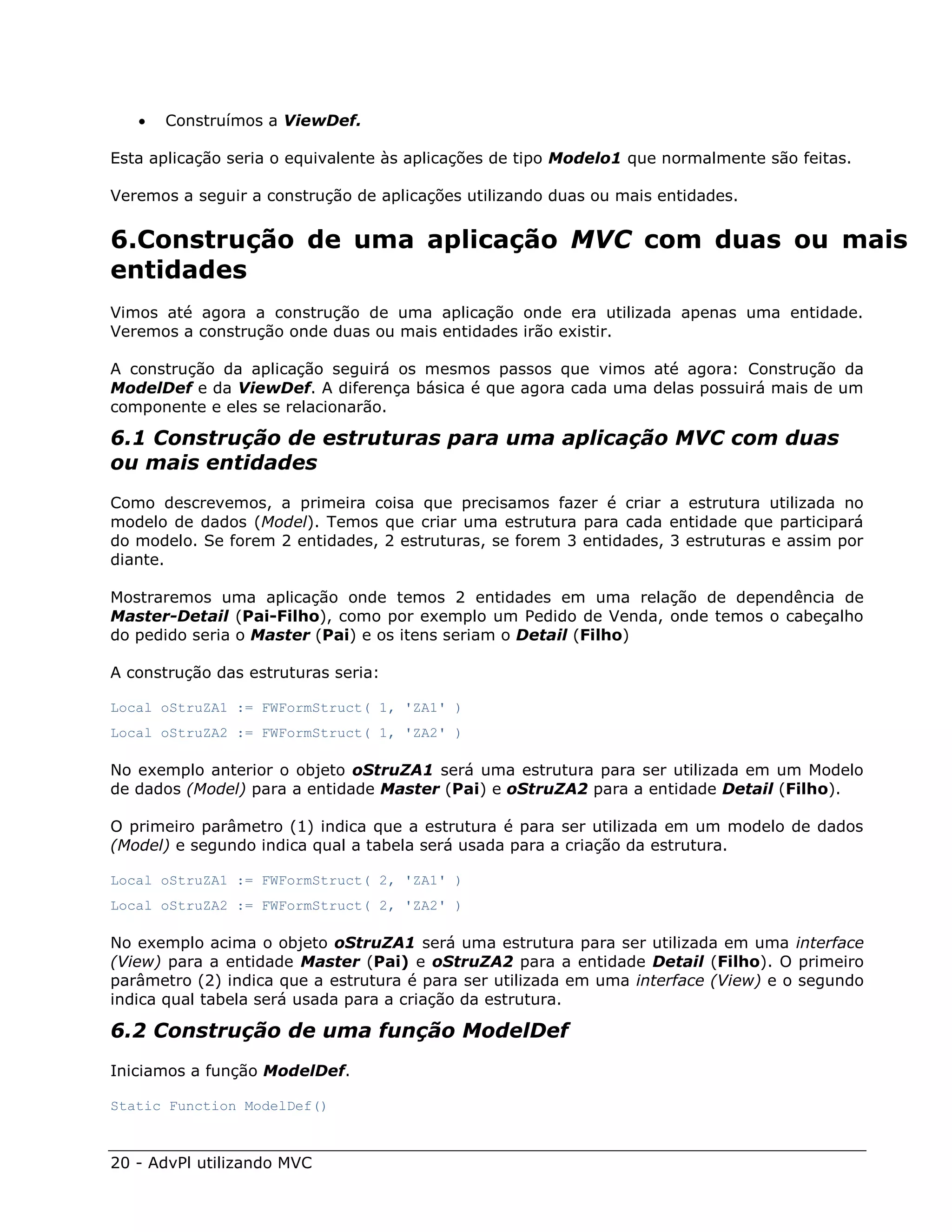    Construímos a ViewDef.

Esta aplicação seria o equivalente às aplicações de tipo Modelo1 que normalmente são feitas.

Veremos a seguir a construção de aplicações utilizando duas ou mais entidades.


6.Construção de uma aplicação MVC com duas ou mais
entidades
Vimos até agora a construção de uma aplicação onde era utilizada apenas uma entidade.
Veremos a construção onde duas ou mais entidades irão existir.

A construção da aplicação seguirá os mesmos passos que vimos até agora: Construção da
ModelDef e da ViewDef. A diferença básica é que agora cada uma delas possuirá mais de um
componente e eles se relacionarão.

6.1 Construção de estruturas para uma aplicação MVC com duas
ou mais entidades
Como descrevemos, a primeira coisa que precisamos fazer é criar a estrutura utilizada no
modelo de dados (Model). Temos que criar uma estrutura para cada entidade que participará
do modelo. Se forem 2 entidades, 2 estruturas, se forem 3 entidades, 3 estruturas e assim por
diante.

Mostraremos uma aplicação onde temos 2 entidades em uma relação de dependência de
Master-Detail (Pai-Filho), como por exemplo um Pedido de Venda, onde temos o cabeçalho
do pedido seria o Master (Pai) e os itens seriam o Detail (Filho)

A construção das estruturas seria:

Local oStruZA1 := FWFormStruct( 1, 'ZA1' )
Local oStruZA2 := FWFormStruct( 1, 'ZA2' )

No exemplo anterior o objeto oStruZA1 será uma estrutura para ser utilizada em um Modelo
de dados (Model) para a entidade Master (Pai) e oStruZA2 para a entidade Detail (Filho).

O primeiro parâmetro (1) indica que a estrutura é para ser utilizada em um modelo de dados
(Model) e segundo indica qual a tabela será usada para a criação da estrutura.

Local oStruZA1 := FWFormStruct( 2, 'ZA1' )
Local oStruZA2 := FWFormStruct( 2, 'ZA2' )

No exemplo acima o objeto oStruZA1 será uma estrutura para ser utilizada em uma interface
(View) para a entidade Master (Pai) e oStruZA2 para a entidade Detail (Filho). O primeiro
parâmetro (2) indica que a estrutura é para ser utilizada em uma interface (View) e o segundo
indica qual tabela será usada para a criação da estrutura.

6.2 Construção de uma função ModelDef
Iniciamos a função ModelDef.

Static Function ModelDef()



20 - AdvPl utilizando MVC
 