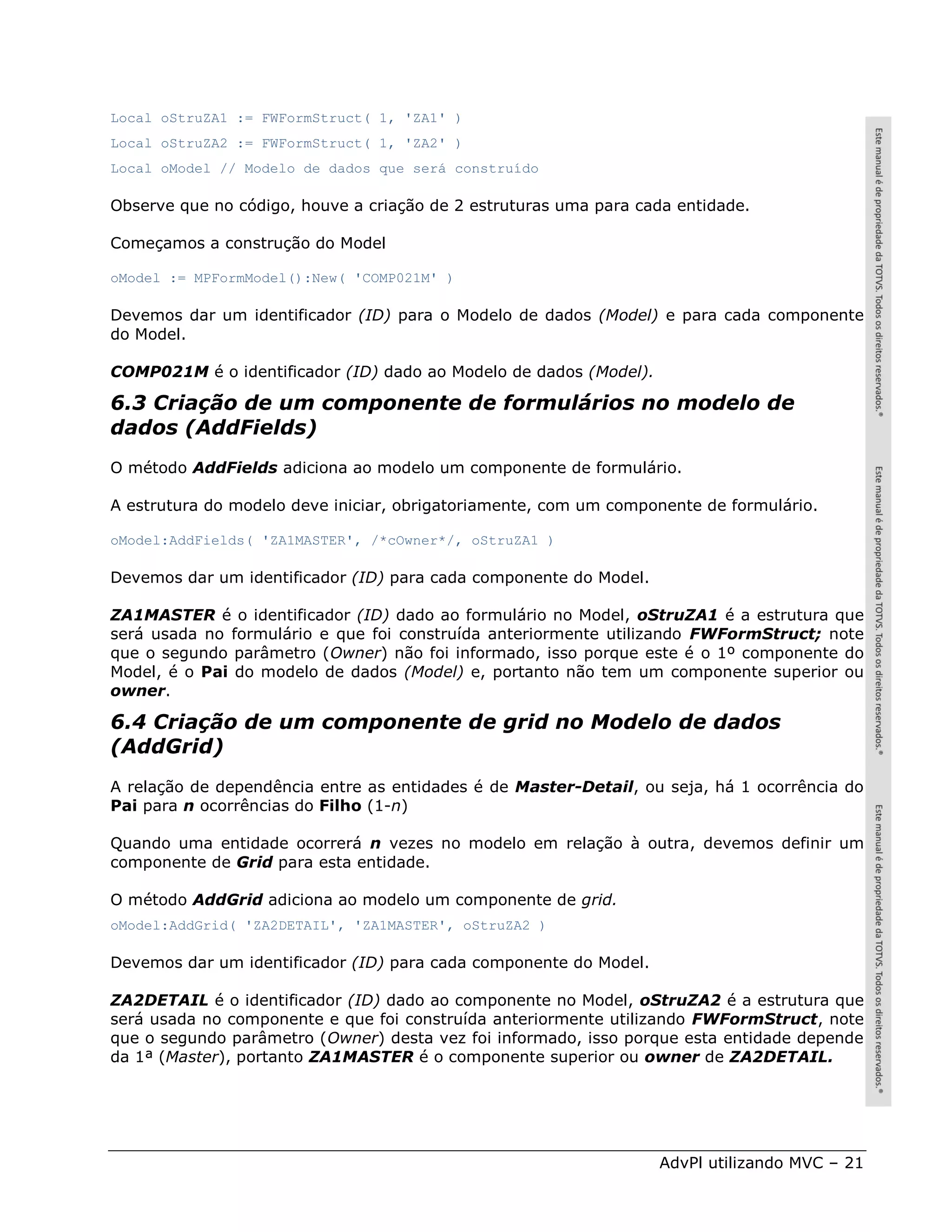 Local oStruZA1 := FWFormStruct( 1, 'ZA1' )
Local oStruZA2 := FWFormStruct( 1, 'ZA2' )
Local oModel // Modelo de dados que será construído

Observe que no código, houve a criação de 2 estruturas uma para cada entidade.

Começamos a construção do Model

oModel := MPFormModel():New( 'COMP021M' )

Devemos dar um identificador (ID) para o Modelo de dados (Model) e para cada componente
do Model.

COMP021M é o identificador (ID) dado ao Modelo de dados (Model).

6.3 Criação de um componente de formulários no modelo de
dados (AddFields)
O método AddFields adiciona ao modelo um componente de formulário.

A estrutura do modelo deve iniciar, obrigatoriamente, com um componente de formulário.

oModel:AddFields( 'ZA1MASTER', /*cOwner*/, oStruZA1 )

Devemos dar um identificador (ID) para cada componente do Model.

ZA1MASTER é o identificador (ID) dado ao formulário no Model, oStruZA1 é a estrutura que
será usada no formulário e que foi construída anteriormente utilizando FWFormStruct; note
que o segundo parâmetro (Owner) não foi informado, isso porque este é o 1º componente do
Model, é o Pai do modelo de dados (Model) e, portanto não tem um componente superior ou
owner.

6.4 Criação de um componente de grid no Modelo de dados
(AddGrid)
A relação de dependência entre as entidades é de Master-Detail, ou seja, há 1 ocorrência do
Pai para n ocorrências do Filho (1-n)

Quando uma entidade ocorrerá n vezes no modelo em relação à outra, devemos definir um
componente de Grid para esta entidade.

O método AddGrid adiciona ao modelo um componente de grid.
oModel:AddGrid( 'ZA2DETAIL', 'ZA1MASTER', oStruZA2 )

Devemos dar um identificador (ID) para cada componente do Model.

ZA2DETAIL é o identificador (ID) dado ao componente no Model, oStruZA2 é a estrutura que
será usada no componente e que foi construída anteriormente utilizando FWFormStruct, note
que o segundo parâmetro (Owner) desta vez foi informado, isso porque esta entidade depende
da 1ª (Master), portanto ZA1MASTER é o componente superior ou owner de ZA2DETAIL.




                                                                   AdvPl utilizando MVC – 21
 