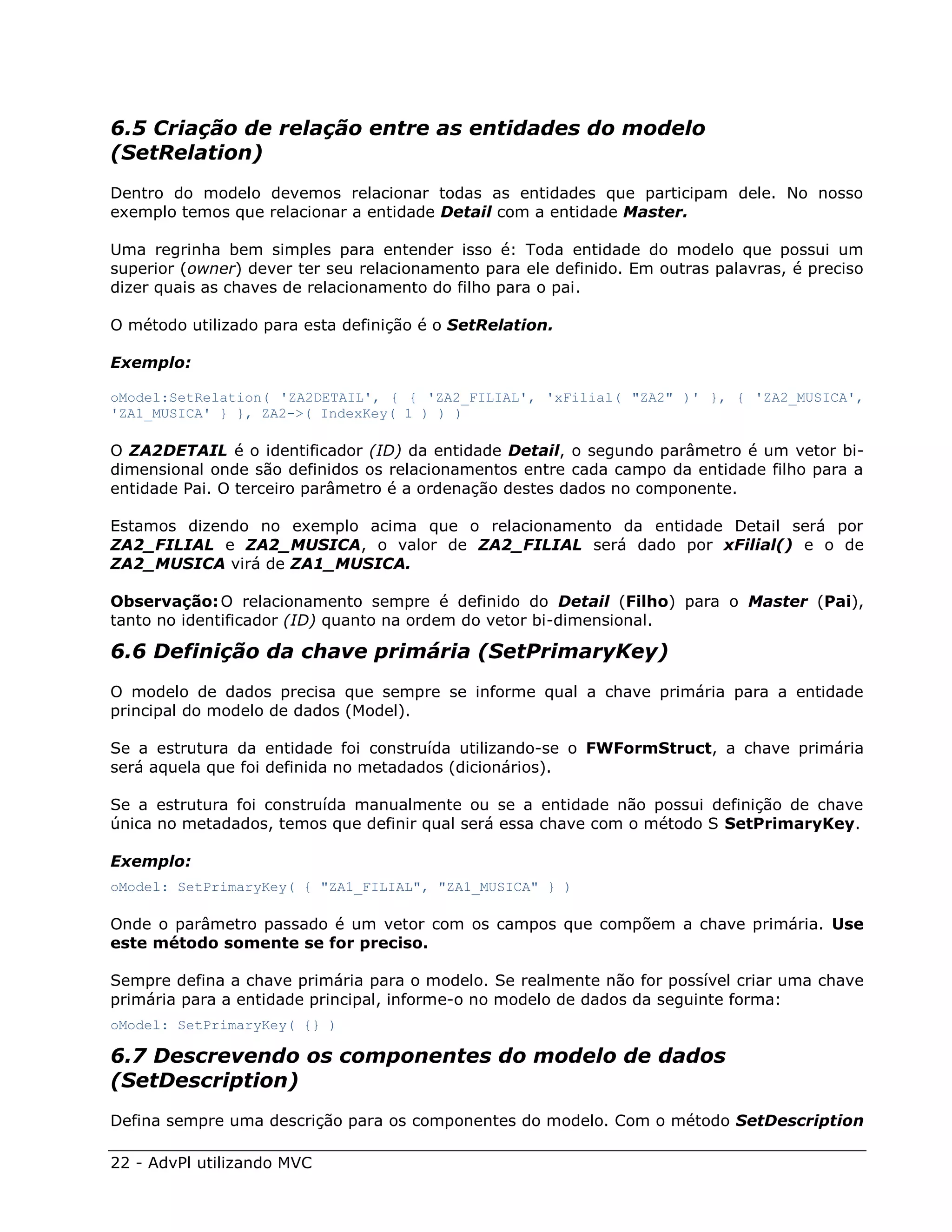 6.5 Criação de relação entre as entidades do modelo
(SetRelation)
Dentro do modelo devemos relacionar todas as entidades que participam dele. No nosso
exemplo temos que relacionar a entidade Detail com a entidade Master.

Uma regrinha bem simples para entender isso é: Toda entidade do modelo que possui um
superior (owner) dever ter seu relacionamento para ele definido. Em outras palavras, é preciso
dizer quais as chaves de relacionamento do filho para o pai.

O método utilizado para esta definição é o SetRelation.

Exemplo:

oModel:SetRelation( 'ZA2DETAIL', { { 'ZA2_FILIAL', 'xFilial( "ZA2" )' }, { 'ZA2_MUSICA',
'ZA1_MUSICA' } }, ZA2->( IndexKey( 1 ) ) )

O ZA2DETAIL é o identificador (ID) da entidade Detail, o segundo parâmetro é um vetor bi-
dimensional onde são definidos os relacionamentos entre cada campo da entidade filho para a
entidade Pai. O terceiro parâmetro é a ordenação destes dados no componente.

Estamos dizendo no exemplo acima que o relacionamento da entidade Detail será por
ZA2_FILIAL e ZA2_MUSICA, o valor de ZA2_FILIAL será dado por xFilial() e o de
ZA2_MUSICA virá de ZA1_MUSICA.

Observação: O relacionamento sempre é definido do Detail (Filho) para o Master (Pai),
tanto no identificador (ID) quanto na ordem do vetor bi-dimensional.

6.6 Definição da chave primária (SetPrimaryKey)
O modelo de dados precisa que sempre se informe qual a chave primária para a entidade
principal do modelo de dados (Model).

Se a estrutura da entidade foi construída utilizando-se o FWFormStruct, a chave primária
será aquela que foi definida no metadados (dicionários).

Se a estrutura foi construída manualmente ou se a entidade não possui definição de chave
única no metadados, temos que definir qual será essa chave com o método S SetPrimaryKey.

Exemplo:
oModel: SetPrimaryKey( { "ZA1_FILIAL", "ZA1_MUSICA" } )

Onde o parâmetro passado é um vetor com os campos que compõem a chave primária. Use
este método somente se for preciso.

Sempre defina a chave primária para o modelo. Se realmente não for possível criar uma chave
primária para a entidade principal, informe-o no modelo de dados da seguinte forma:
oModel: SetPrimaryKey( {} )

6.7 Descrevendo os componentes do modelo de dados
(SetDescription)
Defina sempre uma descrição para os componentes do modelo. Com o método SetDescription

22 - AdvPl utilizando MVC
 