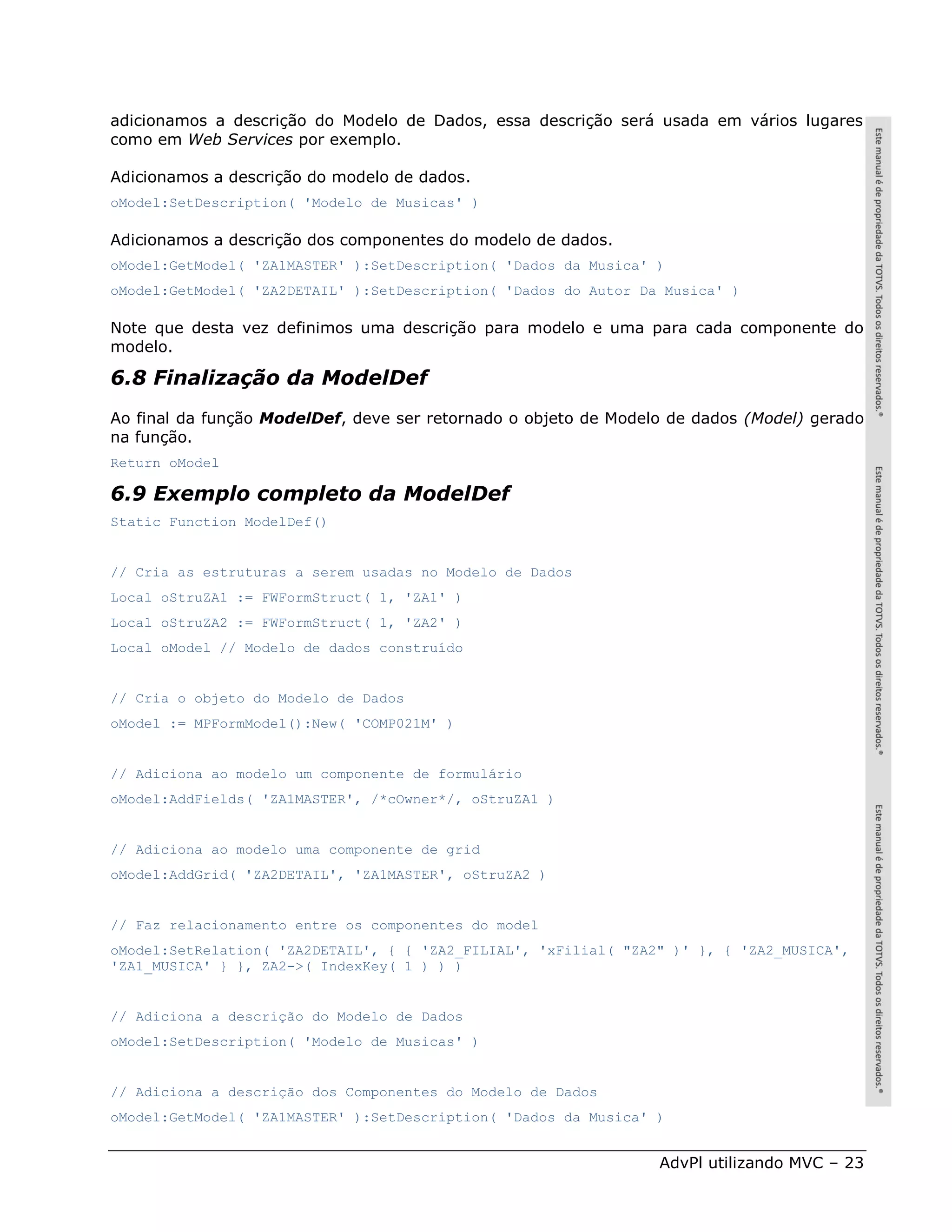 adicionamos a descrição do Modelo de Dados, essa descrição será usada em vários lugares
como em Web Services por exemplo.

Adicionamos a descrição do modelo de dados.
oModel:SetDescription( 'Modelo de Musicas' )

Adicionamos a descrição dos componentes do modelo de dados.
oModel:GetModel( 'ZA1MASTER' ):SetDescription( 'Dados da Musica' )
oModel:GetModel( 'ZA2DETAIL' ):SetDescription( 'Dados do Autor Da Musica' )

Note que desta vez definimos uma descrição para modelo e uma para cada componente do
modelo.

6.8 Finalização da ModelDef
Ao final da função ModelDef, deve ser retornado o objeto de Modelo de dados (Model) gerado
na função.
Return oModel

6.9 Exemplo completo da ModelDef
Static Function ModelDef()


// Cria as estruturas a serem usadas no Modelo de Dados
Local oStruZA1 := FWFormStruct( 1, 'ZA1' )
Local oStruZA2 := FWFormStruct( 1, 'ZA2' )
Local oModel // Modelo de dados construído


// Cria o objeto do Modelo de Dados
oModel := MPFormModel():New( 'COMP021M' )


// Adiciona ao modelo um componente de formulário
oModel:AddFields( 'ZA1MASTER', /*cOwner*/, oStruZA1 )


// Adiciona ao modelo uma componente de grid
oModel:AddGrid( 'ZA2DETAIL', 'ZA1MASTER', oStruZA2 )


// Faz relacionamento entre os componentes do model
oModel:SetRelation( 'ZA2DETAIL', { { 'ZA2_FILIAL', 'xFilial( "ZA2" )' }, { 'ZA2_MUSICA',
'ZA1_MUSICA' } }, ZA2->( IndexKey( 1 ) ) )


// Adiciona a descrição do Modelo de Dados
oModel:SetDescription( 'Modelo de Musicas' )


// Adiciona a descrição dos Componentes do Modelo de Dados
oModel:GetModel( 'ZA1MASTER' ):SetDescription( 'Dados da Musica' )


                                                                 AdvPl utilizando MVC – 23
 