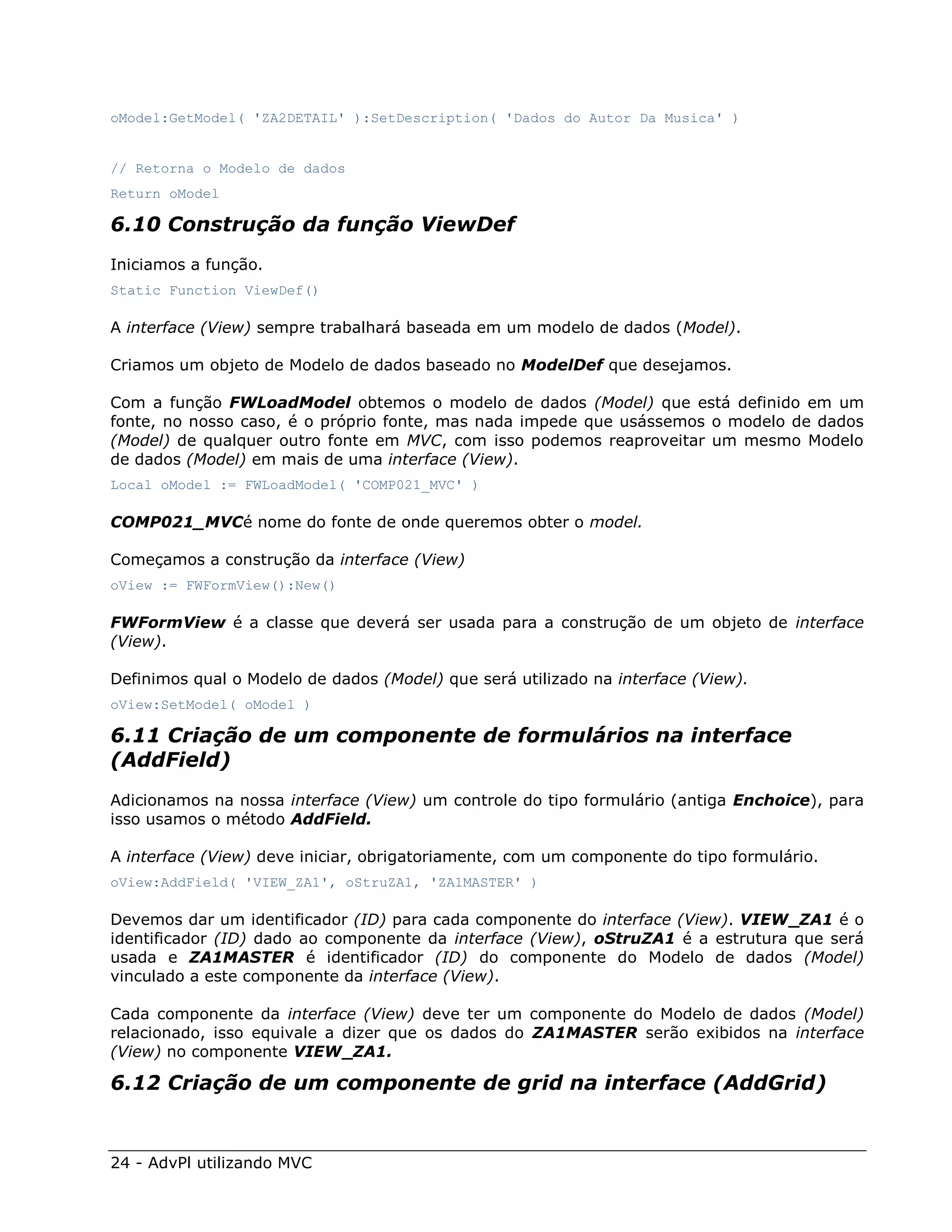 oModel:GetModel( 'ZA2DETAIL' ):SetDescription( 'Dados do Autor Da Musica' )


// Retorna o Modelo de dados
Return oModel

6.10 Construção da função ViewDef
Iniciamos a função.
Static Function ViewDef()

A interface (View) sempre trabalhará baseada em um modelo de dados (Model).

Criamos um objeto de Modelo de dados baseado no ModelDef que desejamos.

Com a função FWLoadModel obtemos o modelo de dados (Model) que está definido em um
fonte, no nosso caso, é o próprio fonte, mas nada impede que usássemos o modelo de dados
(Model) de qualquer outro fonte em MVC, com isso podemos reaproveitar um mesmo Modelo
de dados (Model) em mais de uma interface (View).
Local oModel := FWLoadModel( 'COMP021_MVC' )

COMP021_MVCé nome do fonte de onde queremos obter o model.

Começamos a construção da interface (View)
oView := FWFormView():New()

FWFormView é a classe que deverá ser usada para a construção de um objeto de interface
(View).

Definimos qual o Modelo de dados (Model) que será utilizado na interface (View).
oView:SetModel( oModel )

6.11 Criação de um componente de formulários na interface
(AddField)
Adicionamos na nossa interface (View) um controle do tipo formulário (antiga Enchoice), para
isso usamos o método AddField.

A interface (View) deve iniciar, obrigatoriamente, com um componente do tipo formulário.
oView:AddField( 'VIEW_ZA1', oStruZA1, 'ZA1MASTER' )

Devemos dar um identificador (ID) para cada componente do interface (View). VIEW_ZA1 é o
identificador (ID) dado ao componente da interface (View), oStruZA1 é a estrutura que será
usada e ZA1MASTER é identificador (ID) do componente do Modelo de dados (Model)
vinculado a este componente da interface (View).

Cada componente da interface (View) deve ter um componente do Modelo de dados (Model)
relacionado, isso equivale a dizer que os dados do ZA1MASTER serão exibidos na interface
(View) no componente VIEW_ZA1.

6.12 Criação de um componente de grid na interface (AddGrid)


24 - AdvPl utilizando MVC
 