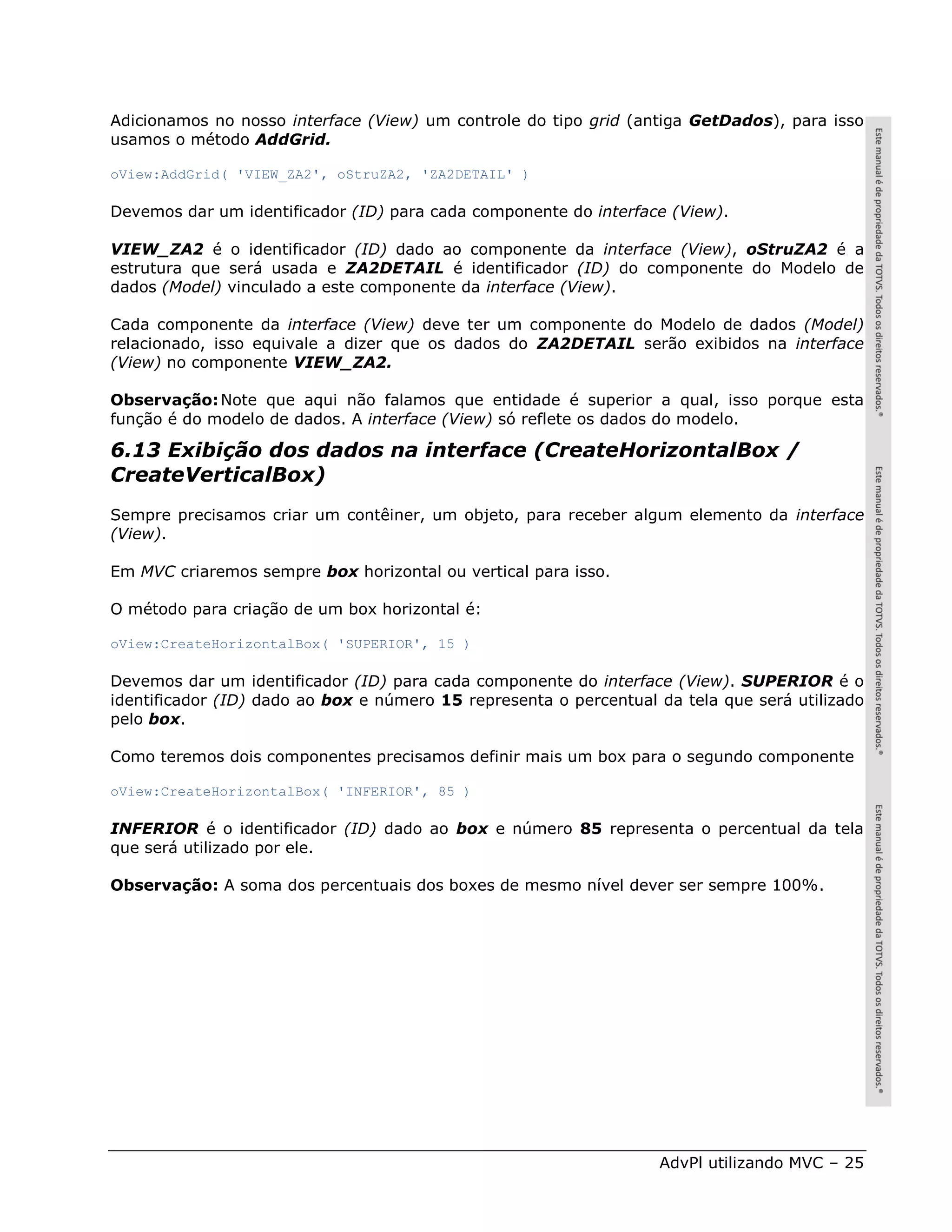 Adicionamos no nosso interface (View) um controle do tipo grid (antiga GetDados), para isso
usamos o método AddGrid.

oView:AddGrid( 'VIEW_ZA2', oStruZA2, 'ZA2DETAIL' )

Devemos dar um identificador (ID) para cada componente do interface (View).

VIEW_ZA2 é o identificador (ID) dado ao componente da interface (View), oStruZA2 é a
estrutura que será usada e ZA2DETAIL é identificador (ID) do componente do Modelo de
dados (Model) vinculado a este componente da interface (View).

Cada componente da interface (View) deve ter um componente do Modelo de dados (Model)
relacionado, isso equivale a dizer que os dados do ZA2DETAIL serão exibidos na interface
(View) no componente VIEW_ZA2.

Observação: Note que aqui não falamos que entidade é superior a qual, isso porque esta
função é do modelo de dados. A interface (View) só reflete os dados do modelo.

6.13 Exibição dos dados na interface (CreateHorizontalBox /
CreateVerticalBox)
Sempre precisamos criar um contêiner, um objeto, para receber algum elemento da interface
(View).

Em MVC criaremos sempre box horizontal ou vertical para isso.

O método para criação de um box horizontal é:

oView:CreateHorizontalBox( 'SUPERIOR', 15 )

Devemos dar um identificador (ID) para cada componente do interface (View). SUPERIOR é o
identificador (ID) dado ao box e número 15 representa o percentual da tela que será utilizado
pelo box.

Como teremos dois componentes precisamos definir mais um box para o segundo componente

oView:CreateHorizontalBox( 'INFERIOR', 85 )

INFERIOR é o identificador (ID) dado ao box e número 85 representa o percentual da tela
que será utilizado por ele.

Observação: A soma dos percentuais dos boxes de mesmo nível dever ser sempre 100%.




                                                                   AdvPl utilizando MVC – 25
 