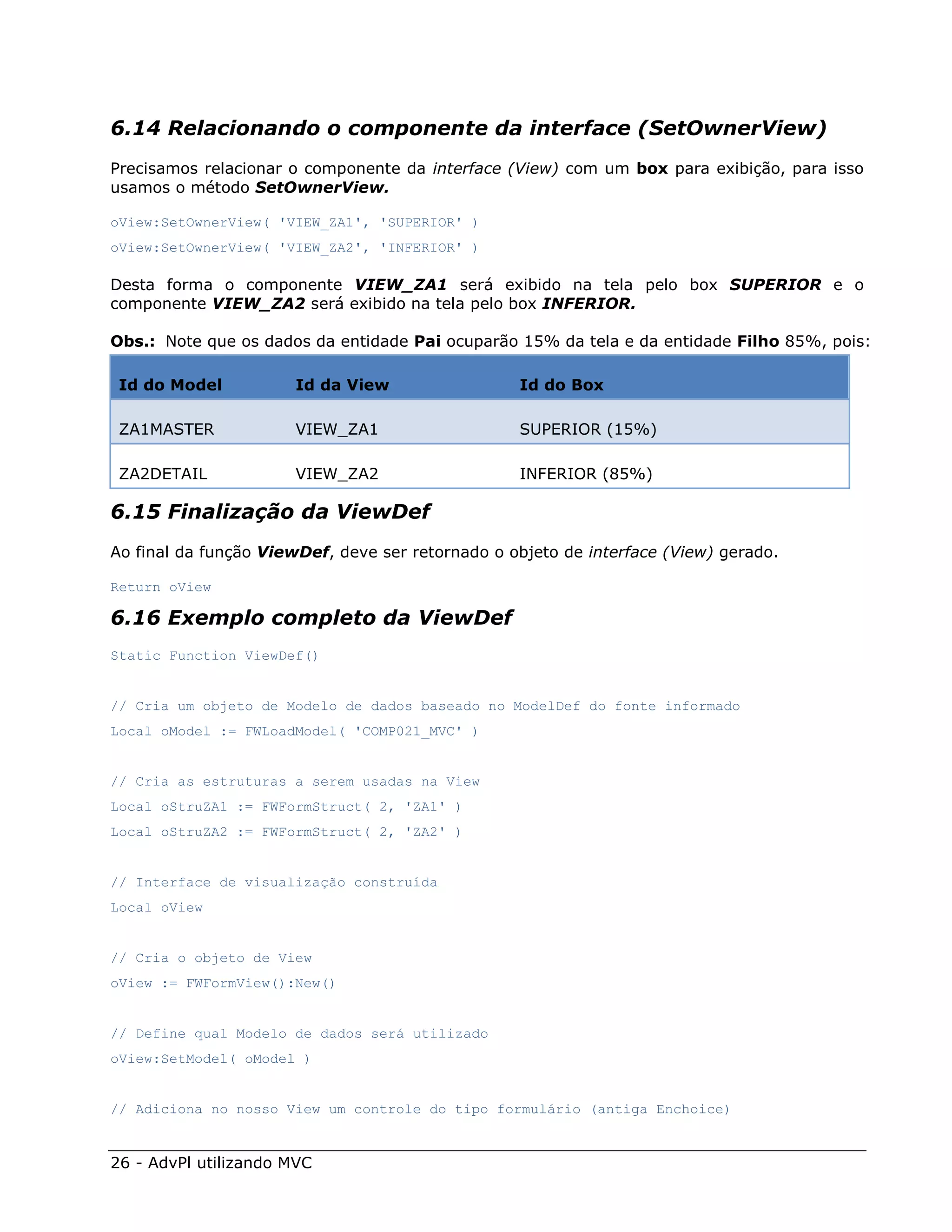 6.14 Relacionando o componente da interface (SetOwnerView)
Precisamos relacionar o componente da interface (View) com um box para exibição, para isso
usamos o método SetOwnerView.

oView:SetOwnerView( 'VIEW_ZA1', 'SUPERIOR' )
oView:SetOwnerView( 'VIEW_ZA2', 'INFERIOR' )

Desta forma o componente VIEW_ZA1 será exibido na tela pelo box SUPERIOR e o
componente VIEW_ZA2 será exibido na tela pelo box INFERIOR.

Obs.: Note que os dados da entidade Pai ocuparão 15% da tela e da entidade Filho 85%, pois:

 Id do Model          Id da View                  Id do Box

 ZA1MASTER            VIEW_ZA1                    SUPERIOR (15%)

 ZA2DETAIL            VIEW_ZA2                    INFERIOR (85%)

6.15 Finalização da ViewDef
Ao final da função ViewDef, deve ser retornado o objeto de interface (View) gerado.

Return oView

6.16 Exemplo completo da ViewDef
Static Function ViewDef()


// Cria um objeto de Modelo de dados baseado no ModelDef do fonte informado
Local oModel := FWLoadModel( 'COMP021_MVC' )


// Cria as estruturas a serem usadas na View
Local oStruZA1 := FWFormStruct( 2, 'ZA1' )
Local oStruZA2 := FWFormStruct( 2, 'ZA2' )


// Interface de visualização construída
Local oView


// Cria o objeto de View
oView := FWFormView():New()


// Define qual Modelo de dados será utilizado
oView:SetModel( oModel )


// Adiciona no nosso View um controle do tipo formulário (antiga Enchoice)


26 - AdvPl utilizando MVC
 