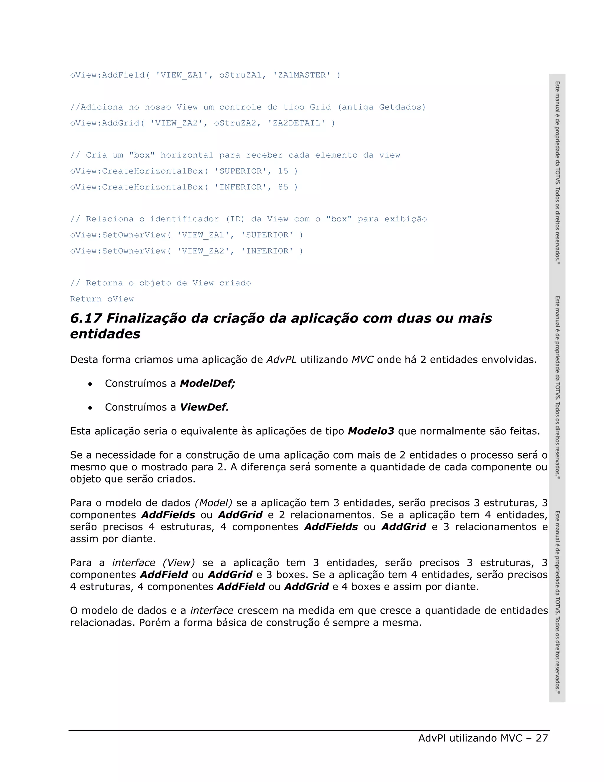 oView:AddField( 'VIEW_ZA1', oStruZA1, 'ZA1MASTER' )


//Adiciona no nosso View um controle do tipo Grid (antiga Getdados)
oView:AddGrid( 'VIEW_ZA2', oStruZA2, 'ZA2DETAIL' )


// Cria um "box" horizontal para receber cada elemento da view
oView:CreateHorizontalBox( 'SUPERIOR', 15 )
oView:CreateHorizontalBox( 'INFERIOR', 85 )


// Relaciona o identificador (ID) da View com o "box" para exibição
oView:SetOwnerView( 'VIEW_ZA1', 'SUPERIOR' )
oView:SetOwnerView( 'VIEW_ZA2', 'INFERIOR' )


// Retorna o objeto de View criado
Return oView

6.17 Finalização da criação da aplicação com duas ou mais
entidades
Desta forma criamos uma aplicação de AdvPL utilizando MVC onde há 2 entidades envolvidas.

      Construímos a ModelDef;

      Construímos a ViewDef.

Esta aplicação seria o equivalente às aplicações de tipo Modelo3 que normalmente são feitas.

Se a necessidade for a construção de uma aplicação com mais de 2 entidades o processo será o
mesmo que o mostrado para 2. A diferença será somente a quantidade de cada componente ou
objeto que serão criados.

Para o modelo de dados (Model) se a aplicação tem 3 entidades, serão precisos 3 estruturas, 3
componentes AddFields ou AddGrid e 2 relacionamentos. Se a aplicação tem 4 entidades,
serão precisos 4 estruturas, 4 componentes AddFields ou AddGrid e 3 relacionamentos e
assim por diante.

Para a interface (View) se a aplicação tem 3 entidades, serão precisos 3 estruturas, 3
componentes AddField ou AddGrid e 3 boxes. Se a aplicação tem 4 entidades, serão precisos
4 estruturas, 4 componentes AddField ou AddGrid e 4 boxes e assim por diante.

O modelo de dados e a interface crescem na medida em que cresce a quantidade de entidades
relacionadas. Porém a forma básica de construção é sempre a mesma.




                                                                    AdvPl utilizando MVC – 27
 