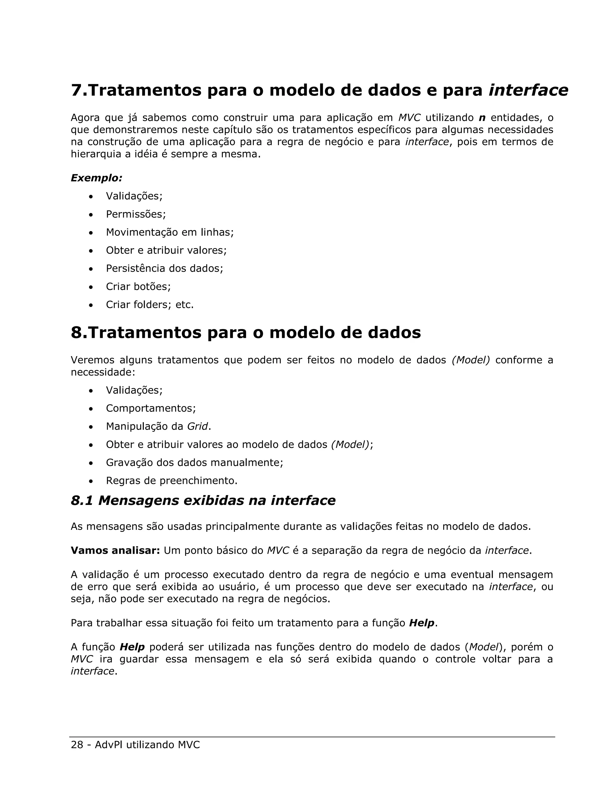 7.Tratamentos para o modelo de dados e para interface
Agora que já sabemos como construir uma para aplicação em MVC utilizando n entidades, o
que demonstraremos neste capítulo são os tratamentos específicos para algumas necessidades
na construção de uma aplicação para a regra de negócio e para interface, pois em termos de
hierarquia a idéia é sempre a mesma.

Exemplo:
      Validações;
      Permissões;
      Movimentação em linhas;
      Obter e atribuir valores;
      Persistência dos dados;
      Criar botões;
      Criar folders; etc.


8.Tratamentos para o modelo de dados
Veremos alguns tratamentos que podem ser feitos no modelo de dados (Model) conforme a
necessidade:
      Validações;
      Comportamentos;
      Manipulação da Grid.
      Obter e atribuir valores ao modelo de dados (Model);
      Gravação dos dados manualmente;
      Regras de preenchimento.

8.1 Mensagens exibidas na interface
As mensagens são usadas principalmente durante as validações feitas no modelo de dados.

Vamos analisar: Um ponto básico do MVC é a separação da regra de negócio da interface.

A validação é um processo executado dentro da regra de negócio e uma eventual mensagem
de erro que será exibida ao usuário, é um processo que deve ser executado na interface, ou
seja, não pode ser executado na regra de negócios.

Para trabalhar essa situação foi feito um tratamento para a função Help.

A função Help poderá ser utilizada nas funções dentro do modelo de dados (Model), porém o
MVC ira guardar essa mensagem e ela só será exibida quando o controle voltar para a
interface.




28 - AdvPl utilizando MVC
 