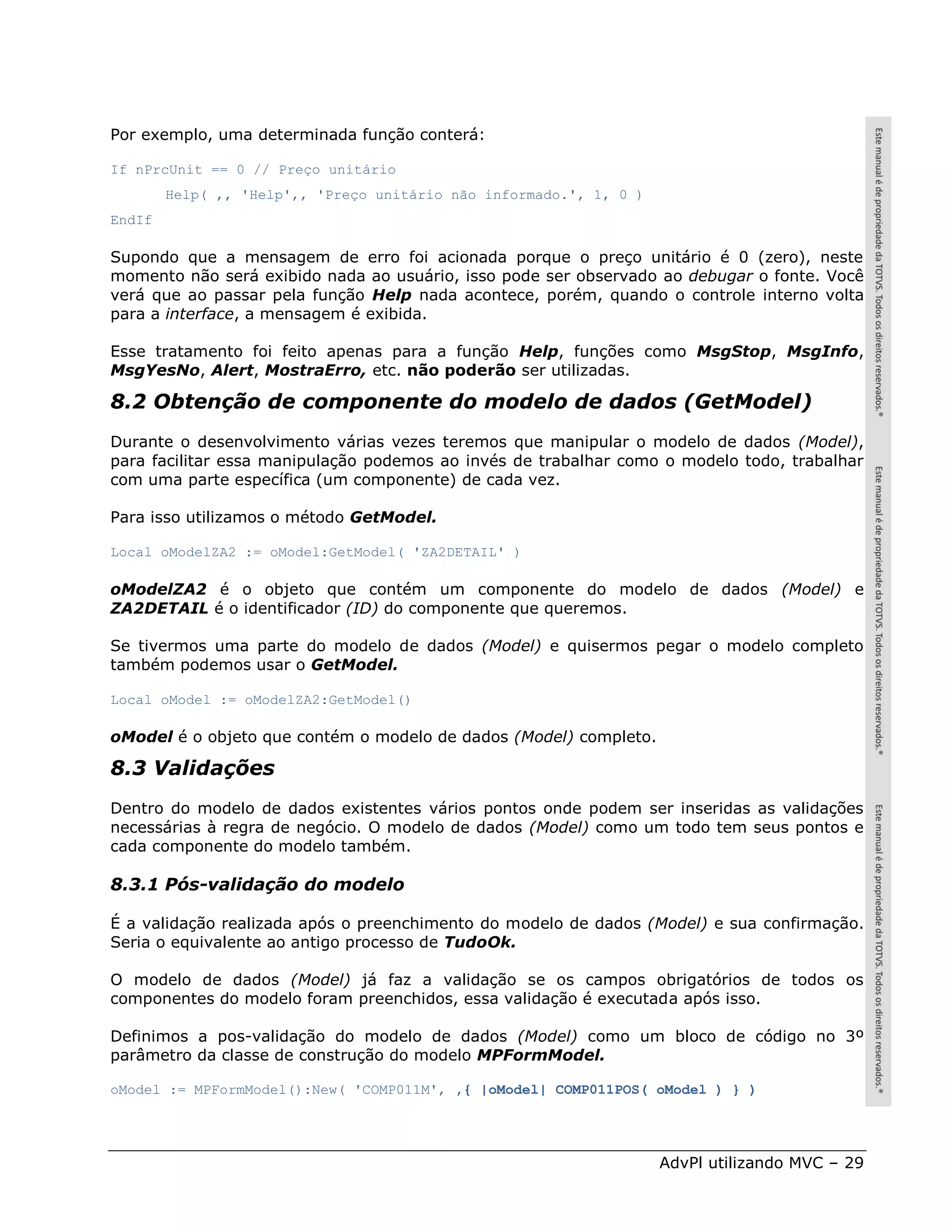 Por exemplo, uma determinada função conterá:

If nPrcUnit == 0 // Preço unitário
        Help( ,, 'Help',, 'Preço unitário não informado.', 1, 0 )
EndIf

Supondo que a mensagem de erro foi acionada porque o preço unitário é 0 (zero), neste
momento não será exibido nada ao usuário, isso pode ser observado ao debugar o fonte. Você
verá que ao passar pela função Help nada acontece, porém, quando o controle interno volta
para a interface, a mensagem é exibida.

Esse tratamento foi feito apenas para a função Help, funções como MsgStop, MsgInfo,
MsgYesNo, Alert, MostraErro, etc. não poderão ser utilizadas.

8.2 Obtenção de componente do modelo de dados (GetModel)
Durante o desenvolvimento várias vezes teremos que manipular o modelo de dados (Model),
para facilitar essa manipulação podemos ao invés de trabalhar como o modelo todo, trabalhar
com uma parte específica (um componente) de cada vez.

Para isso utilizamos o método GetModel.

Local oModelZA2 := oModel:GetModel( 'ZA2DETAIL' )

oModelZA2 é o objeto que contém um componente do modelo de dados (Model) e
ZA2DETAIL é o identificador (ID) do componente que queremos.

Se tivermos uma parte do modelo de dados (Model) e quisermos pegar o modelo completo
também podemos usar o GetModel.

Local oModel := oModelZA2:GetModel()

oModel é o objeto que contém o modelo de dados (Model) completo.

8.3 Validações
Dentro do modelo de dados existentes vários pontos onde podem ser inseridas as validações
necessárias à regra de negócio. O modelo de dados (Model) como um todo tem seus pontos e
cada componente do modelo também.

8.3.1 Pós-validação do modelo

É a validação realizada após o preenchimento do modelo de dados (Model) e sua confirmação.
Seria o equivalente ao antigo processo de TudoOk.

O modelo de dados (Model) já faz a validação se os campos obrigatórios de todos os
componentes do modelo foram preenchidos, essa validação é executada após isso.

Definimos a pos-validação do modelo de dados (Model) como um bloco de código no 3º
parâmetro da classe de construção do modelo MPFormModel.

oModel := MPFormModel():New( 'COMP011M', ,{ |oModel| COMP011POS( oModel ) } )




                                                                    AdvPl utilizando MVC – 29
 