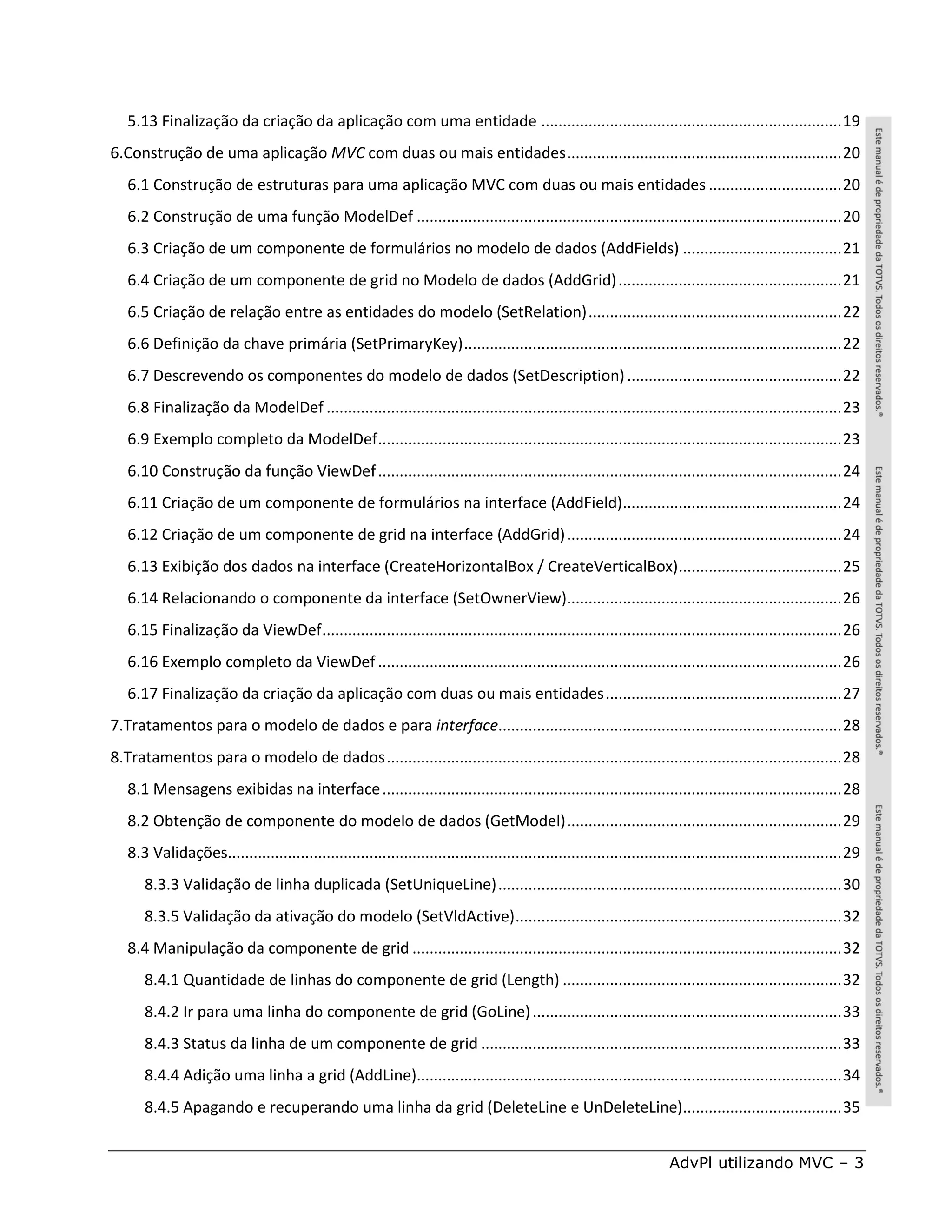 5.13 Finalização da criação da aplicação com uma entidade ...................................................................... 19
6.Construção de uma aplicação MVC com duas ou mais entidades ................................................................ 20
   6.1 Construção de estruturas para uma aplicação MVC com duas ou mais entidades ............................... 20
   6.2 Construção de uma função ModelDef ................................................................................................... 20
   6.3 Criação de um componente de formulários no modelo de dados (AddFields) ..................................... 21
   6.4 Criação de um componente de grid no Modelo de dados (AddGrid) .................................................... 21
   6.5 Criação de relação entre as entidades do modelo (SetRelation) ........................................................... 22
   6.6 Definição da chave primária (SetPrimaryKey) ........................................................................................ 22
   6.7 Descrevendo os componentes do modelo de dados (SetDescription) .................................................. 22
   6.8 Finalização da ModelDef ........................................................................................................................ 23
   6.9 Exemplo completo da ModelDef ............................................................................................................ 23
   6.10 Construção da função ViewDef ............................................................................................................ 24
   6.11 Criação de um componente de formulários na interface (AddField)................................................... 24
   6.12 Criação de um componente de grid na interface (AddGrid) ................................................................ 24
   6.13 Exibição dos dados na interface (CreateHorizontalBox / CreateVerticalBox) ...................................... 25
   6.14 Relacionando o componente da interface (SetOwnerView)................................................................ 26
   6.15 Finalização da ViewDef ......................................................................................................................... 26
   6.16 Exemplo completo da ViewDef ............................................................................................................ 26
   6.17 Finalização da criação da aplicação com duas ou mais entidades ....................................................... 27
7.Tratamentos para o modelo de dados e para interface................................................................................ 28
8.Tratamentos para o modelo de dados .......................................................................................................... 28
   8.1 Mensagens exibidas na interface ........................................................................................................... 28
   8.2 Obtenção de componente do modelo de dados (GetModel) ................................................................ 29
   8.3 Validações............................................................................................................................................... 29
      8.3.3 Validação de linha duplicada (SetUniqueLine) ................................................................................ 30
      8.3.5 Validação da ativação do modelo (SetVldActive) ............................................................................ 32
   8.4 Manipulação da componente de grid .................................................................................................... 32
      8.4.1 Quantidade de linhas do componente de grid (Length) ................................................................. 32
      8.4.2 Ir para uma linha do componente de grid (GoLine) ........................................................................ 33
      8.4.3 Status da linha de um componente de grid .................................................................................... 33
      8.4.4 Adição uma linha a grid (AddLine)................................................................................................... 34
      8.4.5 Apagando e recuperando uma linha da grid (DeleteLine e UnDeleteLine)..................................... 35


                                                                                                                         AdvPl utilizando MVC – 3
 