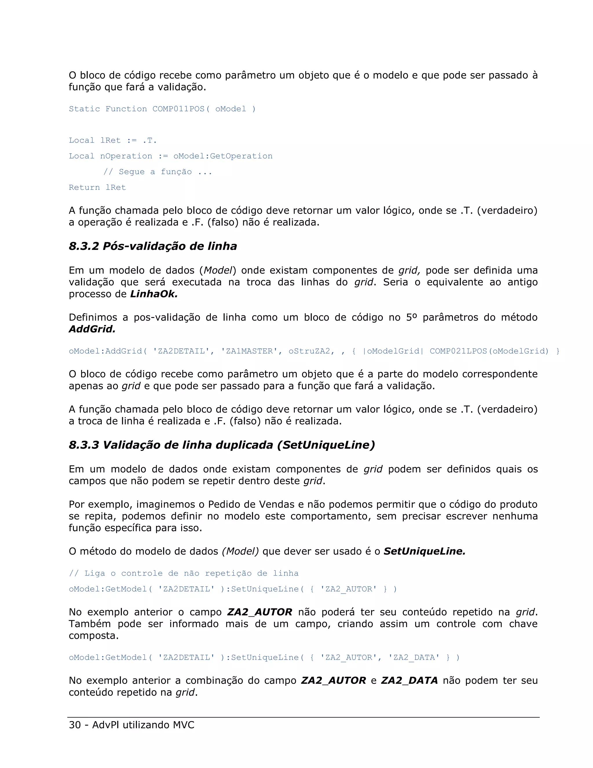 O bloco de código recebe como parâmetro um objeto que é o modelo e que pode ser passado à
função que fará a validação.

Static Function COMP011POS( oModel )


Local lRet := .T.
Local nOperation := oModel:GetOperation
      // Segue a função ...
Return lRet

A função chamada pelo bloco de código deve retornar um valor lógico, onde se .T. (verdadeiro)
a operação é realizada e .F. (falso) não é realizada.

8.3.2 Pós-validação de linha

Em um modelo de dados (Model) onde existam componentes de grid, pode ser definida uma
validação que será executada na troca das linhas do grid. Seria o equivalente ao antigo
processo de LinhaOk.

Definimos a pos-validação de linha como um bloco de código no 5º parâmetros do método
AddGrid.

oModel:AddGrid( 'ZA2DETAIL', 'ZA1MASTER', oStruZA2, , { |oModelGrid| COMP021LPOS(oModelGrid) }

O bloco de código recebe como parâmetro um objeto que é a parte do modelo correspondente
apenas ao grid e que pode ser passado para a função que fará a validação.

A função chamada pelo bloco de código deve retornar um valor lógico, onde se .T. (verdadeiro)
a troca de linha é realizada e .F. (falso) não é realizada.

8.3.3 Validação de linha duplicada (SetUniqueLine)

Em um modelo de dados onde existam componentes de grid podem ser definidos quais os
campos que não podem se repetir dentro deste grid.

Por exemplo, imaginemos o Pedido de Vendas e não podemos permitir que o código do produto
se repita, podemos definir no modelo este comportamento, sem precisar escrever nenhuma
função específica para isso.

O método do modelo de dados (Model) que dever ser usado é o SetUniqueLine.

// Liga o controle de não repetição de linha
oModel:GetModel( 'ZA2DETAIL' ):SetUniqueLine( { 'ZA2_AUTOR' } )

No exemplo anterior o campo ZA2_AUTOR não poderá ter seu conteúdo repetido na grid.
Também pode ser informado mais de um campo, criando assim um controle com chave
composta.

oModel:GetModel( 'ZA2DETAIL' ):SetUniqueLine( { 'ZA2_AUTOR', 'ZA2_DATA' } )

No exemplo anterior a combinação do campo ZA2_AUTOR e ZA2_DATA não podem ter seu
conteúdo repetido na grid.


30 - AdvPl utilizando MVC
 