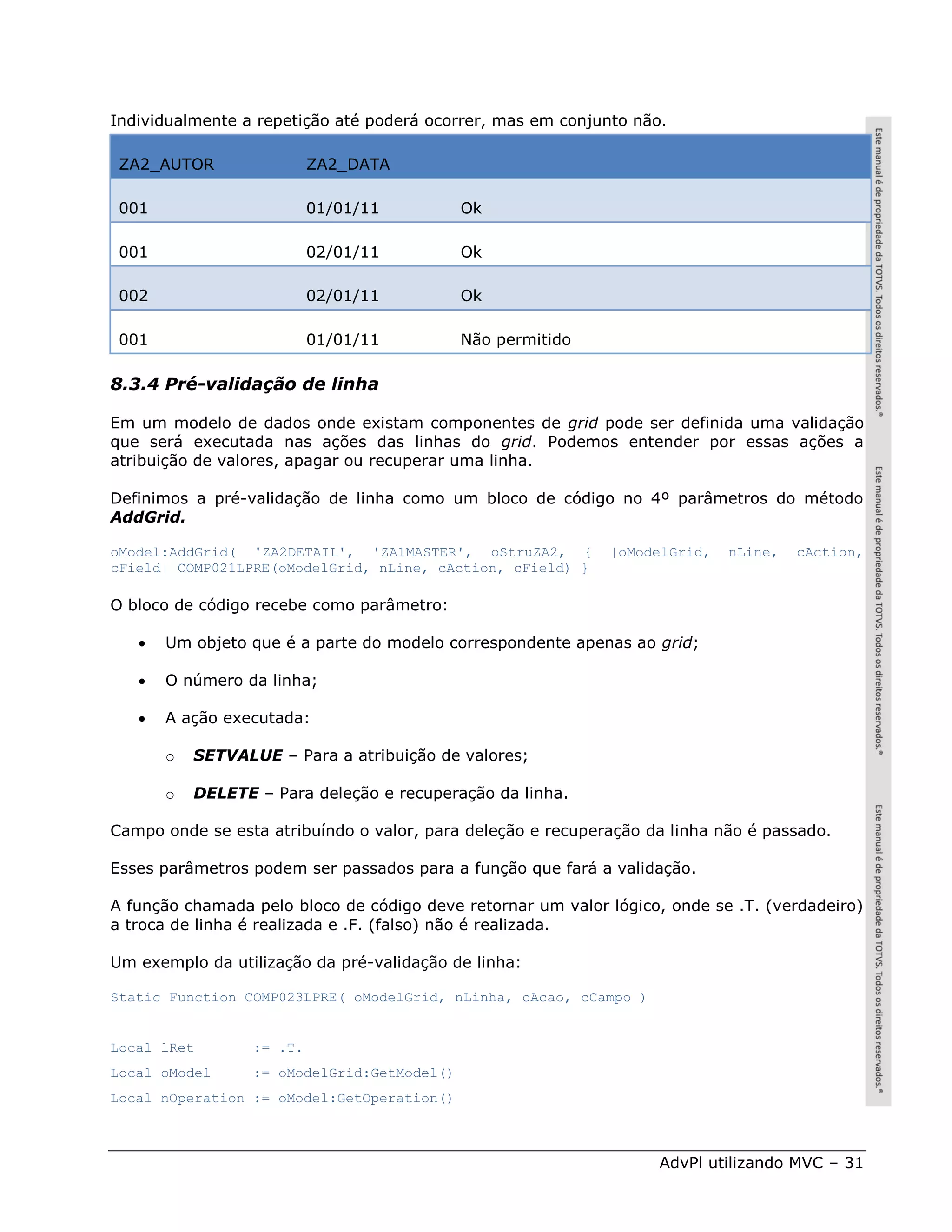 Individualmente a repetição até poderá ocorrer, mas em conjunto não.

 ZA2_AUTOR                 ZA2_DATA

 001                       01/01/11          Ok

 001                       02/01/11          Ok

 002                       02/01/11          Ok

 001                       01/01/11          Não permitido

8.3.4 Pré-validação de linha

Em um modelo de dados onde existam componentes de grid pode ser definida uma validação
que será executada nas ações das linhas do grid. Podemos entender por essas ações a
atribuição de valores, apagar ou recuperar uma linha.

Definimos a pré-validação de linha como um bloco de código no 4º parâmetros do método
AddGrid.

oModel:AddGrid( 'ZA2DETAIL', 'ZA1MASTER', oStruZA2, {        |oModelGrid,   nLine,   cAction,
cField| COMP021LPRE(oModelGrid, nLine, cAction, cField) }

O bloco de código recebe como parâmetro:

      Um objeto que é a parte do modelo correspondente apenas ao grid;

      O número da linha;

      A ação executada:

       o   SETVALUE – Para a atribuição de valores;

       o   DELETE – Para deleção e recuperação da linha.

Campo onde se esta atribuíndo o valor, para deleção e recuperação da linha não é passado.

Esses parâmetros podem ser passados para a função que fará a validação.

A função chamada pelo bloco de código deve retornar um valor lógico, onde se .T. (verdadeiro)
a troca de linha é realizada e .F. (falso) não é realizada.

Um exemplo da utilização da pré-validação de linha:

Static Function COMP023LPRE( oModelGrid, nLinha, cAcao, cCampo )


Local lRet        := .T.
Local oModel      := oModelGrid:GetModel()
Local nOperation := oModel:GetOperation()



                                                                   AdvPl utilizando MVC – 31
 