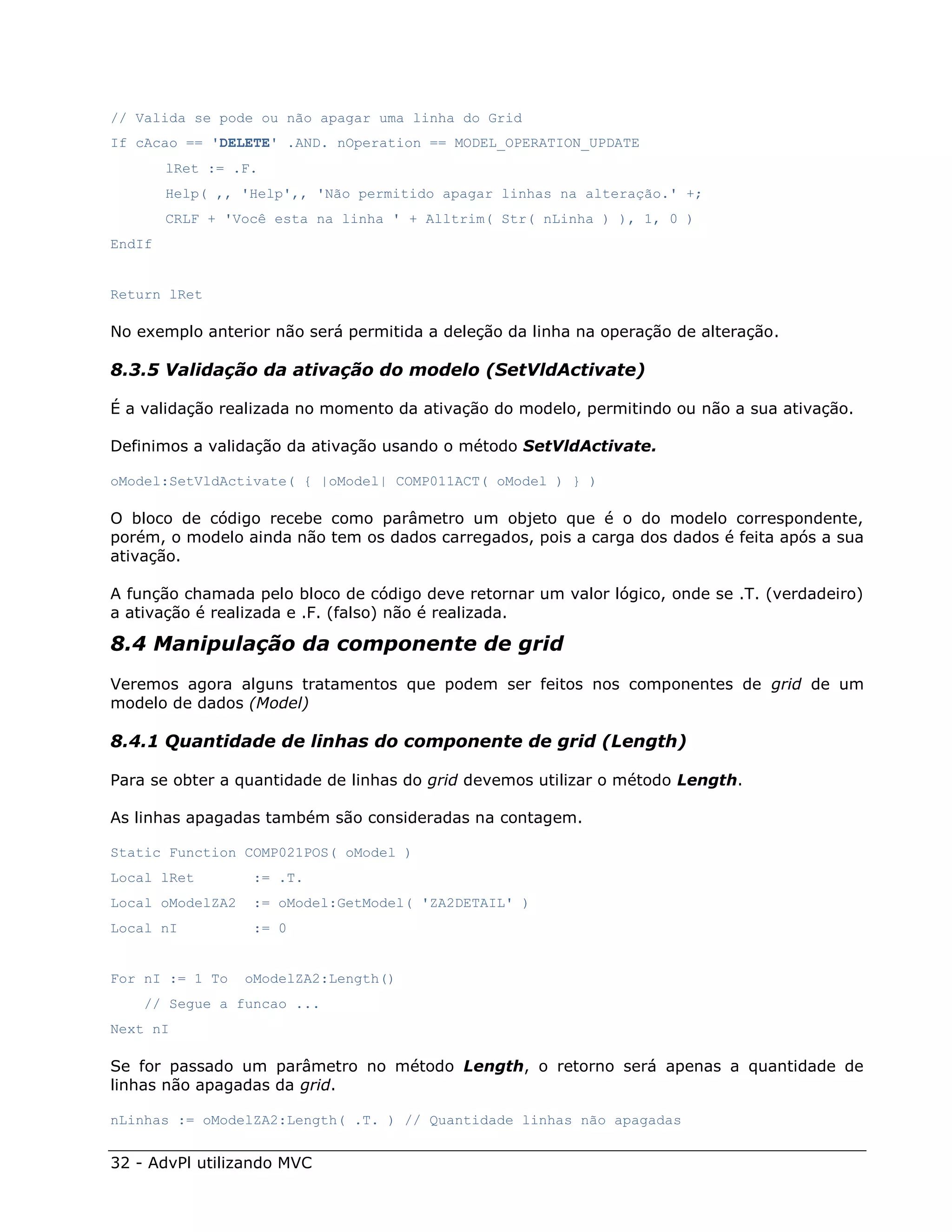 // Valida se pode ou não apagar uma linha do Grid
If cAcao == 'DELETE' .AND. nOperation == MODEL_OPERATION_UPDATE
        lRet := .F.
        Help( ,, 'Help',, 'Não permitido apagar linhas na alteração.' +;
        CRLF + 'Você esta na linha ' + Alltrim( Str( nLinha ) ), 1, 0 )
EndIf


Return lRet

No exemplo anterior não será permitida a deleção da linha na operação de alteração.

8.3.5 Validação da ativação do modelo (SetVldActivate)

É a validação realizada no momento da ativação do modelo, permitindo ou não a sua ativação.

Definimos a validação da ativação usando o método SetVldActivate.

oModel:SetVldActivate( { |oModel| COMP011ACT( oModel ) } )

O bloco de código recebe como parâmetro um objeto que é o do modelo correspondente,
porém, o modelo ainda não tem os dados carregados, pois a carga dos dados é feita após a sua
ativação.

A função chamada pelo bloco de código deve retornar um valor lógico, onde se .T. (verdadeiro)
a ativação é realizada e .F. (falso) não é realizada.

8.4 Manipulação da componente de grid
Veremos agora alguns tratamentos que podem ser feitos nos componentes de grid de um
modelo de dados (Model)

8.4.1 Quantidade de linhas do componente de grid (Length)

Para se obter a quantidade de linhas do grid devemos utilizar o método Length.

As linhas apagadas também são consideradas na contagem.

Static Function COMP021POS( oModel )
Local lRet         := .T.
Local oModelZA2    := oModel:GetModel( 'ZA2DETAIL' )
Local nI           := 0


For nI := 1 To    oModelZA2:Length()
    // Segue a funcao ...
Next nI

Se for passado um parâmetro no método Length, o retorno será apenas a quantidade de
linhas não apagadas da grid.

nLinhas := oModelZA2:Length( .T. ) // Quantidade linhas não apagadas


32 - AdvPl utilizando MVC
 