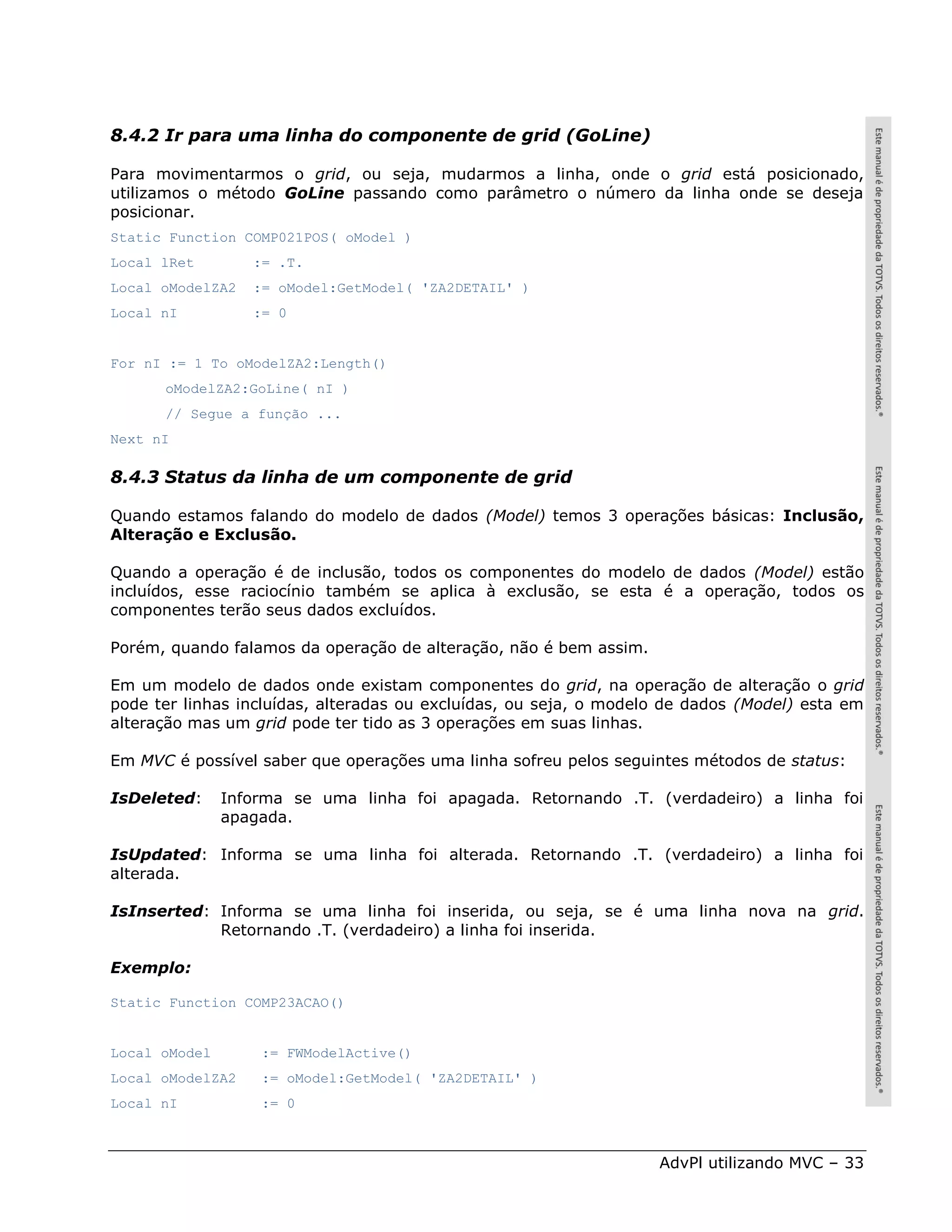 8.4.2 Ir para uma linha do componente de grid (GoLine)

Para movimentarmos o grid, ou seja, mudarmos a linha, onde o grid está posicionado,
utilizamos o método GoLine passando como parâmetro o número da linha onde se deseja
posicionar.
Static Function COMP021POS( oModel )
Local lRet        := .T.
Local oModelZA2   := oModel:GetModel( 'ZA2DETAIL' )
Local nI          := 0


For nI := 1 To oModelZA2:Length()
      oModelZA2:GoLine( nI )
      // Segue a função ...
Next nI

8.4.3 Status da linha de um componente de grid

Quando estamos falando do modelo de dados (Model) temos 3 operações básicas: Inclusão,
Alteração e Exclusão.

Quando a operação é de inclusão, todos os componentes do modelo de dados (Model) estão
incluídos, esse raciocínio também se aplica à exclusão, se esta é a operação, todos os
componentes terão seus dados excluídos.

Porém, quando falamos da operação de alteração, não é bem assim.

Em um modelo de dados onde existam componentes do grid, na operação de alteração o grid
pode ter linhas incluídas, alteradas ou excluídas, ou seja, o modelo de dados (Model) esta em
alteração mas um grid pode ter tido as 3 operações em suas linhas.

Em MVC é possível saber que operações uma linha sofreu pelos seguintes métodos de status:

IsDeleted:     Informa se uma linha foi apagada. Retornando .T. (verdadeiro) a linha foi
               apagada.

IsUpdated: Informa se uma linha foi alterada. Retornando .T. (verdadeiro) a linha foi
alterada.

IsInserted: Informa se uma linha foi inserida, ou seja, se é uma linha nova na grid.
            Retornando .T. (verdadeiro) a linha foi inserida.

Exemplo:

Static Function COMP23ACAO()


Local oModel       := FWModelActive()
Local oModelZA2    := oModel:GetModel( 'ZA2DETAIL' )
Local nI           := 0



                                                                   AdvPl utilizando MVC – 33
 