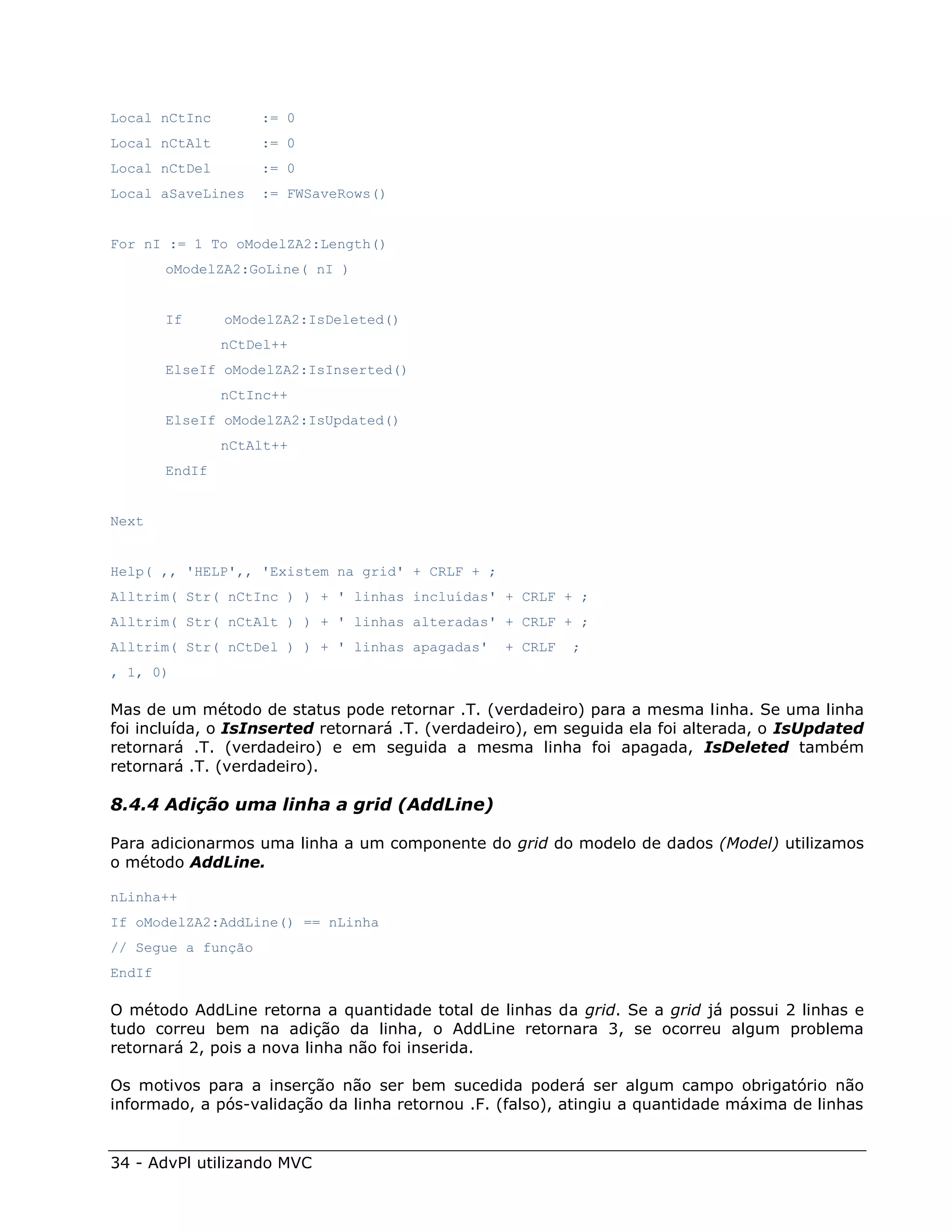 Local nCtInc        := 0
Local nCtAlt        := 0
Local nCtDel        := 0
Local aSaveLines    := FWSaveRows()


For nI := 1 To oModelZA2:Length()
        oModelZA2:GoLine( nI )


        If      oModelZA2:IsDeleted()
                nCtDel++
        ElseIf oModelZA2:IsInserted()
                nCtInc++
        ElseIf oModelZA2:IsUpdated()
                nCtAlt++
        EndIf


Next


Help( ,, 'HELP',, 'Existem na grid' + CRLF + ;
Alltrim( Str( nCtInc ) ) + ' linhas incluídas' + CRLF + ;
Alltrim( Str( nCtAlt ) ) + ' linhas alteradas' + CRLF + ;
Alltrim( Str( nCtDel ) ) + ' linhas apagadas'    + CRLF   ;
, 1, 0)

Mas de um método de status pode retornar .T. (verdadeiro) para a mesma linha. Se uma linha
foi incluída, o IsInserted retornará .T. (verdadeiro), em seguida ela foi alterada, o IsUpdated
retornará .T. (verdadeiro) e em seguida a mesma linha foi apagada, IsDeleted também
retornará .T. (verdadeiro).

8.4.4 Adição uma linha a grid (AddLine)

Para adicionarmos uma linha a um componente do grid do modelo de dados (Model) utilizamos
o método AddLine.

nLinha++
If oModelZA2:AddLine() == nLinha
// Segue a função
EndIf

O método AddLine retorna a quantidade total de linhas da grid. Se a grid já possui 2 linhas e
tudo correu bem na adição da linha, o AddLine retornara 3, se ocorreu algum problema
retornará 2, pois a nova linha não foi inserida.

Os motivos para a inserção não ser bem sucedida poderá ser algum campo obrigatório não
informado, a pós-validação da linha retornou .F. (falso), atingiu a quantidade máxima de linhas


34 - AdvPl utilizando MVC
 