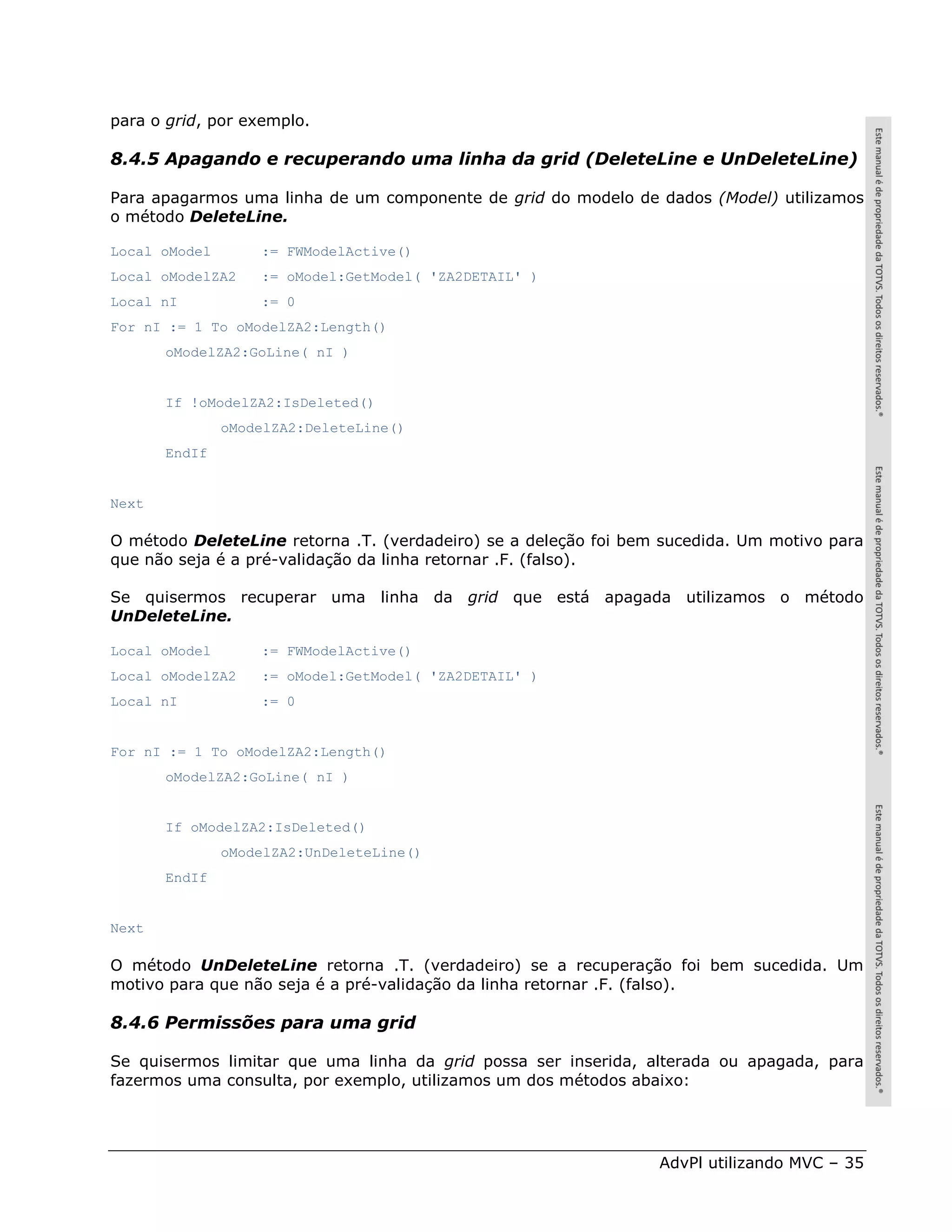 para o grid, por exemplo.

8.4.5 Apagando e recuperando uma linha da grid (DeleteLine e UnDeleteLine)

Para apagarmos uma linha de um componente de grid do modelo de dados (Model) utilizamos
o método DeleteLine.

Local oModel       := FWModelActive()
Local oModelZA2    := oModel:GetModel( 'ZA2DETAIL' )
Local nI           := 0
For nI := 1 To oModelZA2:Length()
       oModelZA2:GoLine( nI )


       If !oModelZA2:IsDeleted()
               oModelZA2:DeleteLine()
       EndIf


Next

O método DeleteLine retorna .T. (verdadeiro) se a deleção foi bem sucedida. Um motivo para
que não seja é a pré-validação da linha retornar .F. (falso).

Se quisermos recuperar uma linha da grid que está apagada utilizamos o método
UnDeleteLine.

Local oModel       := FWModelActive()
Local oModelZA2    := oModel:GetModel( 'ZA2DETAIL' )
Local nI           := 0


For nI := 1 To oModelZA2:Length()
       oModelZA2:GoLine( nI )


       If oModelZA2:IsDeleted()
               oModelZA2:UnDeleteLine()
       EndIf


Next

O método UnDeleteLine retorna .T. (verdadeiro) se a recuperação foi bem sucedida. Um
motivo para que não seja é a pré-validação da linha retornar .F. (falso).

8.4.6 Permissões para uma grid

Se quisermos limitar que uma linha da grid possa ser inserida, alterada ou apagada, para
fazermos uma consulta, por exemplo, utilizamos um dos métodos abaixo:




                                                                 AdvPl utilizando MVC – 35
 