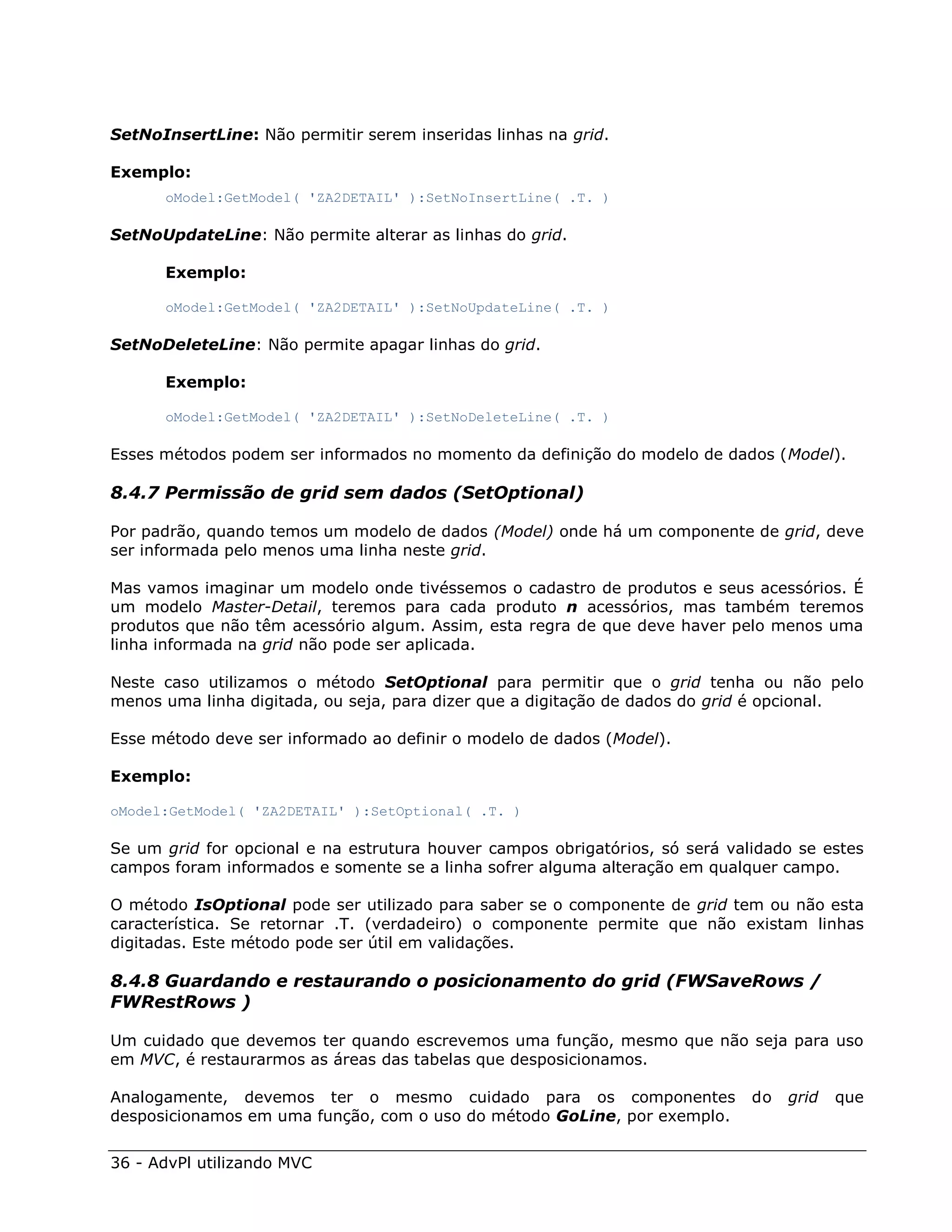 SetNoInsertLine: Não permitir serem inseridas linhas na grid.

Exemplo:
      oModel:GetModel( 'ZA2DETAIL' ):SetNoInsertLine( .T. )

SetNoUpdateLine: Não permite alterar as linhas do grid.

      Exemplo:

      oModel:GetModel( 'ZA2DETAIL' ):SetNoUpdateLine( .T. )

SetNoDeleteLine: Não permite apagar linhas do grid.

      Exemplo:

      oModel:GetModel( 'ZA2DETAIL' ):SetNoDeleteLine( .T. )

Esses métodos podem ser informados no momento da definição do modelo de dados (Model).

8.4.7 Permissão de grid sem dados (SetOptional)

Por padrão, quando temos um modelo de dados (Model) onde há um componente de grid, deve
ser informada pelo menos uma linha neste grid.

Mas vamos imaginar um modelo onde tivéssemos o cadastro de produtos e seus acessórios. É
um modelo Master-Detail, teremos para cada produto n acessórios, mas também teremos
produtos que não têm acessório algum. Assim, esta regra de que deve haver pelo menos uma
linha informada na grid não pode ser aplicada.

Neste caso utilizamos o método SetOptional para permitir que o grid tenha ou não pelo
menos uma linha digitada, ou seja, para dizer que a digitação de dados do grid é opcional.

Esse método deve ser informado ao definir o modelo de dados (Model).

Exemplo:

oModel:GetModel( 'ZA2DETAIL' ):SetOptional( .T. )

Se um grid for opcional e na estrutura houver campos obrigatórios, só será validado se estes
campos foram informados e somente se a linha sofrer alguma alteração em qualquer campo.

O método IsOptional pode ser utilizado para saber se o componente de grid tem ou não esta
característica. Se retornar .T. (verdadeiro) o componente permite que não existam linhas
digitadas. Este método pode ser útil em validações.

8.4.8 Guardando e restaurando o posicionamento do grid (FWSaveRows /
FWRestRows )

Um cuidado que devemos ter quando escrevemos uma função, mesmo que não seja para uso
em MVC, é restaurarmos as áreas das tabelas que desposicionamos.

Analogamente, devemos ter o mesmo cuidado para os componentes                 do   grid   que
desposicionamos em uma função, com o uso do método GoLine, por exemplo.


36 - AdvPl utilizando MVC
 