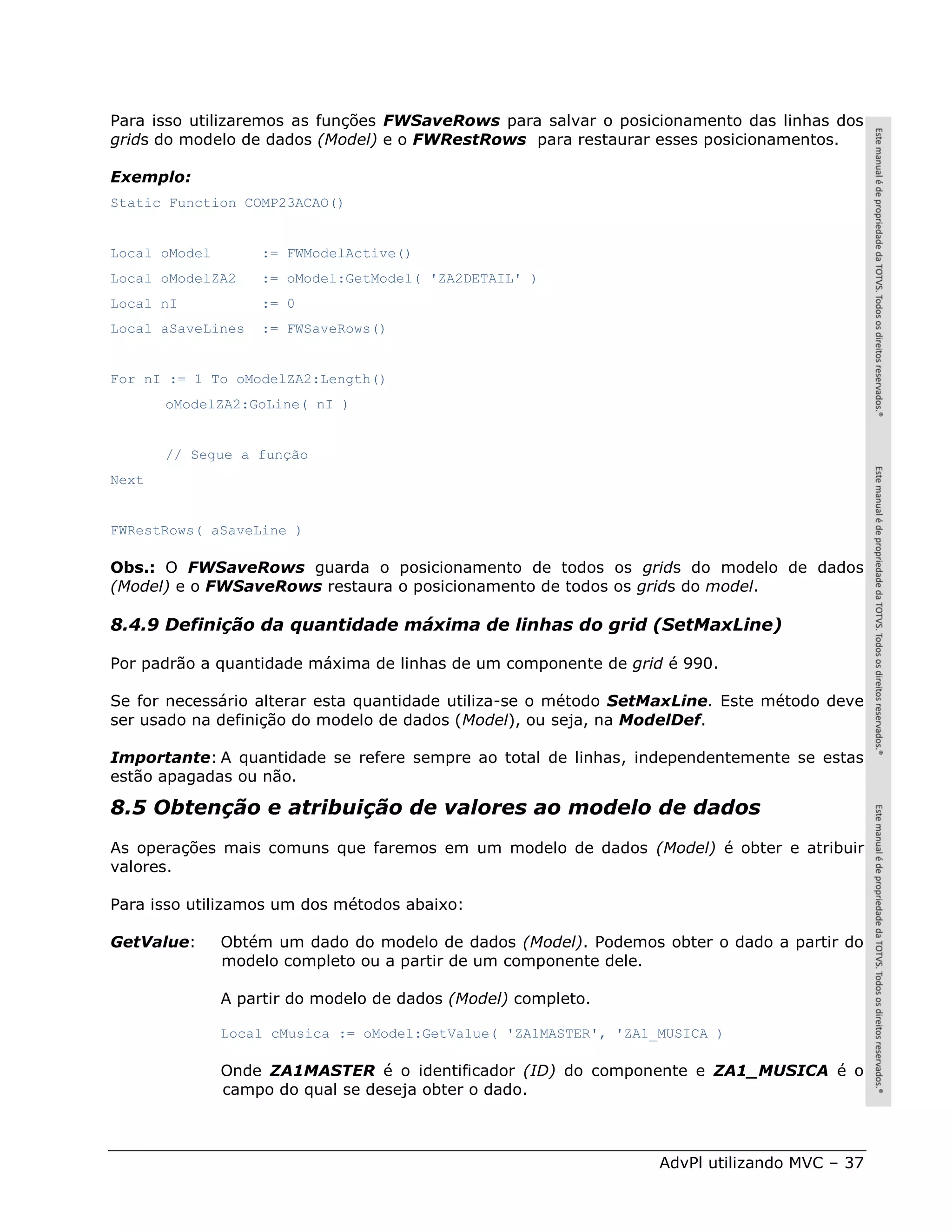 Para isso utilizaremos as funções FWSaveRows para salvar o posicionamento das linhas dos
grids do modelo de dados (Model) e o FWRestRows para restaurar esses posicionamentos.

Exemplo:
Static Function COMP23ACAO()


Local oModel       := FWModelActive()
Local oModelZA2    := oModel:GetModel( 'ZA2DETAIL' )
Local nI           := 0
Local aSaveLines   := FWSaveRows()


For nI := 1 To oModelZA2:Length()
       oModelZA2:GoLine( nI )


       // Segue a função
Next


FWRestRows( aSaveLine )

Obs.: O FWSaveRows guarda o posicionamento de todos os grids do modelo de dados
(Model) e o FWSaveRows restaura o posicionamento de todos os grids do model.

8.4.9 Definição da quantidade máxima de linhas do grid (SetMaxLine)

Por padrão a quantidade máxima de linhas de um componente de grid é 990.

Se for necessário alterar esta quantidade utiliza-se o método SetMaxLine. Este método deve
ser usado na definição do modelo de dados (Model), ou seja, na ModelDef.

Importante: A quantidade se refere sempre ao total de linhas, independentemente se estas
estão apagadas ou não.

8.5 Obtenção e atribuição de valores ao modelo de dados
As operações mais comuns que faremos em um modelo de dados (Model) é obter e atribuir
valores.

Para isso utilizamos um dos métodos abaixo:

GetValue:      Obtém um dado do modelo de dados (Model). Podemos obter o dado a partir do
               modelo completo ou a partir de um componente dele.

               A partir do modelo de dados (Model) completo.

               Local cMusica := oModel:GetValue( 'ZA1MASTER', 'ZA1_MUSICA )

               Onde ZA1MASTER é o identificador (ID) do componente e ZA1_MUSICA é o
               campo do qual se deseja obter o dado.



                                                                   AdvPl utilizando MVC – 37
 