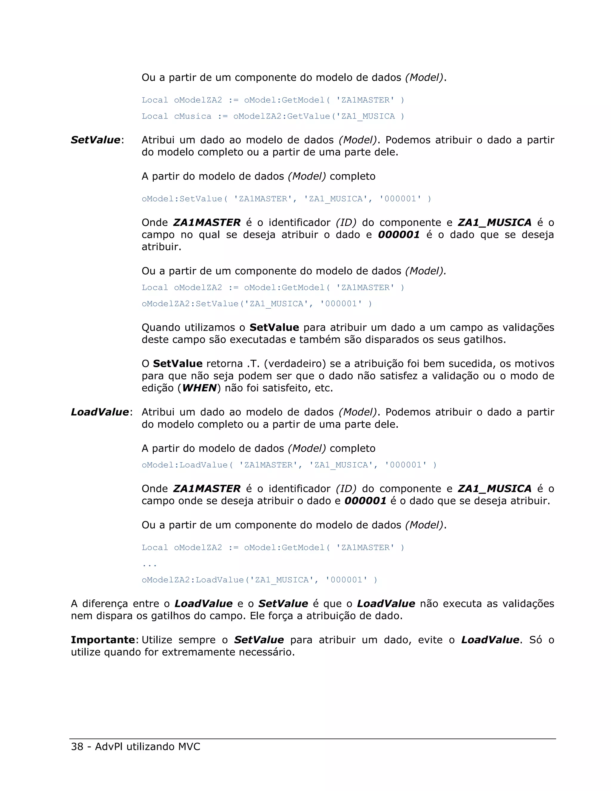 Ou a partir de um componente do modelo de dados (Model).

             Local oModelZA2 := oModel:GetModel( 'ZA1MASTER' )
             Local cMusica := oModelZA2:GetValue('ZA1_MUSICA )

SetValue:    Atribui um dado ao modelo de dados (Model). Podemos atribuir o dado a partir
             do modelo completo ou a partir de uma parte dele.

             A partir do modelo de dados (Model) completo

             oModel:SetValue( 'ZA1MASTER', 'ZA1_MUSICA', '000001' )

             Onde ZA1MASTER é o identificador (ID) do componente e ZA1_MUSICA é o
             campo no qual se deseja atribuir o dado e 000001 é o dado que se deseja
             atribuir.

             Ou a partir de um componente do modelo de dados (Model).
             Local oModelZA2 := oModel:GetModel( 'ZA1MASTER' )
             oModelZA2:SetValue('ZA1_MUSICA', '000001' )

             Quando utilizamos o SetValue para atribuir um dado a um campo as validações
             deste campo são executadas e também são disparados os seus gatilhos.

             O SetValue retorna .T. (verdadeiro) se a atribuição foi bem sucedida, os motivos
             para que não seja podem ser que o dado não satisfez a validação ou o modo de
             edição (WHEN) não foi satisfeito, etc.

LoadValue: Atribui um dado ao modelo de dados (Model). Podemos atribuir o dado a partir
           do modelo completo ou a partir de uma parte dele.

             A partir do modelo de dados (Model) completo
             oModel:LoadValue( 'ZA1MASTER', 'ZA1_MUSICA', '000001' )

             Onde ZA1MASTER é o identificador (ID) do componente e ZA1_MUSICA é o
             campo onde se deseja atribuir o dado e 000001 é o dado que se deseja atribuir.

             Ou a partir de um componente do modelo de dados (Model).

             Local oModelZA2 := oModel:GetModel( 'ZA1MASTER' )
             ...
             oModelZA2:LoadValue('ZA1_MUSICA', '000001' )

A diferença entre o LoadValue e o SetValue é que o LoadValue não executa as validações
nem dispara os gatilhos do campo. Ele força a atribuição de dado.

Importante: Utilize sempre o SetValue para atribuir um dado, evite o LoadValue. Só o
utilize quando for extremamente necessário.




38 - AdvPl utilizando MVC
 