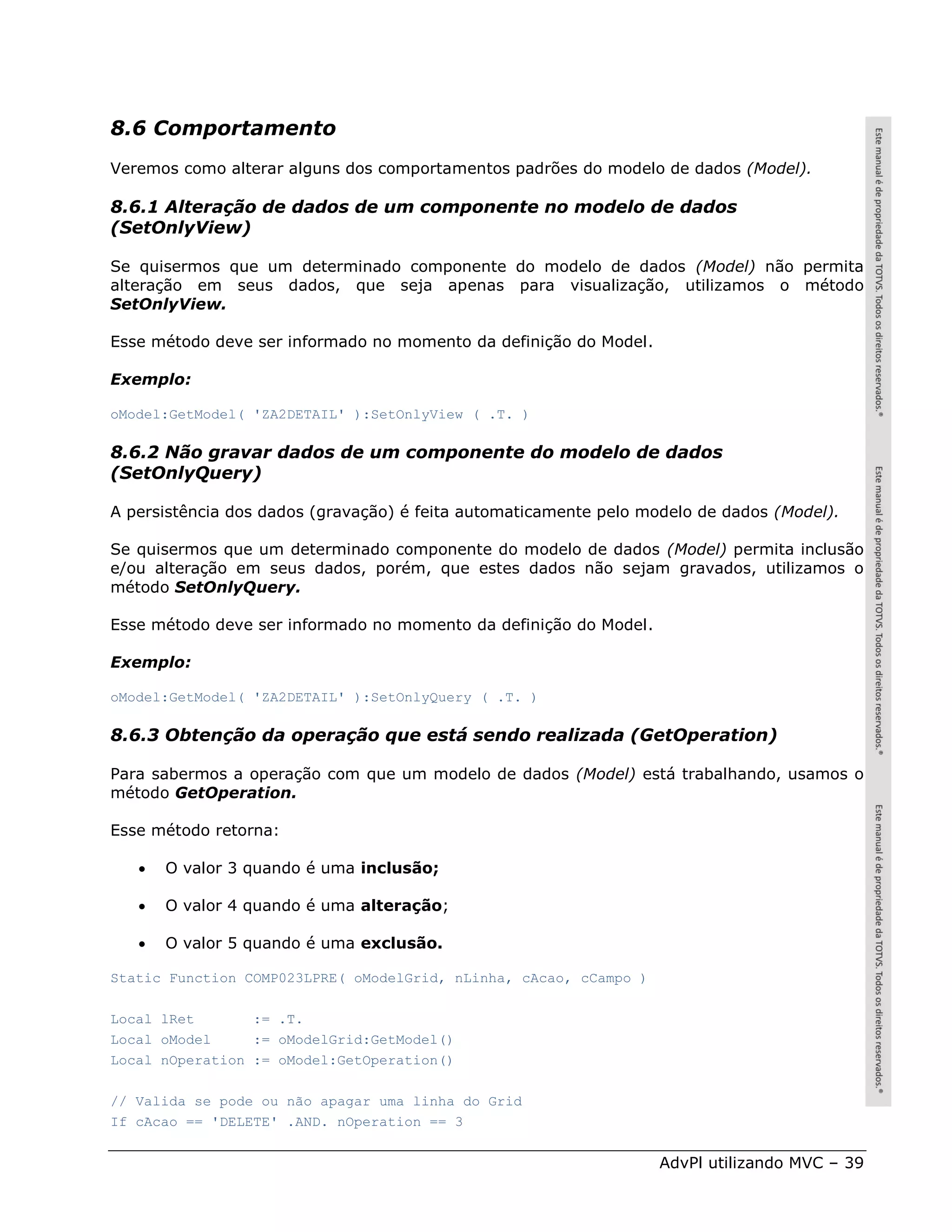 8.6 Comportamento
Veremos como alterar alguns dos comportamentos padrões do modelo de dados (Model).

8.6.1 Alteração de dados de um componente no modelo de dados
(SetOnlyView)

Se quisermos que um determinado componente do modelo de dados (Model) não permita
alteração em seus dados, que seja apenas para visualização, utilizamos o método
SetOnlyView.

Esse método deve ser informado no momento da definição do Model.

Exemplo:

oModel:GetModel( 'ZA2DETAIL' ):SetOnlyView ( .T. )

8.6.2 Não gravar dados de um componente do modelo de dados
(SetOnlyQuery)

A persistência dos dados (gravação) é feita automaticamente pelo modelo de dados (Model).

Se quisermos que um determinado componente do modelo de dados (Model) permita inclusão
e/ou alteração em seus dados, porém, que estes dados não sejam gravados, utilizamos o
método SetOnlyQuery.

Esse método deve ser informado no momento da definição do Model.

Exemplo:

oModel:GetModel( 'ZA2DETAIL' ):SetOnlyQuery ( .T. )

8.6.3 Obtenção da operação que está sendo realizada (GetOperation)

Para sabermos a operação com que um modelo de dados (Model) está trabalhando, usamos o
método GetOperation.

Esse método retorna:

      O valor 3 quando é uma inclusão;

      O valor 4 quando é uma alteração;

      O valor 5 quando é uma exclusão.

Static Function COMP023LPRE( oModelGrid, nLinha, cAcao, cCampo )

Local lRet       := .T.
Local oModel     := oModelGrid:GetModel()
Local nOperation := oModel:GetOperation()

// Valida se pode ou não apagar uma linha do Grid
If cAcao == 'DELETE' .AND. nOperation == 3


                                                                   AdvPl utilizando MVC – 39
 