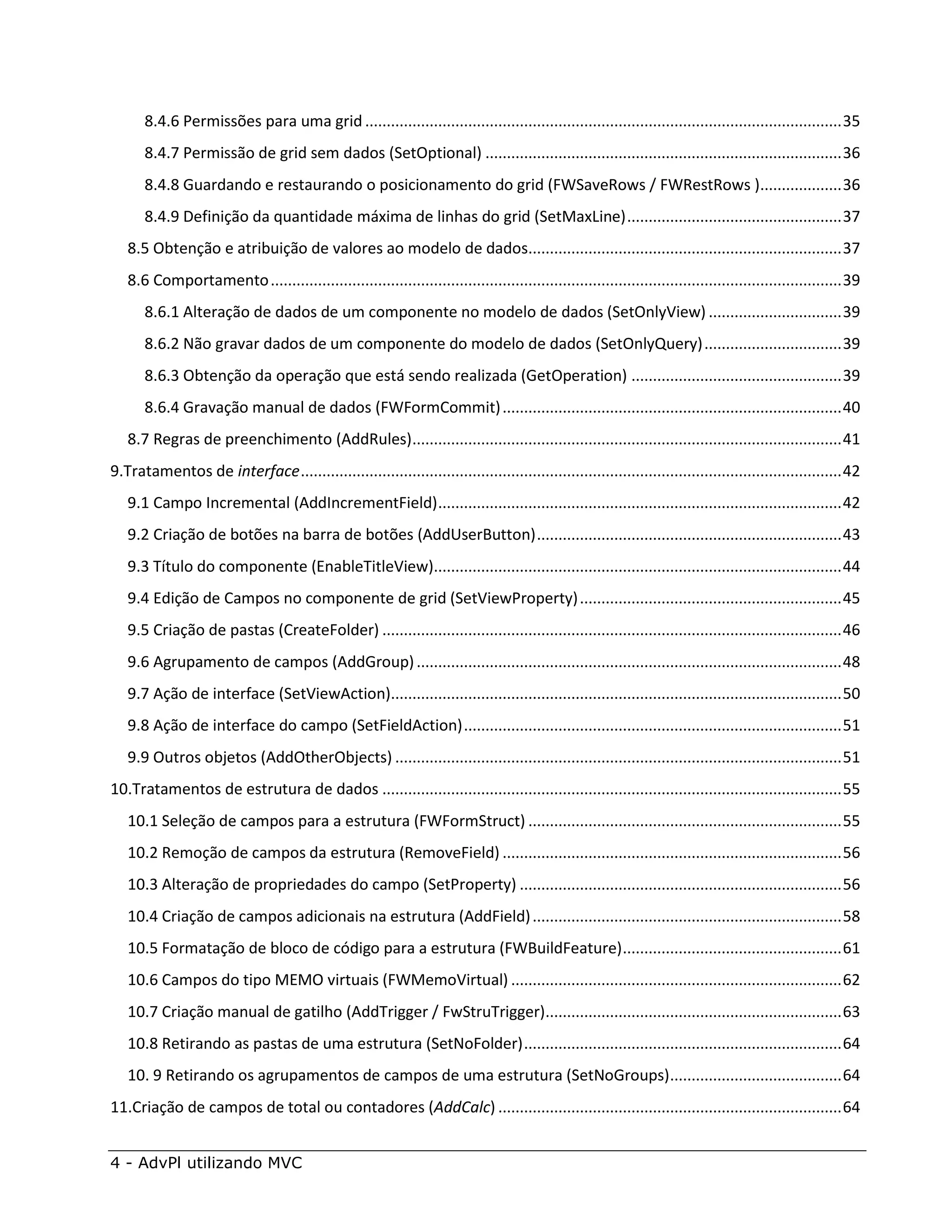 8.4.6 Permissões para uma grid ............................................................................................................... 35
       8.4.7 Permissão de grid sem dados (SetOptional) ................................................................................... 36
       8.4.8 Guardando e restaurando o posicionamento do grid (FWSaveRows / FWRestRows )................... 36
       8.4.9 Definição da quantidade máxima de linhas do grid (SetMaxLine) .................................................. 37
   8.5 Obtenção e atribuição de valores ao modelo de dados......................................................................... 37
   8.6 Comportamento ..................................................................................................................................... 39
       8.6.1 Alteração de dados de um componente no modelo de dados (SetOnlyView) ............................... 39
       8.6.2 Não gravar dados de um componente do modelo de dados (SetOnlyQuery) ................................ 39
       8.6.3 Obtenção da operação que está sendo realizada (GetOperation) ................................................. 39
       8.6.4 Gravação manual de dados (FWFormCommit) ............................................................................... 40
   8.7 Regras de preenchimento (AddRules) .................................................................................................... 41
9.Tratamentos de interface .............................................................................................................................. 42
   9.1 Campo Incremental (AddIncrementField) .............................................................................................. 42
   9.2 Criação de botões na barra de botões (AddUserButton) ....................................................................... 43
   9.3 Título do componente (EnableTitleView)............................................................................................... 44
   9.4 Edição de Campos no componente de grid (SetViewProperty) ............................................................. 45
   9.5 Criação de pastas (CreateFolder) ........................................................................................................... 46
   9.6 Agrupamento de campos (AddGroup) ................................................................................................... 48
   9.7 Ação de interface (SetViewAction)......................................................................................................... 50
   9.8 Ação de interface do campo (SetFieldAction) ........................................................................................ 51
   9.9 Outros objetos (AddOtherObjects) ........................................................................................................ 51
10.Tratamentos de estrutura de dados ........................................................................................................... 55
   10.1 Seleção de campos para a estrutura (FWFormStruct) ......................................................................... 55
   10.2 Remoção de campos da estrutura (RemoveField) ............................................................................... 56
   10.3 Alteração de propriedades do campo (SetProperty) ........................................................................... 56
   10.4 Criação de campos adicionais na estrutura (AddField) ........................................................................ 58
   10.5 Formatação de bloco de código para a estrutura (FWBuildFeature) ................................................... 61
   10.6 Campos do tipo MEMO virtuais (FWMemoVirtual) ............................................................................. 62
   10.7 Criação manual de gatilho (AddTrigger / FwStruTrigger)..................................................................... 63
   10.8 Retirando as pastas de uma estrutura (SetNoFolder) .......................................................................... 64
   10. 9 Retirando os agrupamentos de campos de uma estrutura (SetNoGroups) ........................................ 64
11.Criação de campos de total ou contadores (AddCalc) ................................................................................ 64


4 - AdvPl utilizando MVC
 