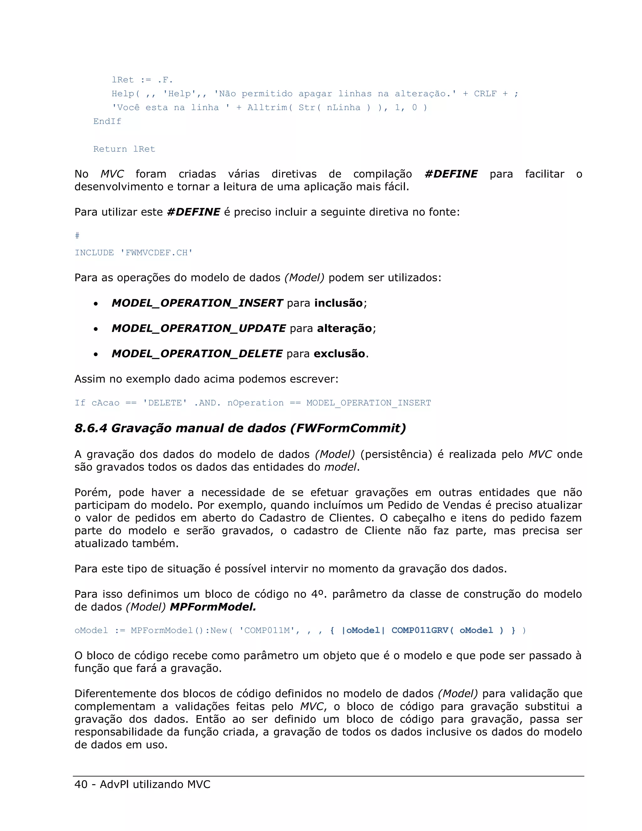 lRet := .F.
       Help( ,, 'Help',, 'Não permitido apagar linhas na alteração.' + CRLF + ;
       'Você esta na linha ' + Alltrim( Str( nLinha ) ), 1, 0 )
    EndIf

    Return lRet

No MVC foram criadas várias diretivas de compilação                #DEFINE   para   facilitar   o
desenvolvimento e tornar a leitura de uma aplicação mais fácil.

Para utilizar este #DEFINE é preciso incluir a seguinte diretiva no fonte:

#
INCLUDE 'FWMVCDEF.CH'

Para as operações do modelo de dados (Model) podem ser utilizados:

       MODEL_OPERATION_INSERT para inclusão;

       MODEL_OPERATION_UPDATE para alteração;

       MODEL_OPERATION_DELETE para exclusão.

Assim no exemplo dado acima podemos escrever:

If cAcao == 'DELETE' .AND. nOperation == MODEL_OPERATION_INSERT

8.6.4 Gravação manual de dados (FWFormCommit)

A gravação dos dados do modelo de dados (Model) (persistência) é realizada pelo MVC onde
são gravados todos os dados das entidades do model.

Porém, pode haver a necessidade de se efetuar gravações em outras entidades que não
participam do modelo. Por exemplo, quando incluímos um Pedido de Vendas é preciso atualizar
o valor de pedidos em aberto do Cadastro de Clientes. O cabeçalho e itens do pedido fazem
parte do modelo e serão gravados, o cadastro de Cliente não faz parte, mas precisa ser
atualizado também.

Para este tipo de situação é possível intervir no momento da gravação dos dados.

Para isso definimos um bloco de código no 4º. parâmetro da classe de construção do modelo
de dados (Model) MPFormModel.

oModel := MPFormModel():New( 'COMP011M', , , { |oModel| COMP011GRV( oModel ) } )

O bloco de código recebe como parâmetro um objeto que é o modelo e que pode ser passado à
função que fará a gravação.

Diferentemente dos blocos de código definidos no modelo de dados (Model) para validação que
complementam a validações feitas pelo MVC, o bloco de código para gravação substitui a
gravação dos dados. Então ao ser definido um bloco de código para gravação, passa ser
responsabilidade da função criada, a gravação de todos os dados inclusive os dados do modelo
de dados em uso.


40 - AdvPl utilizando MVC
 