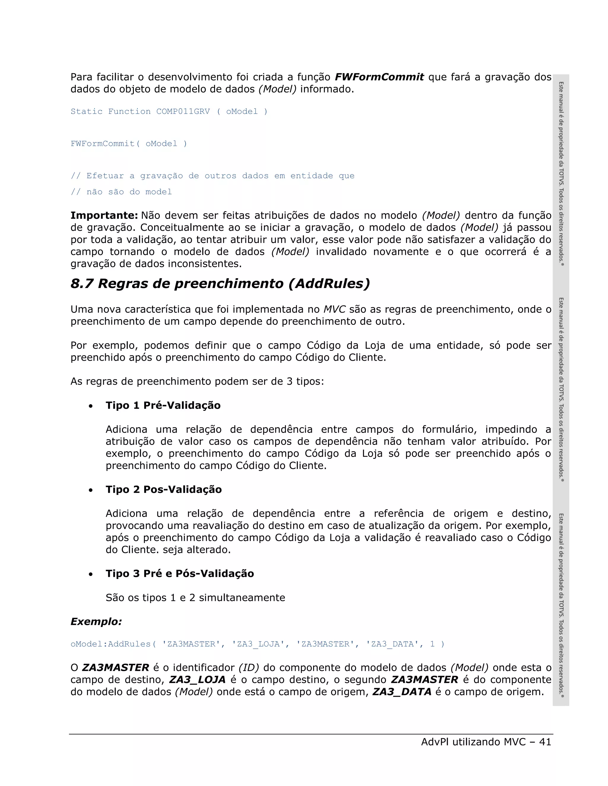 Para facilitar o desenvolvimento foi criada a função FWFormCommit que fará a gravação dos
dados do objeto de modelo de dados (Model) informado.

Static Function COMP011GRV ( oModel )


FWFormCommit( oModel )


// Efetuar a gravação de outros dados em entidade que
// não são do model

Importante: Não devem ser feitas atribuições de dados no modelo (Model) dentro da função
de gravação. Conceitualmente ao se iniciar a gravação, o modelo de dados (Model) já passou
por toda a validação, ao tentar atribuir um valor, esse valor pode não satisfazer a validação do
campo tornando o modelo de dados (Model) invalidado novamente e o que ocorrerá é a
gravação de dados inconsistentes.

8.7 Regras de preenchimento (AddRules)
Uma nova característica que foi implementada no MVC são as regras de preenchimento, onde o
preenchimento de um campo depende do preenchimento de outro.

Por exemplo, podemos definir que o campo Código da Loja de uma entidade, só pode ser
preenchido após o preenchimento do campo Código do Cliente.

As regras de preenchimento podem ser de 3 tipos:

      Tipo 1 Pré-Validação

       Adiciona uma relação de dependência entre campos do formulário, impedindo a
       atribuição de valor caso os campos de dependência não tenham valor atribuído. Por
       exemplo, o preenchimento do campo Código da Loja só pode ser preenchido após o
       preenchimento do campo Código do Cliente.

      Tipo 2 Pos-Validação

       Adiciona uma relação de dependência entre a referência de origem e destino,
       provocando uma reavaliação do destino em caso de atualização da origem. Por exemplo,
       após o preenchimento do campo Código da Loja a validação é reavaliado caso o Código
       do Cliente. seja alterado.

      Tipo 3 Pré e Pós-Validação

       São os tipos 1 e 2 simultaneamente

Exemplo:

oModel:AddRules( 'ZA3MASTER', 'ZA3_LOJA', 'ZA3MASTER', 'ZA3_DATA', 1 )

O ZA3MASTER é o identificador (ID) do componente do modelo de dados (Model) onde esta o
campo de destino, ZA3_LOJA é o campo destino, o segundo ZA3MASTER é do componente
do modelo de dados (Model) onde está o campo de origem, ZA3_DATA é o campo de origem.




                                                                     AdvPl utilizando MVC – 41
 