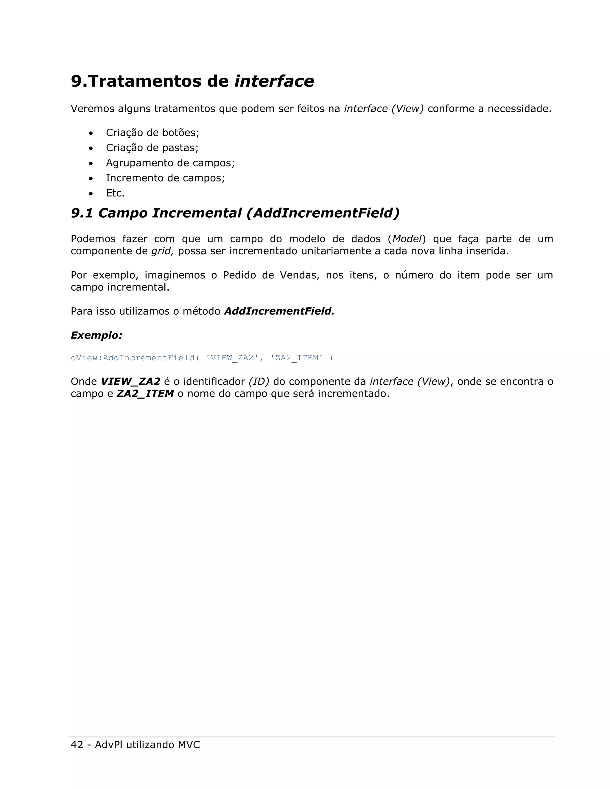 9.Tratamentos de interface
Veremos alguns tratamentos que podem ser feitos na interface (View) conforme a necessidade.

      Criação de botões;
      Criação de pastas;
      Agrupamento de campos;
      Incremento de campos;
      Etc.

9.1 Campo Incremental (AddIncrementField)
Podemos fazer com que um campo do modelo de dados (Model) que faça parte de um
componente de grid, possa ser incrementado unitariamente a cada nova linha inserida.

Por exemplo, imaginemos o Pedido de Vendas, nos itens, o número do item pode ser um
campo incremental.

Para isso utilizamos o método AddIncrementField.

Exemplo:

oView:AddIncrementField( 'VIEW_ZA2', 'ZA2_ITEM' )

Onde VIEW_ZA2 é o identificador (ID) do componente da interface (View), onde se encontra o
campo e ZA2_ITEM o nome do campo que será incrementado.




42 - AdvPl utilizando MVC
 