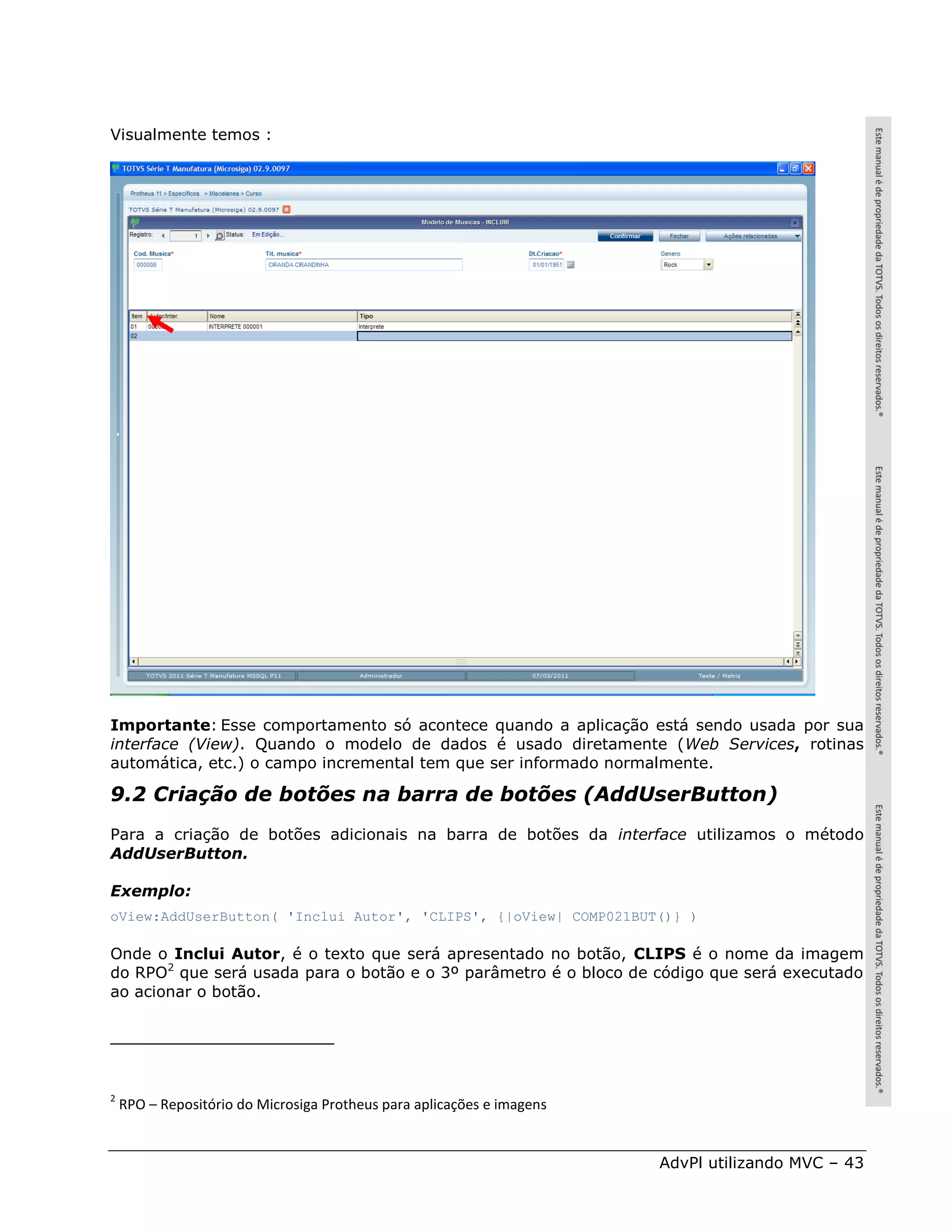 Visualmente temos :




Importante: Esse comportamento só acontece quando a aplicação está sendo usada por sua
interface (View). Quando o modelo de dados é usado diretamente (Web Services, rotinas
automática, etc.) o campo incremental tem que ser informado normalmente.

9.2 Criação de botões na barra de botões (AddUserButton)
Para a criação de botões adicionais na barra de botões da interface utilizamos o método
AddUserButton.

Exemplo:
oView:AddUserButton( 'Inclui Autor', 'CLIPS', {|oView| COMP021BUT()} )

Onde o Inclui Autor, é o texto que será apresentado no botão, CLIPS é o nome da imagem
do RPO2 que será usada para o botão e o 3º parâmetro é o bloco de código que será executado
ao acionar o botão.




2
    RPO – Repositório do Microsiga Protheus para aplicações e imagens


                                                                        AdvPl utilizando MVC – 43
 