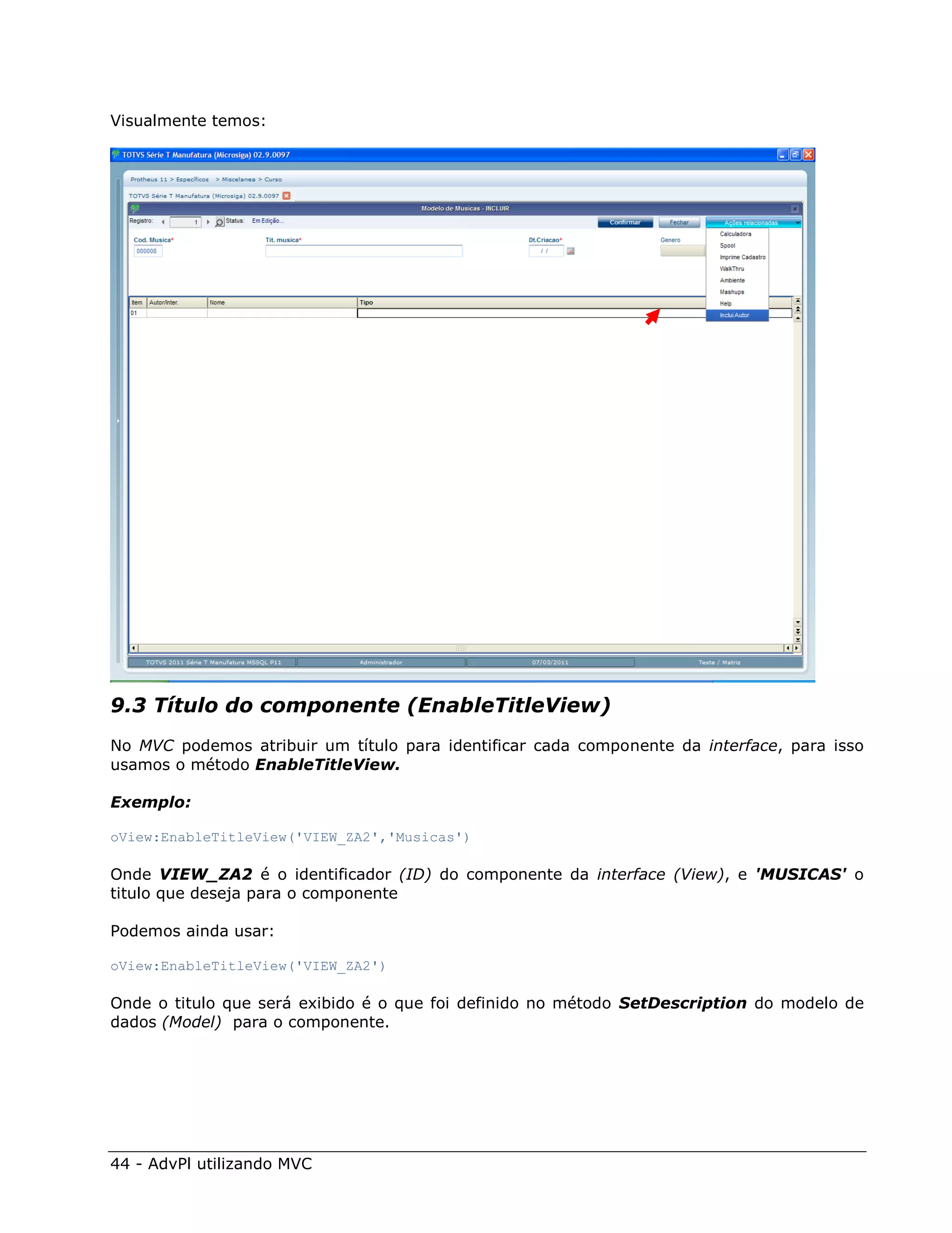 Visualmente temos:




9.3 Título do componente (EnableTitleView)
No MVC podemos atribuir um título para identificar cada componente da interface, para isso
usamos o método EnableTitleView.

Exemplo:

oView:EnableTitleView('VIEW_ZA2','Musicas')

Onde VIEW_ZA2 é o identificador (ID) do componente da interface (View), e 'MUSICAS' o
titulo que deseja para o componente

Podemos ainda usar:

oView:EnableTitleView('VIEW_ZA2')

Onde o titulo que será exibido é o que foi definido no método SetDescription do modelo de
dados (Model) para o componente.




44 - AdvPl utilizando MVC
 
