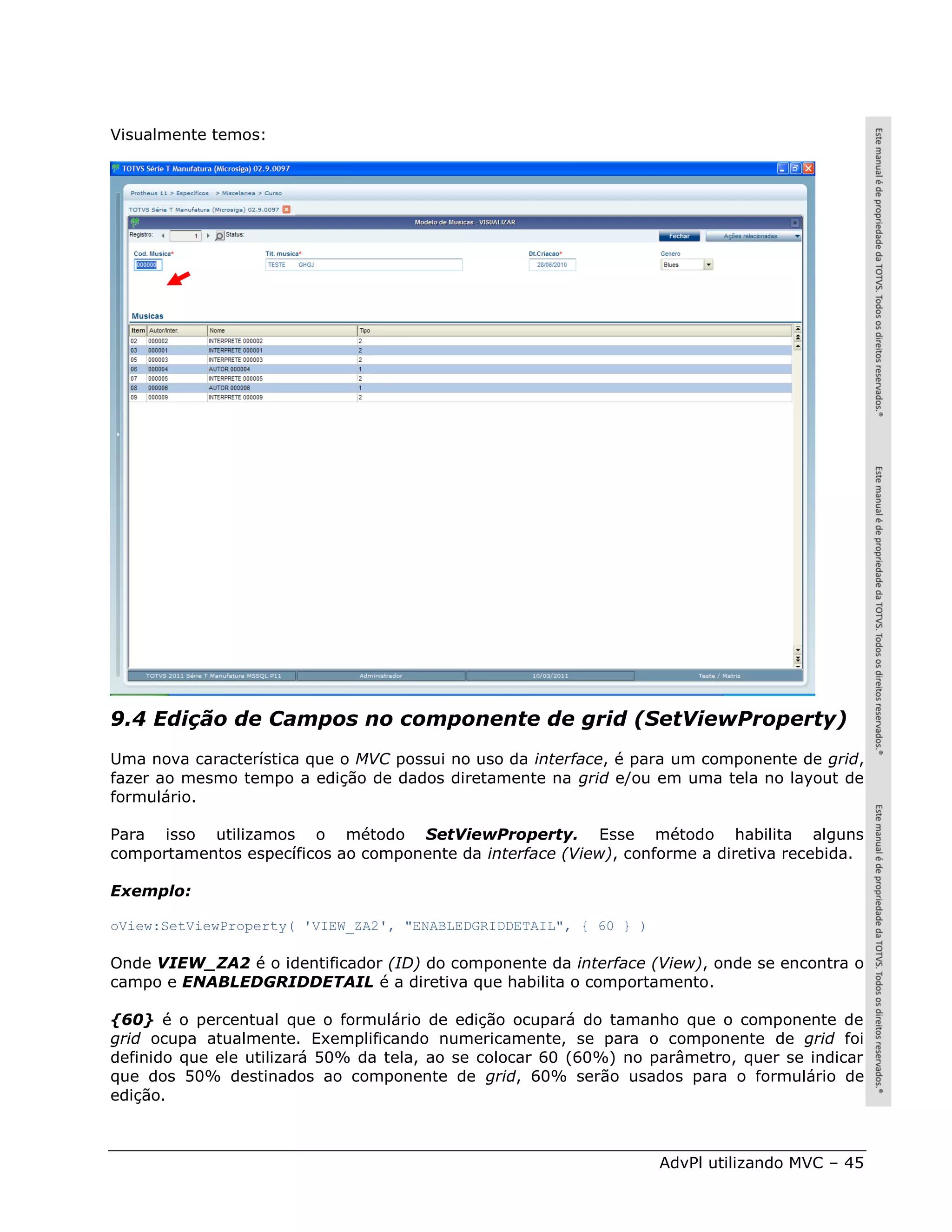 Visualmente temos:




9.4 Edição de Campos no componente de grid (SetViewProperty)
Uma nova característica que o MVC possui no uso da interface, é para um componente de grid,
fazer ao mesmo tempo a edição de dados diretamente na grid e/ou em uma tela no layout de
formulário.

Para isso utilizamos o método SetViewProperty. Esse método habilita alguns
comportamentos específicos ao componente da interface (View), conforme a diretiva recebida.

Exemplo:

oView:SetViewProperty( 'VIEW_ZA2', "ENABLEDGRIDDETAIL", { 60 } )

Onde VIEW_ZA2 é o identificador (ID) do componente da interface (View), onde se encontra o
campo e ENABLEDGRIDDETAIL é a diretiva que habilita o comportamento.

{60} é o percentual que o formulário de edição ocupará do tamanho que o componente de
grid ocupa atualmente. Exemplificando numericamente, se para o componente de grid foi
definido que ele utilizará 50% da tela, ao se colocar 60 (60%) no parâmetro, quer se indicar
que dos 50% destinados ao componente de grid, 60% serão usados para o formulário de
edição.



                                                                   AdvPl utilizando MVC – 45
 
