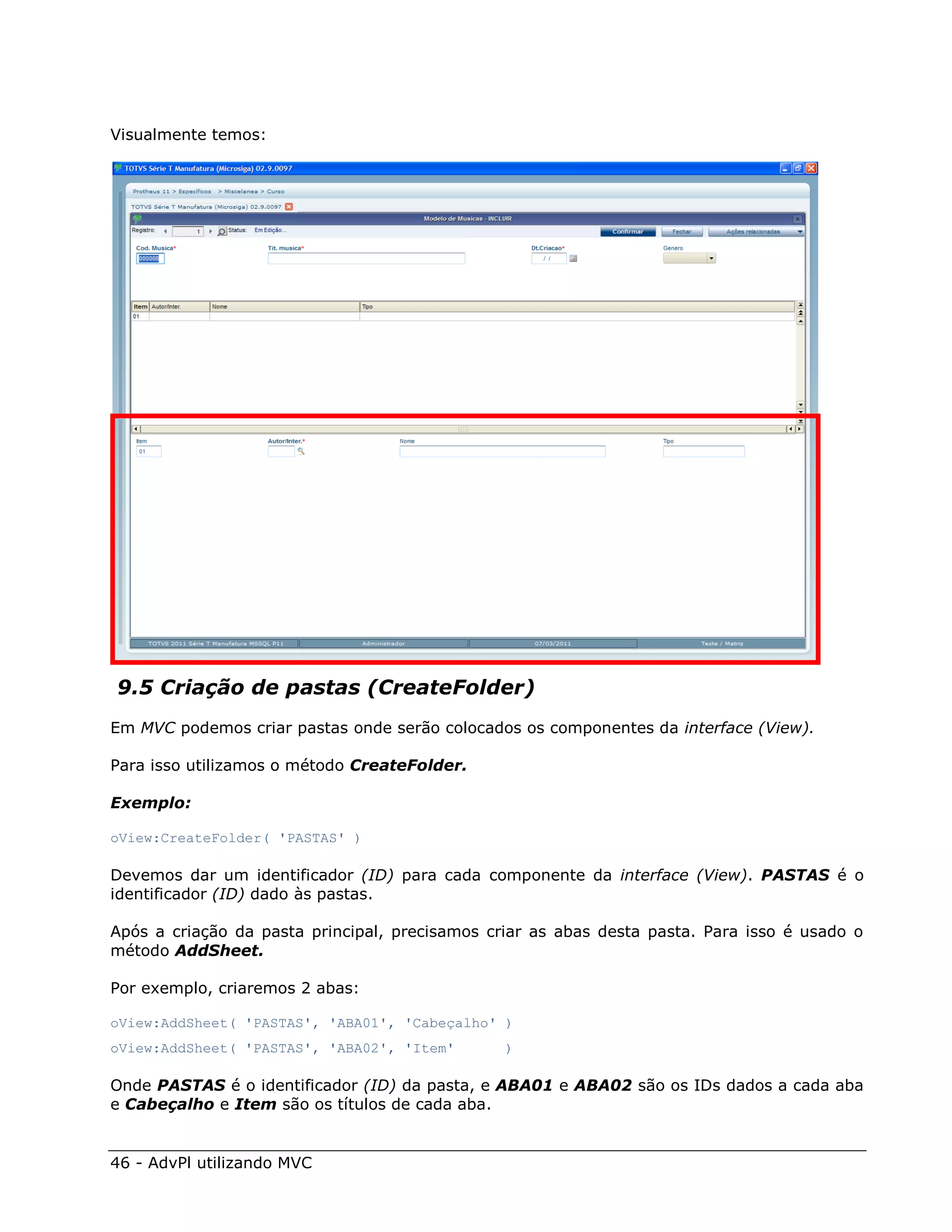 Visualmente temos:




9.5 Criação de pastas (CreateFolder)
Em MVC podemos criar pastas onde serão colocados os componentes da interface (View).

Para isso utilizamos o método CreateFolder.

Exemplo:

oView:CreateFolder( 'PASTAS' )

Devemos dar um identificador (ID) para cada componente da interface (View). PASTAS é o
identificador (ID) dado às pastas.

Após a criação da pasta principal, precisamos criar as abas desta pasta. Para isso é usado o
método AddSheet.

Por exemplo, criaremos 2 abas:

oView:AddSheet( 'PASTAS', 'ABA01', 'Cabeçalho' )
oView:AddSheet( 'PASTAS', 'ABA02', 'Item'       )

Onde PASTAS é o identificador (ID) da pasta, e ABA01 e ABA02 são os IDs dados a cada aba
e Cabeçalho e Item são os títulos de cada aba.


46 - AdvPl utilizando MVC
 