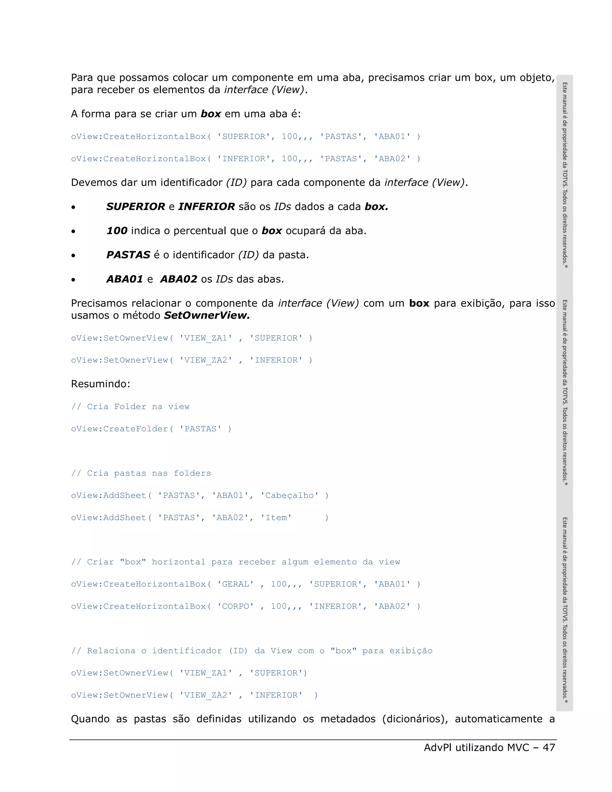 Para que possamos colocar um componente em uma aba, precisamos criar um box, um objeto,
para receber os elementos da interface (View).

A forma para se criar um box em uma aba é:

oView:CreateHorizontalBox( 'SUPERIOR', 100,,, 'PASTAS', 'ABA01' )

oView:CreateHorizontalBox( 'INFERIOR', 100,,, 'PASTAS', 'ABA02' )

Devemos dar um identificador (ID) para cada componente da interface (View).

     SUPERIOR e INFERIOR são os IDs dados a cada box.

     100 indica o percentual que o box ocupará da aba.

     PASTAS é o identificador (ID) da pasta.

     ABA01 e ABA02 os IDs das abas.

Precisamos relacionar o componente da interface (View) com um box para exibição, para isso
usamos o método SetOwnerView.

oView:SetOwnerView( 'VIEW_ZA1' , 'SUPERIOR' )

oView:SetOwnerView( 'VIEW_ZA2' , 'INFERIOR' )

Resumindo:

// Cria Folder na view

oView:CreateFolder( 'PASTAS' )



// Cria pastas nas folders

oView:AddSheet( 'PASTAS', 'ABA01', 'Cabeçalho' )

oView:AddSheet( 'PASTAS', 'ABA02', 'Item'           )



// Criar "box" horizontal para receber algum elemento da view

oView:CreateHorizontalBox( 'GERAL' , 100,,, 'SUPERIOR', 'ABA01' )

oView:CreateHorizontalBox( 'CORPO' , 100,,, 'INFERIOR', 'ABA02' )



// Relaciona o identificador (ID) da View com o "box" para exibição

oView:SetOwnerView( 'VIEW_ZA1' , 'SUPERIOR')

oView:SetOwnerView( 'VIEW_ZA2' , 'INFERIOR'     )

Quando as pastas são definidas utilizando os metadados (dicionários), automaticamente a

                                                                    AdvPl utilizando MVC – 47
 