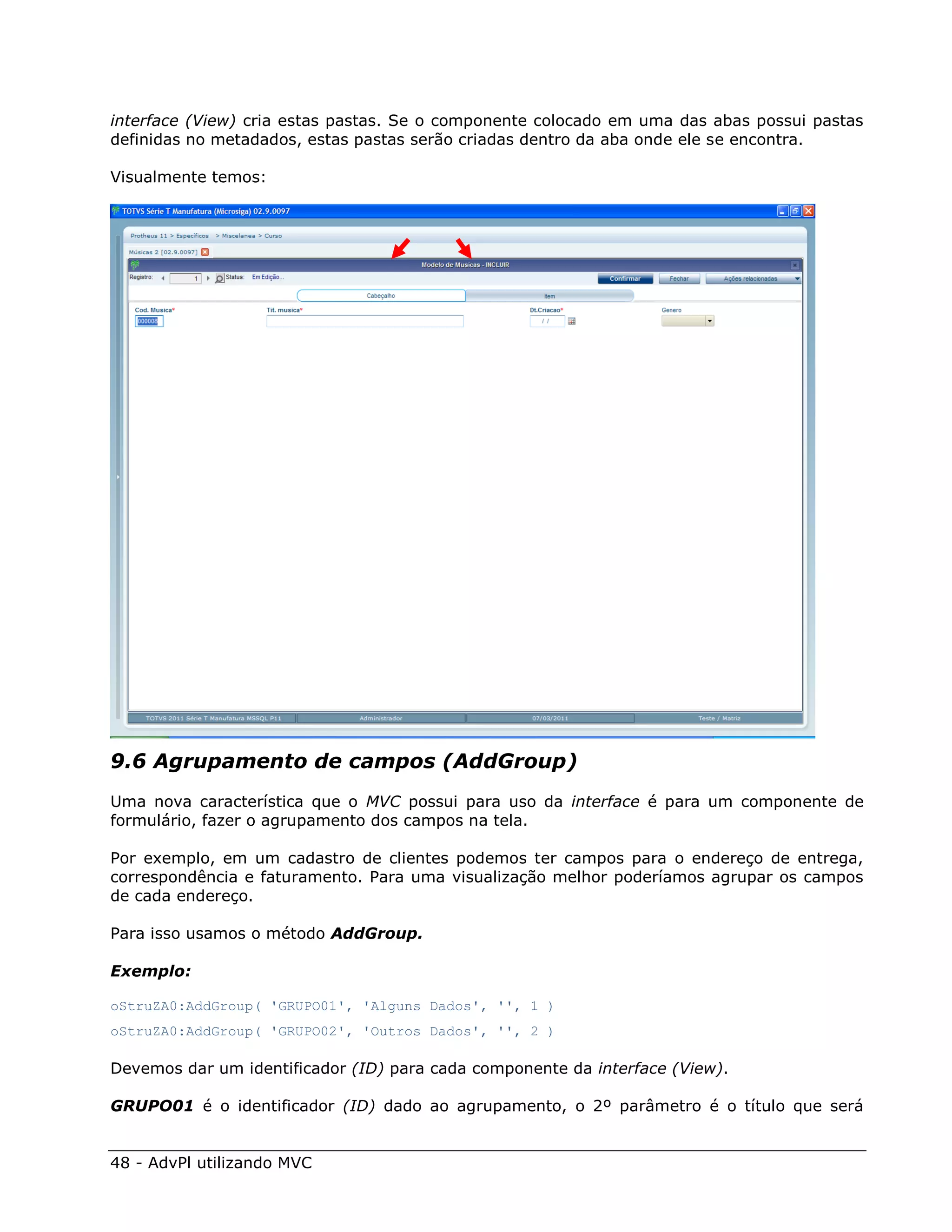 interface (View) cria estas pastas. Se o componente colocado em uma das abas possui pastas
definidas no metadados, estas pastas serão criadas dentro da aba onde ele se encontra.

Visualmente temos:




9.6 Agrupamento de campos (AddGroup)
Uma nova característica que o MVC possui para uso da interface é para um componente de
formulário, fazer o agrupamento dos campos na tela.

Por exemplo, em um cadastro de clientes podemos ter campos para o endereço de entrega,
correspondência e faturamento. Para uma visualização melhor poderíamos agrupar os campos
de cada endereço.

Para isso usamos o método AddGroup.

Exemplo:

oStruZA0:AddGroup( 'GRUPO01', 'Alguns Dados', '', 1 )
oStruZA0:AddGroup( 'GRUPO02', 'Outros Dados', '', 2 )

Devemos dar um identificador (ID) para cada componente da interface (View).

GRUPO01 é o identificador (ID) dado ao agrupamento, o 2º parâmetro é o título que será


48 - AdvPl utilizando MVC
 