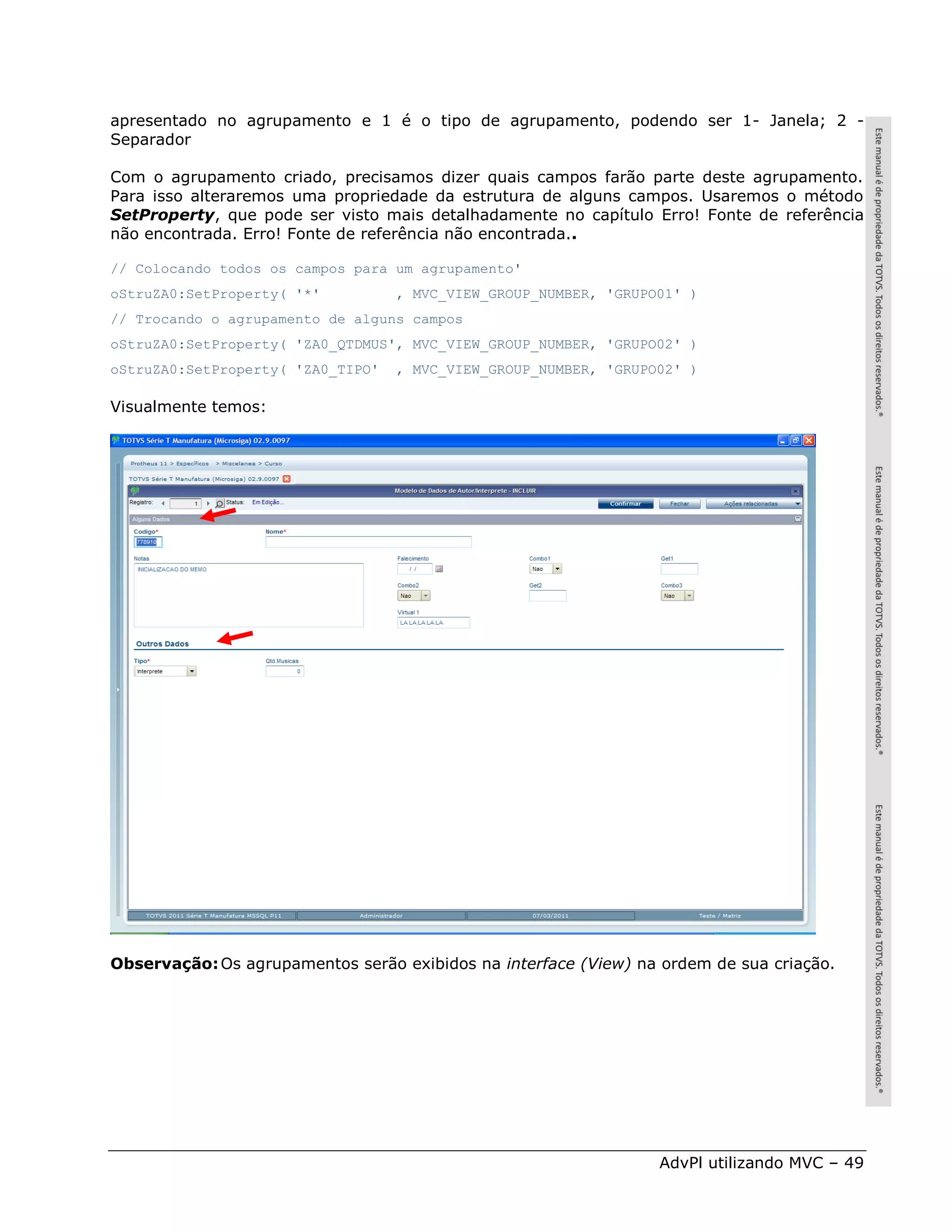 apresentado no agrupamento e 1 é o tipo de agrupamento, podendo ser 1- Janela; 2 -
Separador

Com o agrupamento criado, precisamos dizer quais campos farão parte deste agrupamento.
Para isso alteraremos uma propriedade da estrutura de alguns campos. Usaremos o método
SetProperty, que pode ser visto mais detalhadamente no capítulo Erro! Fonte de referência
não encontrada. Erro! Fonte de referência não encontrada..

// Colocando todos os campos para um agrupamento'
oStruZA0:SetProperty( '*'          , MVC_VIEW_GROUP_NUMBER, 'GRUPO01' )
// Trocando o agrupamento de alguns campos
oStruZA0:SetProperty( 'ZA0_QTDMUS', MVC_VIEW_GROUP_NUMBER, 'GRUPO02' )
oStruZA0:SetProperty( 'ZA0_TIPO'   , MVC_VIEW_GROUP_NUMBER, 'GRUPO02' )

Visualmente temos:




Observação: Os agrupamentos serão exibidos na interface (View) na ordem de sua criação.




                                                                  AdvPl utilizando MVC – 49
 